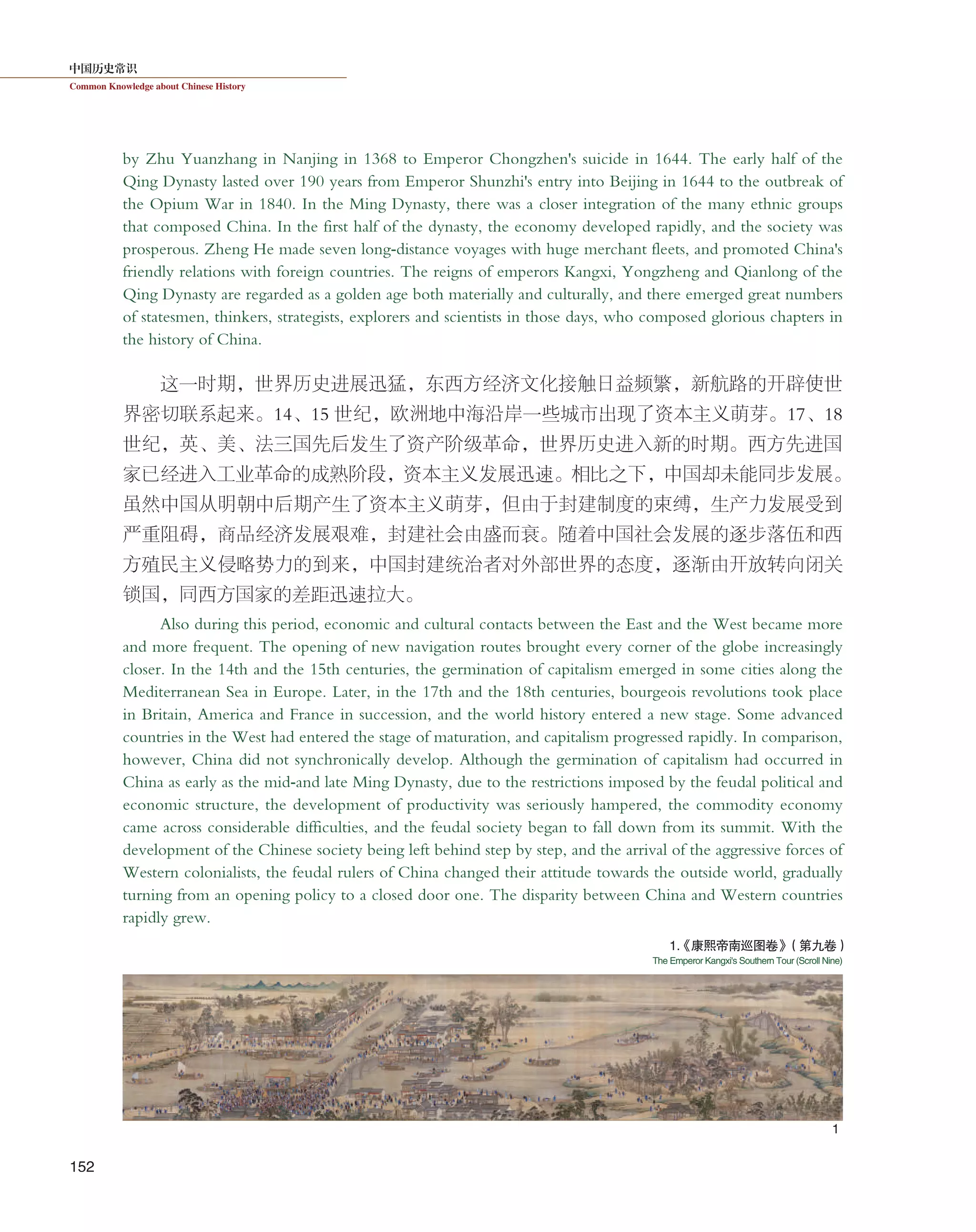 中国历史常识
Common Knowledge about Chinese History
152
by Zhu Yuanzhang in Nanjing in 1368 to Emperor Chongzhen's suicide in 1644. The early half of the
Qing Dynasty lasted over 190 years from Emperor Shunzhi's entry into Beijing in 1644 to the outbreak of
the Opium War in 1840. In the Ming Dynasty, there was a closer integration of the many ethnic groups
that composed China. In the first half of the dynasty, the economy developed rapidly, and the society was
prosperous. Zheng He made seven long-distance voyages with huge merchant fleets, and promoted China's
friendly relations with foreign countries. The reigns of emperors Kangxi, Yongzheng and Qianlong of the
Qing Dynasty are regarded as a golden age both materially and culturally, and there emerged great numbers
of statesmen, thinkers, strategists, explorers and scientists in those days, who composed glorious chapters in
the history of China.
这一时期，世界历史进展迅猛，东西方经济文化接触日益频繁，新航路的开辟使世
界密切联系起来。14、15 世纪，欧洲地中海沿岸一些城市出现了资本主义萌芽。17、18
世纪，英、美、法三国先后发生了资产阶级革命，世界历史进入新的时期。西方先进国
家已经进入工业革命的成熟阶段，资本主义发展迅速。相比之下，中国却未能同步发展。
虽然中国从明朝中后期产生了资本主义萌芽，但由于封建制度的束缚，生产力发展受到
严重阻碍，商品经济发展艰难，封建社会由盛而衰。随着中国社会发展的逐步落伍和西
方殖民主义侵略势力的到来，中国封建统治者对外部世界的态度，逐渐由开放转向闭关
锁国，同西方国家的差距迅速拉大。
Also during this period, economic and cultural contacts between the East and the West became more
and more frequent. The opening of new navigation routes brought every corner of the globe increasingly
closer. In the 14th and the 15th centuries, the germination of capitalism emerged in some cities along the
Mediterranean Sea in Europe. Later, in the 17th and the 18th centuries, bourgeois revolutions took place
in Britain, America and France in succession, and the world history entered a new stage. Some advanced
countries in the West had entered the stage of maturation, and capitalism progressed rapidly. In comparison,
however, China did not synchronically develop. Although the germination of capitalism had occurred in
China as early as the mid-and late Ming Dynasty, due to the restrictions imposed by the feudal political and
economic structure, the development of productivity was seriously hampered, the commodity economy
came across considerable difficulties, and the feudal society began to fall down from its summit. With the
development of the Chinese society being left behind step by step, and the arrival of the aggressive forces of
Western colonialists, the feudal rulers of China changed their attitude towards the outside world, gradually
turning from an opening policy to a closed door one. The disparity between China and Western countries
rapidly grew.
1
1.《康熙帝南巡图卷》（第九卷）
The Emperor Kangxi's Southern Tour (Scroll Nine)
 