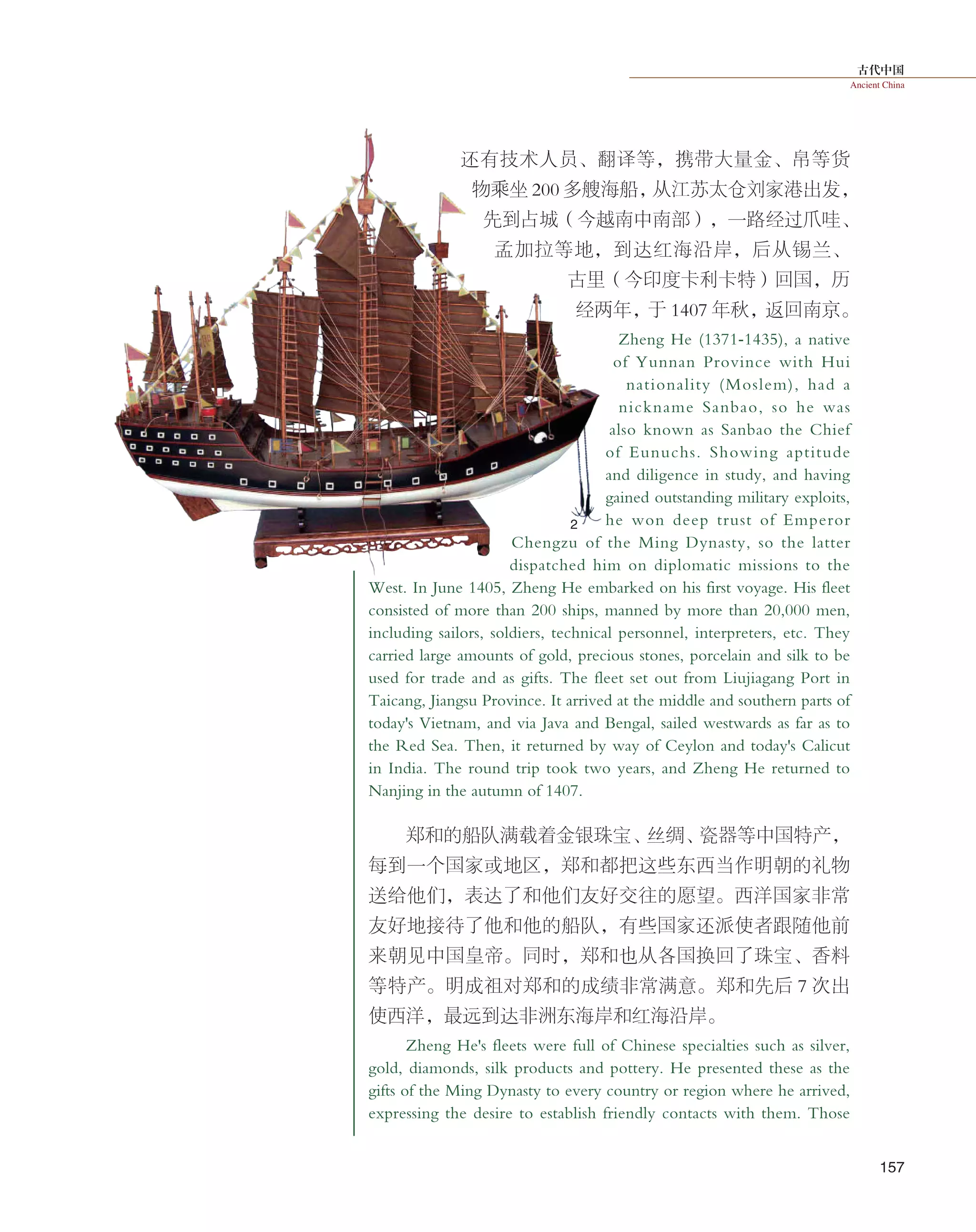 古代中国
Ancient China
157
还有技术人员、翻译等，携带大量金、帛等货
物乘坐 200 多艘海船，从江苏太仓刘家港出发，
先到占城（今越南中南部），一路经过爪哇、
孟加拉等地，到达红海沿岸，后从锡兰、
古里（今印度卡利卡特）回国，历
经两年，于 1407 年秋，返回南京。
Zheng He (1371-1435), a native
of Yunnan Province with Hui
nationality (Moslem), had a
nickname Sanbao, so he was
also known as Sanbao the Chief
of Eunuchs. Showing aptitude
and diligence in study, and having
gained outstanding military exploits,
he won deep trust of Emperor
Chengzu of the Ming Dynasty, so the latter
dispatched him on diplomatic missions to the
West. In June 1405, Zheng He embarked on his first voyage. His fleet
consisted of more than 200 ships, manned by more than 20,000 men,
including sailors, soldiers, technical personnel, interpreters, etc. They
carried large amounts of gold, precious stones, porcelain and silk to be
used for trade and as gifts. The fleet set out from Liujiagang Port in
Taicang, Jiangsu Province. It arrived at the middle and southern parts of
today's Vietnam, and via Java and Bengal, sailed westwards as far as to
the Red Sea. Then, it returned by way of Ceylon and today's Calicut
in India. The round trip took two years, and Zheng He returned to
Nanjing in the autumn of 1407.
郑和的船队满载着金银珠宝、丝绸、瓷器等中国特产，
每到一个国家或地区，郑和都把这些东西当作明朝的礼物
送给他们，表达了和他们友好交往的愿望。西洋国家非常
友好地接待了他和他的船队，有些国家还派使者跟随他前
来朝见中国皇帝。同时，郑和也从各国换回了珠宝、香料
等特产。明成祖对郑和的成绩非常满意。郑和先后 7 次出
使西洋，最远到达非洲东海岸和红海沿岸。
Zheng He's fleets were full of Chinese specialties such as silver,
gold, diamonds, silk products and pottery. He presented these as the
gifts of the Ming Dynasty to every country or region where he arrived,
expressing the desire to establish friendly contacts with them. Those
2
 