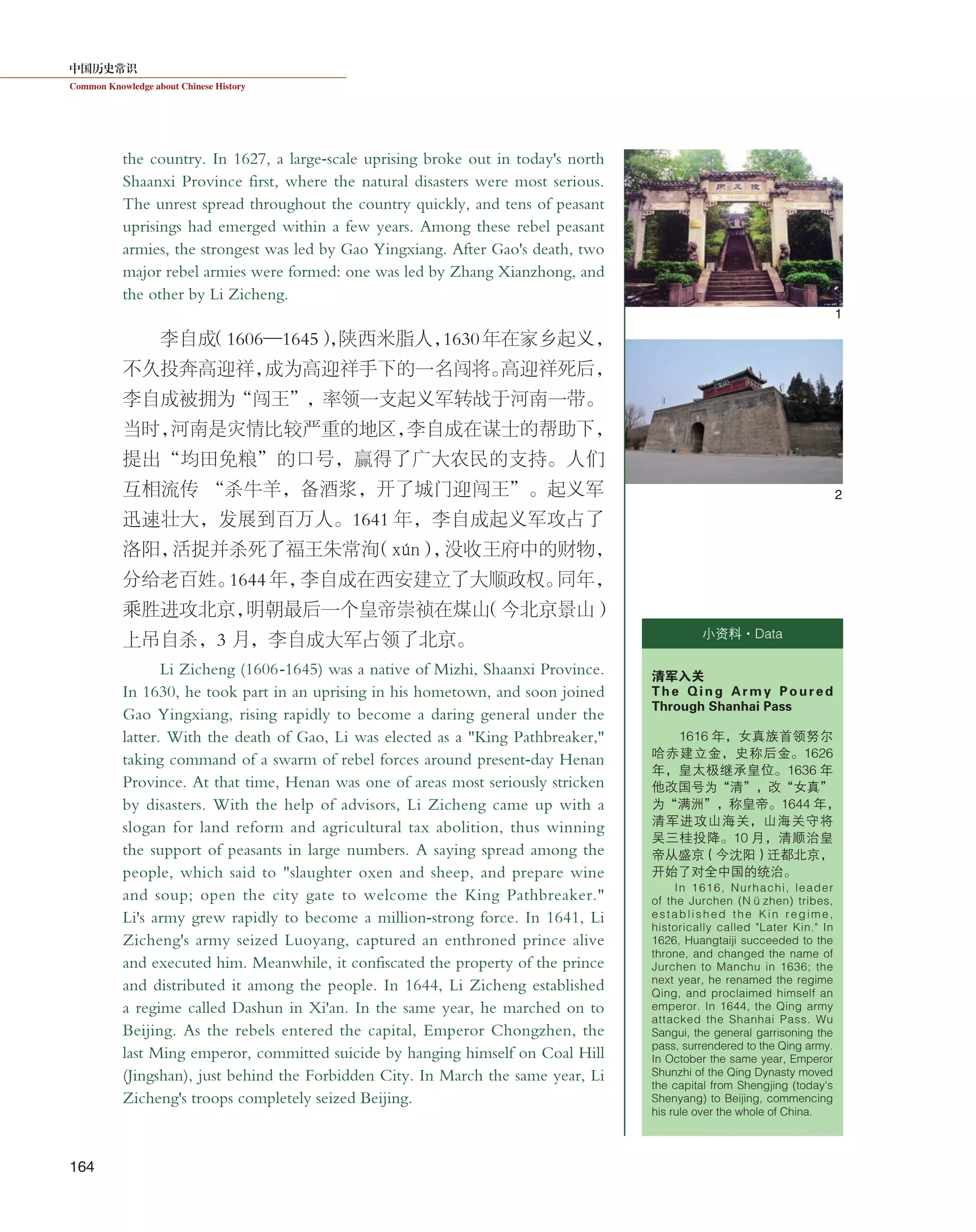 中国历史常识
Common Knowledge about Chinese History
164
the country. In 1627, a large-scale uprising broke out in today's north
Shaanxi Province first, where the natural disasters were most serious.
The unrest spread throughout the country quickly, and tens of peasant
uprisings had emerged within a few years. Among these rebel peasant
armies, the strongest was led by Gao Yingxiang. After Gao's death, two
major rebel armies were formed: one was led by Zhang Xianzhong, and
the other by Li Zicheng.
李自成（1606—1645），陕西米脂人，1630年在家乡起义，
不久投奔高迎祥，成为高迎祥手下的一名闯将。高迎祥死后，
李自成被拥为“闯王”，率领一支起义军转战于河南一带。
当时，河南是灾情比较严重的地区，李自成在谋士的帮助下，
提出“均田免粮”的口号，赢得了广大农民的支持。人们
互相流传 “杀牛羊，备酒浆，开了城门迎闯王”。起义军
迅速壮大，发展到百万人。1641 年，李自成起义军攻占了
洛阳，活捉并杀死了福王朱常洵（xún），没收王府中的财物，
分给老百姓。1644 年，李自成在西安建立了大顺政权。同年，
乘胜进攻北京，明朝最后一个皇帝崇祯在煤山（今北京景山）
上吊自杀，3 月，李自成大军占领了北京。
Li Zicheng (1606-1645) was a native of Mizhi, Shaanxi Province.
In 1630, he took part in an uprising in his hometown, and soon joined
Gao Yingxiang, rising rapidly to become a daring general under the
latter. With the death of Gao, Li was elected as a "King Pathbreaker,"
taking command of a swarm of rebel forces around present-day Henan
Province. At that time, Henan was one of areas most seriously stricken
by disasters. With the help of advisors, Li Zicheng came up with a
slogan for land reform and agricultural tax abolition, thus winning
the support of peasants in large numbers. A saying spread among the
people, which said to "slaughter oxen and sheep, and prepare wine
and soup; open the city gate to welcome the King Pathbreaker."
Li's army grew rapidly to become a million-strong force. In 1641, Li
Zicheng's army seized Luoyang, captured an enthroned prince alive
and executed him. Meanwhile, it confiscated the property of the prince
and distributed it among the people. In 1644, Li Zicheng established
a regime called Dashun in Xi'an. In the same year, he marched on to
Beijing. As the rebels entered the capital, Emperor Chongzhen, the
last Ming emperor, committed suicide by hanging himself on Coal Hill
(Jingshan), just behind the Forbidden City. In March the same year, Li
Zicheng's troops completely seized Beijing.
小资料·Data
清军入关
The Qing Army Poured
Through Shanhai Pass
1616 年，女真族首领努尔
哈赤建立金，史称后金。1626
年，皇太极继承皇位。1636 年
他改国号为“清”，改“女真”
为“满洲”，称皇帝。1644 年，
清军进攻山海关，山海关守将
吴三桂投降。10 月，清顺治皇
帝从盛京（今沈阳）迁都北京，
开始了对全中国的统治。
In 1616, Nurhachi, leader
of the Jurchen (Nüzhen) tribes,
established the Kin regime,
historically called "Later Kin." In
1626, Huangtaiji succeeded to the
throne, and changed the name of
Jurchen to Manchu in 1636; the
next year, he renamed the regime
Qing, and proclaimed himself an
emperor. In 1644, the Qing army
attacked the Shanhai Pass. Wu
Sangui, the general garrisoning the
pass, surrendered to the Qing army.
In October the same year, Emperor
Shunzhi of the Qing Dynasty moved
the capital from Shengjing (today's
Shenyang) to Beijing, commencing
his rule over the whole of China.
1
2
 