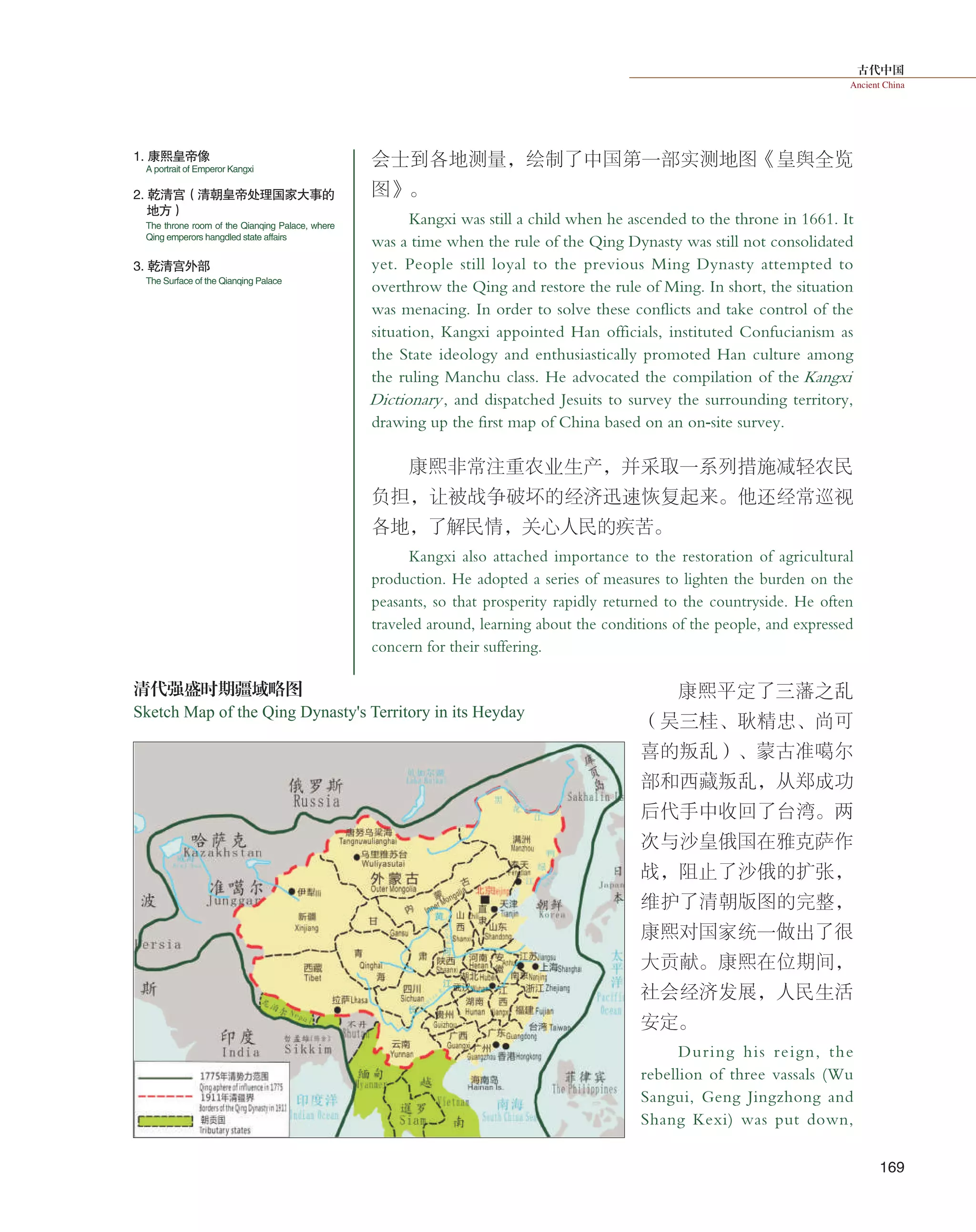 古代中国
Ancient China
169
会士到各地测量，绘制了中国第一部实测地图《皇舆全览
图》。
Kangxi was still a child when he ascended to the throne in 1661. It
was a time when the rule of the Qing Dynasty was still not consolidated
yet. People still loyal to the previous Ming Dynasty attempted to
overthrow the Qing and restore the rule of Ming. In short, the situation
was menacing. In order to solve these conflicts and take control of the
situation, Kangxi appointed Han officials, instituted Confucianism as
the State ideology and enthusiastically promoted Han culture among
the ruling Manchu class. He advocated the compilation of the Kangxi
Dictionary, and dispatched Jesuits to survey the surrounding territory,
drawing up the first map of China based on an on-site survey.
康熙非常注重农业生产，并采取一系列措施减轻农民
负担，让被战争破坏的经济迅速恢复起来。他还经常巡视
各地，了解民情，关心人民的疾苦。
Kangxi also attached importance to the restoration of agricultural
production. He adopted a series of measures to lighten the burden on the
peasants, so that prosperity rapidly returned to the countryside. He often
traveled around, learning about the conditions of the people, and expressed
concern for their suffering.
康熙平定了三藩之乱
（吴三桂、耿精忠、尚可
喜的叛乱）、蒙古准噶尔
部和西藏叛乱，从郑成功
后代手中收回了台湾。两
次与沙皇俄国在雅克萨作
战，阻止了沙俄的扩张，
维护了清朝版图的完整，
康熙对国家统一做出了很
大贡献。康熙在位期间，
社会经济发展，人民生活
安定。
During his reign, the
rebellion of three vassals (Wu
Sangui, Geng Jingzhong and
Shang Kexi) was put down,
1. 康熙皇帝像
2. 乾清宫（清朝皇帝处理国家大事的
地方）
3. 乾清宫外部
A portrait of Emperor Kangxi
The throne room of the Qianqing Palace, where
Qing emperors hangdled state affairs
The Surface of the Qianqing Palace
清代强盛时期疆域略图
Sketch Map of the Qing Dynasty's Territory in its Heyday
 