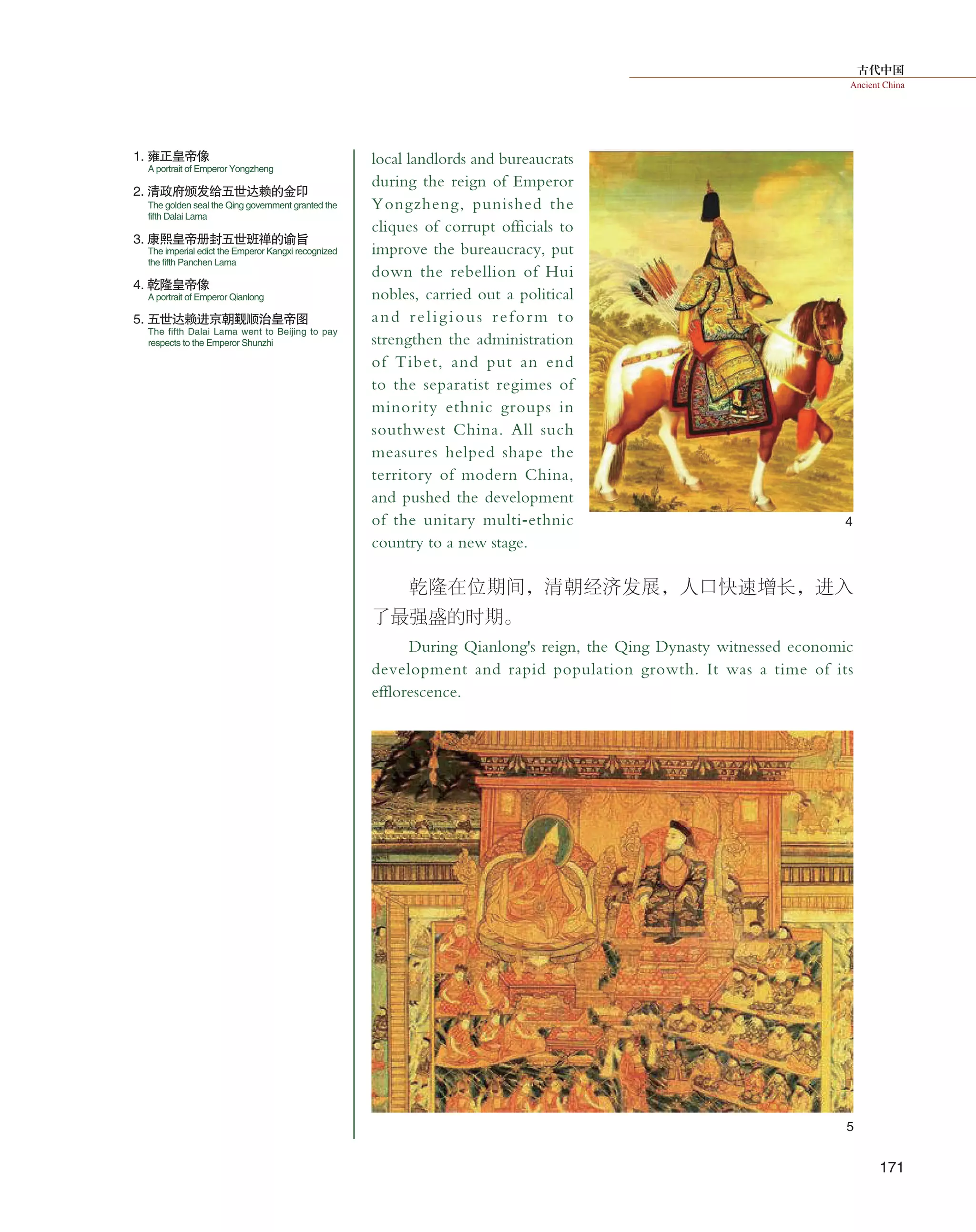 古代中国
Ancient China
171
local landlords and bureaucrats
during the reign of Emperor
Yongzheng, punished the
cliques of corrupt officials to
improve the bureaucracy, put
down the rebellion of Hui
nobles, carried out a political
and religious reform to
strengthen the administration
of Tibet, and put an end
to the separatist regimes of
minority ethnic groups in
southwest China. All such
measures helped shape the
territory of modern China,
and pushed the development
of the unitary multi-ethnic
country to a new stage.
乾隆在位期间，清朝经济发展，人口快速增长，进入
了最强盛的时期。
During Qianlong's reign, the Qing Dynasty witnessed economic
development and rapid population growth. It was a time of its
efflorescence.
5
4
1. 雍正皇帝像
5. 五世达赖进京朝觐顺治皇帝图
4. 乾隆皇帝像
2. 清政府颁发给五世达赖的金印
3. 康熙皇帝册封五世班禅的谕旨
A portrait of Emperor Yongzheng
The golden seal the Qing government granted the
fifth Dalai Lama
The imperial edict the Emperor Kangxi recognized
the fifth Panchen Lama
A portrait of Emperor Qianlong
The fifth Dalai Lama went to Beijing to pay
respects to the Emperor Shunzhi
 
