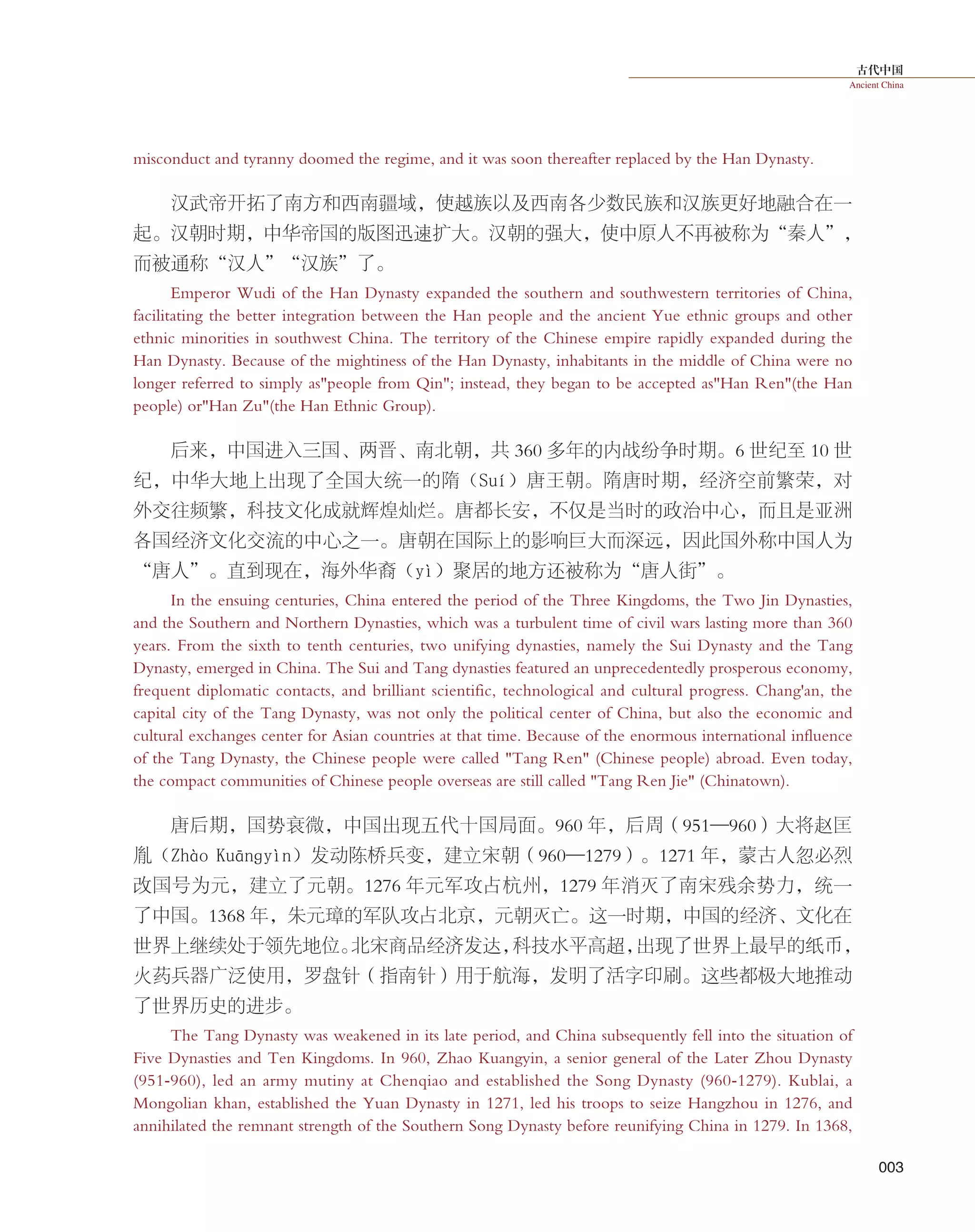 古代中国
Ancient China
003
misconduct and tyranny doomed the regime, and it was soon thereafter replaced by the Han Dynasty.
汉武帝开拓了南方和西南疆域，使越族以及西南各少数民族和汉族更好地融合在一
起。汉朝时期，中华帝国的版图迅速扩大。汉朝的强大，使中原人不再被称为“秦人”，
而被通称“汉人”“汉族”了。
Emperor Wudi of the Han Dynasty expanded the southern and southwestern territories of China,
facilitating the better integration between the Han people and the ancient Yue ethnic groups and other
ethnic minorities in southwest China. The territory of the Chinese empire rapidly expanded during the
Han Dynasty. Because of the mightiness of the Han Dynasty, inhabitants in the middle of China were no
longer referred to simply as"people from Qin"; instead, they began to be accepted as"Han Ren"(the Han
people) or"Han Zu"(the Han Ethnic Group).
后来，中国进入三国、两晋、南北朝，共 360 多年的内战纷争时期。6 世纪至 10 世
纪，中华大地上出现了全国大统一的隋（Suí）唐王朝。隋唐时期，经济空前繁荣，对
外交往频繁，科技文化成就辉煌灿烂。唐都长安，不仅是当时的政治中心，而且是亚洲
各国经济文化交流的中心之一。唐朝在国际上的影响巨大而深远，因此国外称中国人为
“唐人”。直到现在，海外华裔（yì）聚居的地方还被称为“唐人街”。
In the ensuing centuries, China entered the period of the Three Kingdoms, the Two Jin Dynasties,
and the Southern and Northern Dynasties, which was a turbulent time of civil wars lasting more than 360
years. From the sixth to tenth centuries, two unifying dynasties, namely the Sui Dynasty and the Tang
Dynasty, emerged in China. The Sui and Tang dynasties featured an unprecedentedly prosperous economy,
frequent diplomatic contacts, and brilliant scientific, technological and cultural progress. Chang'an, the
capital city of the Tang Dynasty, was not only the political center of China, but also the economic and
cultural exchanges center for Asian countries at that time. Because of the enormous international influence
of the Tang Dynasty, the Chinese people were called "Tang Ren" (Chinese people) abroad. Even today,
the compact communities of Chinese people overseas are still called "Tang Ren Jie" (Chinatown).
唐后期，国势衰微，中国出现五代十国局面。960 年，后周（951—960）大将赵匡
胤（Zhào  Kuānɡyìn）发动陈桥兵变，建立宋朝（960—1279）。1271 年，蒙古人忽必烈
改国号为元，建立了元朝。1276 年元军攻占杭州，1279 年消灭了南宋残余势力，统一
了中国。1368 年，朱元璋的军队攻占北京，元朝灭亡。这一时期，中国的经济、文化在
世界上继续处于领先地位。北宋商品经济发达，科技水平高超，出现了世界上最早的纸币，
火药兵器广泛使用，罗盘针（指南针）用于航海，发明了活字印刷。这些都极大地推动
了世界历史的进步。
The Tang Dynasty was weakened in its late period, and China subsequently fell into the situation of
Five Dynasties and Ten Kingdoms. In 960, Zhao Kuangyin, a senior general of the Later Zhou Dynasty
(951-960), led an army mutiny at Chenqiao and established the Song Dynasty (960-1279). Kublai, a
Mongolian khan, established the Yuan Dynasty in 1271, led his troops to seize Hangzhou in 1276, and
annihilated the remnant strength of the Southern Song Dynasty before reunifying China in 1279. In 1368,
 