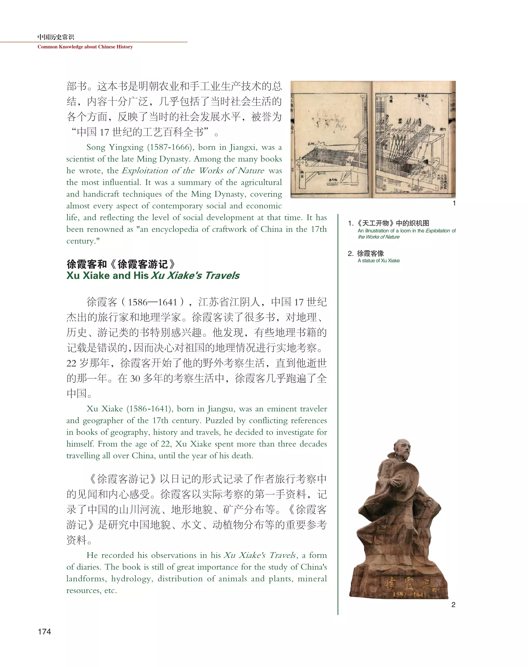 中国历史常识
Common Knowledge about Chinese History
174
部书。这本书是明朝农业和手工业生产技术的总
结，内容十分广泛，几乎包括了当时社会生活的
各个方面，反映了当时的社会发展水平，被誉为
“中国 17 世纪的工艺百科全书”。
Song Yingxing (1587-1666), born in Jiangxi, was a
scientist of the late Ming Dynasty. Among the many books
he wrote, the Exploitation of the Works of Nature was
the most influential. It was a summary of the agricultural
and handicraft techniques of the Ming Dynasty, covering
almost every aspect of contemporary social and economic
life, and reflecting the level of social development at that time. It has
been renowned as "an encyclopedia of craftwork of China in the 17th
century."
徐霞客和《徐霞客游记》
Xu Xiake and HisXu Xiake's Travels
徐霞客（1586—1641），江苏省江阴人，中国 17 世纪
杰出的旅行家和地理学家。徐霞客读了很多书，对地理、
历史、游记类的书特别感兴趣。他发现，有些地理书籍的
记载是错误的，因而决心对祖国的地理情况进行实地考察。
22 岁那年，徐霞客开始了他的野外考察生活，直到他逝世
的那一年。在 30 多年的考察生活中，徐霞客几乎跑遍了全
中国。
Xu Xiake (1586-1641), born in Jiangsu, was an eminent traveler
and geographer of the 17th century. Puzzled by conflicting references
in books of geography, history and travels, he decided to investigate for
himself. From the age of 22, Xu Xiake spent more than three decades
travelling all over China, until the year of his death.
《徐霞客游记》以日记的形式记录了作者旅行考察中
的见闻和内心感受。徐霞客以实际考察的第一手资料，记
录了中国的山川河流、地形地貌、矿产分布等。《徐霞客
游记》是研究中国地貌、水文、动植物分布等的重要参考
资料。
He recorded his observations in his Xu Xiake's Travels, a form
of diaries. The book is still of great importance for the study of China's
landforms, hydrology, distribution of animals and plants, mineral
resources, etc.
1. 《天工开物》中的织机图
2. 徐霞客像
An illnustration of a loom in the Exploitation of
the Works of Nature
A statue of Xu Xiake
2
1
 