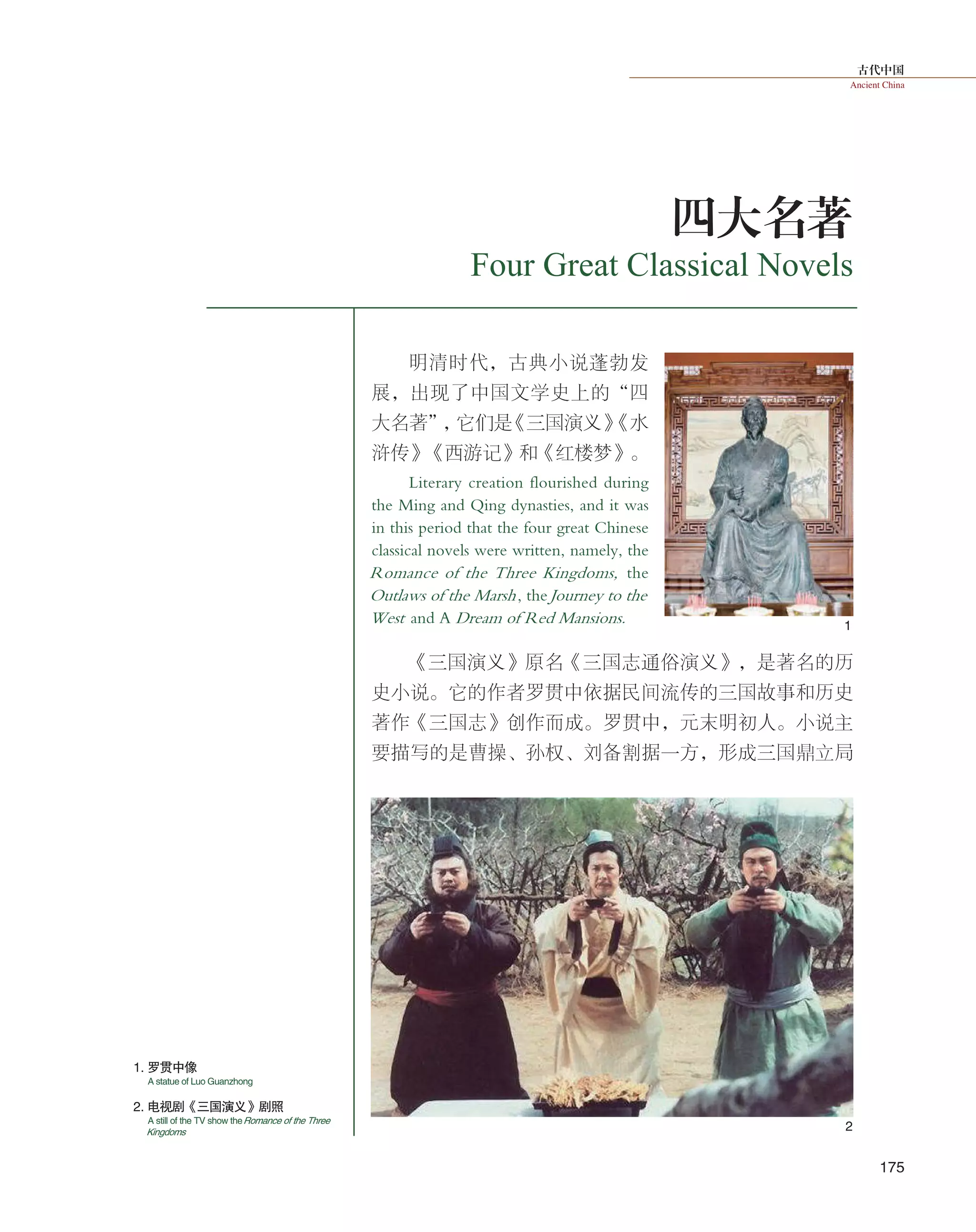 古代中国
Ancient China
175
2
1
四大名著
Four Great Classical Novels
明清时代，古典小说蓬勃发
展，出现了中国文学史上的“四
大名著”，它们是《三国演义》《水
浒传》《西游记》和《红楼梦》。
Literary creation flourished during
the Ming and Qing dynasties, and it was
in this period that the four great Chinese
classical novels were written, namely, the
Romance of the Three Kingdoms, the
Outlaws of the Marsh, theJourney to the
West and A Dream of Red Mansions.
《三国演义》原名《三国志通俗演义》，是著名的历
史小说。它的作者罗贯中依据民间流传的三国故事和历史
著作《三国志》创作而成。罗贯中，元末明初人。小说主
要描写的是曹操、孙权、刘备割据一方，形成三国鼎立局
2. 电视剧《三国演义》剧照
1. 罗贯中像
A statue of Luo Guanzhong
A still of the TV show theRomance of the Three
Kingdoms
 