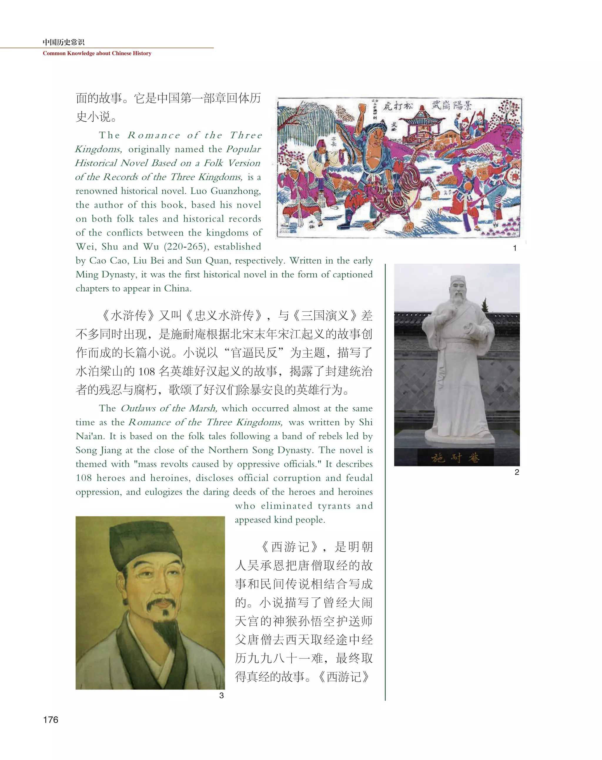 中国历史常识
Common Knowledge about Chinese History
176
面的故事。它是中国第一部章回体历
史小说。
T h e R o m a n c e o f t h e T h r e e
Kingdoms, originally named the Popular
Historical Novel Based on a Folk Version
of the Records of the Three Kingdoms, is a
renowned historical novel. Luo Guanzhong,
the author of this book, based his novel
on both folk tales and historical records
of the conflicts between the kingdoms of
Wei, Shu and Wu (220-265), established
by Cao Cao, Liu Bei and Sun Quan, respectively. Written in the early
Ming Dynasty, it was the first historical novel in the form of captioned
chapters to appear in China.
《水浒传》又叫《忠义水浒传》，与《三国演义》差
不多同时出现，是施耐庵根据北宋末年宋江起义的故事创
作而成的长篇小说。小说以“官逼民反”为主题，描写了
水泊梁山的 108 名英雄好汉起义的故事，揭露了封建统治
者的残忍与腐朽，歌颂了好汉们除暴安良的英雄行为。
The Outlaws of the Marsh, which occurred almost at the same
time as the Romance of the Three Kingdoms, was written by Shi
Nai'an. It is based on the folk tales following a band of rebels led by
Song Jiang at the close of the Northern Song Dynasty. The novel is
themed with "mass revolts caused by oppressive officials." It describes
108 heroes and heroines, discloses official corruption and feudal
oppression, and eulogizes the daring deeds of the heroes and heroines
who eliminated tyrants and
appeased kind people.
《西游记》，是明朝
人吴承恩把唐僧取经的故
事和民间传说相结合写成
的。小说描写了曾经大闹
天宫的神猴孙悟空护送师
父唐僧去西天取经途中经
历九九八十一难，最终取
得真经的故事。《西游记》
1
2
3
 