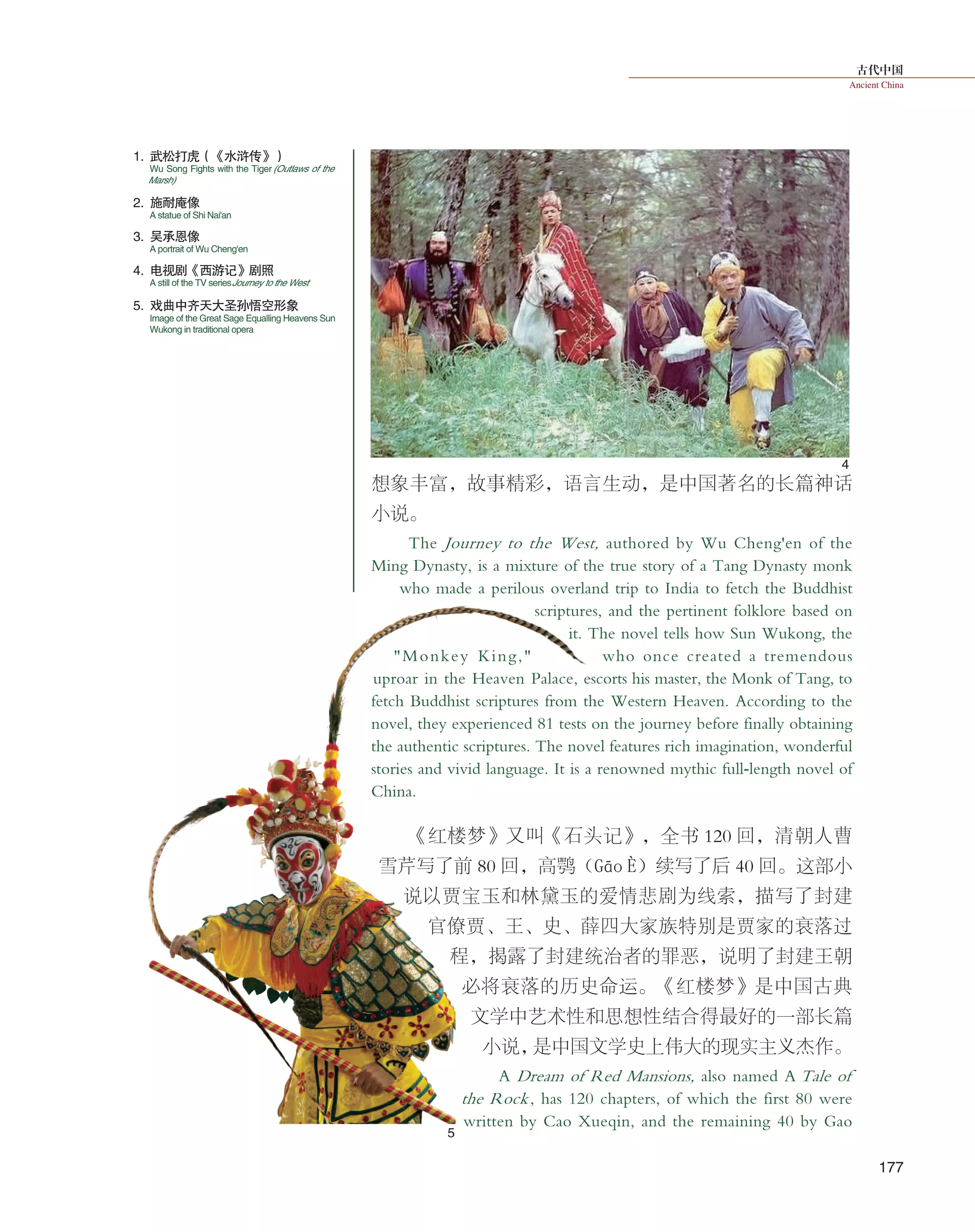 古代中国
Ancient China
177
1. 武松打虎（《水浒传》）
4. 电视剧《西游记》剧照
2. 施耐庵像
5. 戏曲中齐天大圣孙悟空形象
3. 吴承恩像
想象丰富，故事精彩，语言生动，是中国著名的长篇神话
小说。
The Journey to the West, authored by Wu Cheng'en of the
Ming Dynasty, is a mixture of the true story of a Tang Dynasty monk
who made a perilous overland trip to India to fetch the Buddhist
scriptures, and the pertinent folklore based on
it. The novel tells how Sun Wukong, the
"Monkey King," who once created a tremendous
uproar in the Heaven Palace, escorts his master, the Monk of Tang, to
fetch Buddhist scriptures from the Western Heaven. According to the
novel, they experienced 81 tests on the journey before finally obtaining
the authentic scriptures. The novel features rich imagination, wonderful
stories and vivid language. It is a renowned mythic full-length novel of
China.
《红楼梦》又叫《石头记》，全书 120 回，清朝人曹
雪芹写了前 80 回，高鹗（Gāo È）续写了后 40 回。这部小
说以贾宝玉和林黛玉的爱情悲剧为线索，描写了封建
官僚贾、王、史、薛四大家族特别是贾家的衰落过
程，揭露了封建统治者的罪恶，说明了封建王朝
必将衰落的历史命运。《红楼梦》是中国古典
文学中艺术性和思想性结合得最好的一部长篇
小说，是中国文学史上伟大的现实主义杰作。
A Dream of Red Mansions, also named A Tale of
the Rock, has 120 chapters, of which the first 80 were
written by Cao Xueqin, and the remaining 40 by Gao
4
5
A statue of Shi Nai'an
Wu Song Fights with the Tiger(Outlaws of the
Marsh)
A still of the TV seriesJourney to the West
Image of the Great Sage Equalling Heavens Sun
Wukong in traditional opera
A portrait of Wu Cheng'en
 