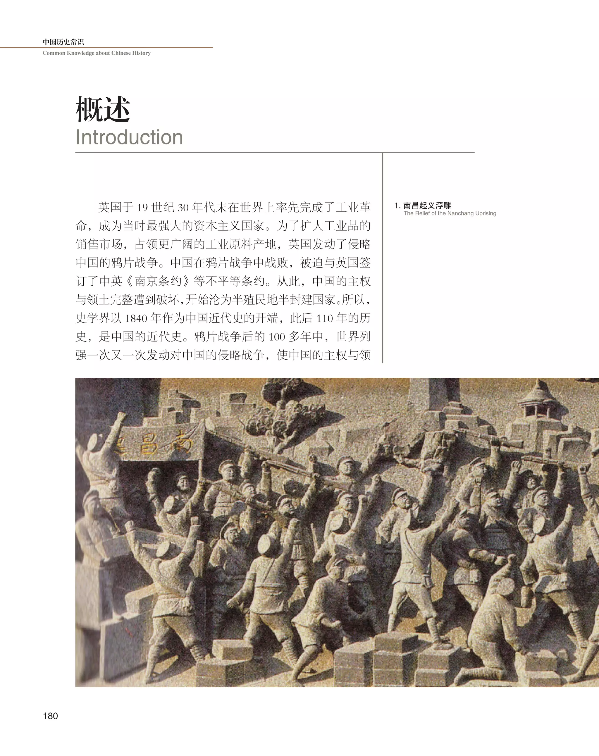 中国历史常识
Common Knowledge about Chinese History
180
英国于 19 世纪 30 年代末在世界上率先完成了工业革
命，成为当时最强大的资本主义国家。为了扩大工业品的
销售市场，占领更广阔的工业原料产地，英国发动了侵略
中国的鸦片战争。中国在鸦片战争中战败，被迫与英国签
订了中英《南京条约》等不平等条约。从此，中国的主权
与领土完整遭到破坏，开始沦为半殖民地半封建国家。所以，
史学界以 1840 年作为中国近代史的开端，此后 110 年的历
史，是中国的近代史。鸦片战争后的 100 多年中，世界列
强一次又一次发动对中国的侵略战争，使中国的主权与领
概述
Introduction
1. 南昌起义浮雕
The Relief of the Nanchang Uprising
 