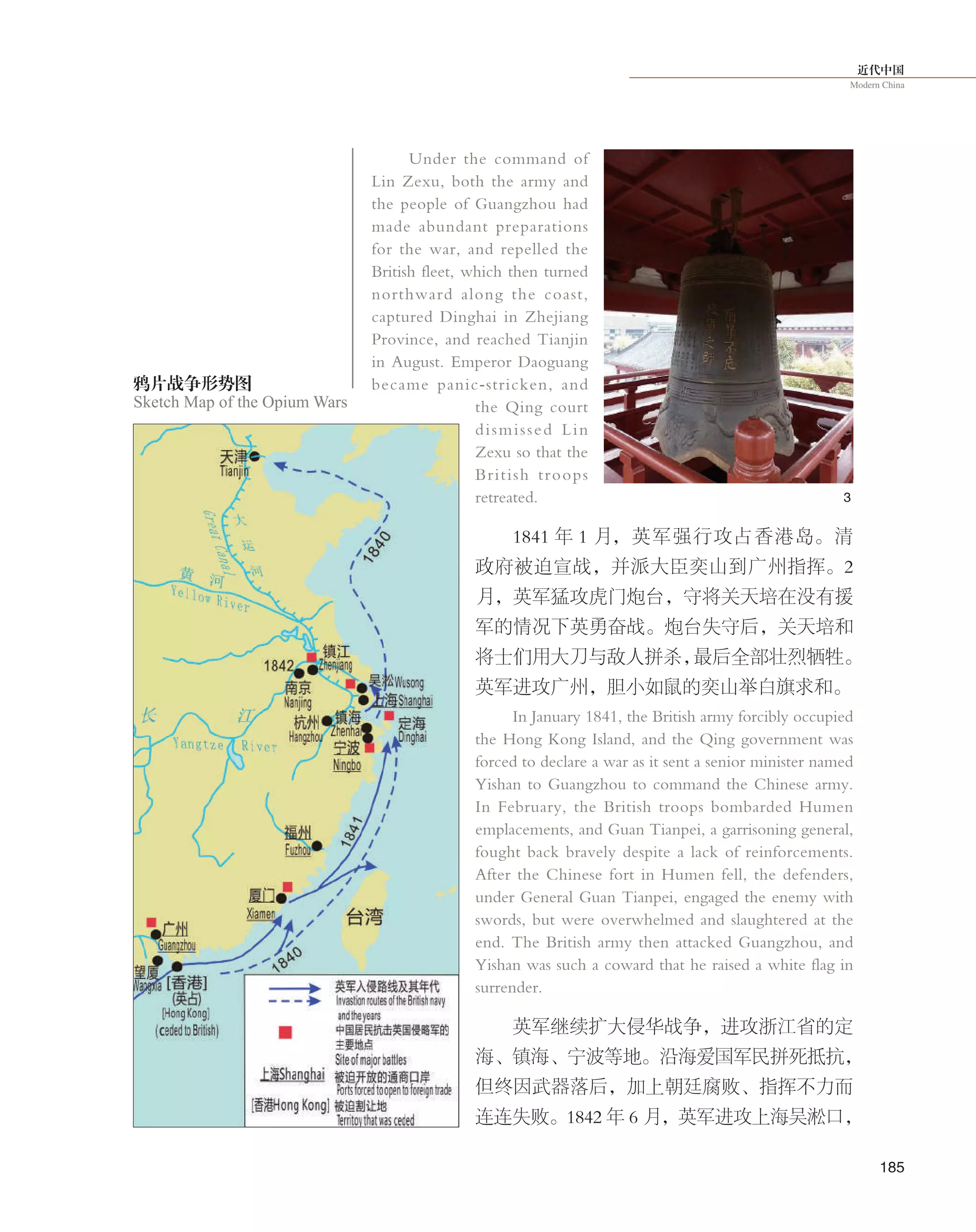 近代中国
Modern China
185
Under the command of
Lin Zexu, both the army and
the people of Guangzhou had
made abundant preparations
for the war, and repelled the
British fleet, which then turned
northward along the coast,
captured Dinghai in Zhejiang
Province, and reached Tianjin
in August. Emperor Daoguang
became panic-stricken, and
the Qing court
dismissed Lin
Zexu so that the
British troops
retreated.
1841 年 1 月，英军强行攻占香港岛。清
政府被迫宣战，并派大臣奕山到广州指挥。2
月，英军猛攻虎门炮台，守将关天培在没有援
军的情况下英勇奋战。炮台失守后，关天培和
将士们用大刀与敌人拼杀，最后全部壮烈牺牲。
英军进攻广州，胆小如鼠的奕山举白旗求和。
In January 1841, the British army forcibly occupied
the Hong Kong Island, and the Qing government was
forced to declare a war as it sent a senior minister named
Yishan to Guangzhou to command the Chinese army.
In February, the British troops bombarded Humen
emplacements, and Guan Tianpei, a garrisoning general,
fought back bravely despite a lack of reinforcements.
After the Chinese fort in Humen fell, the defenders,
under General Guan Tianpei, engaged the enemy with
swords, but were overwhelmed and slaughtered at the
end. The British army then attacked Guangzhou, and
Yishan was such a coward that he raised a white flag in
surrender.
英军继续扩大侵华战争，进攻浙江省的定
海、镇海、宁波等地。沿海爱国军民拼死抵抗，
但终因武器落后，加上朝廷腐败、指挥不力而
连连失败。1842 年 6 月，英军进攻上海吴淞口，
3
鸦片战争形势图
Sketch Map of the Opium Wars
 
