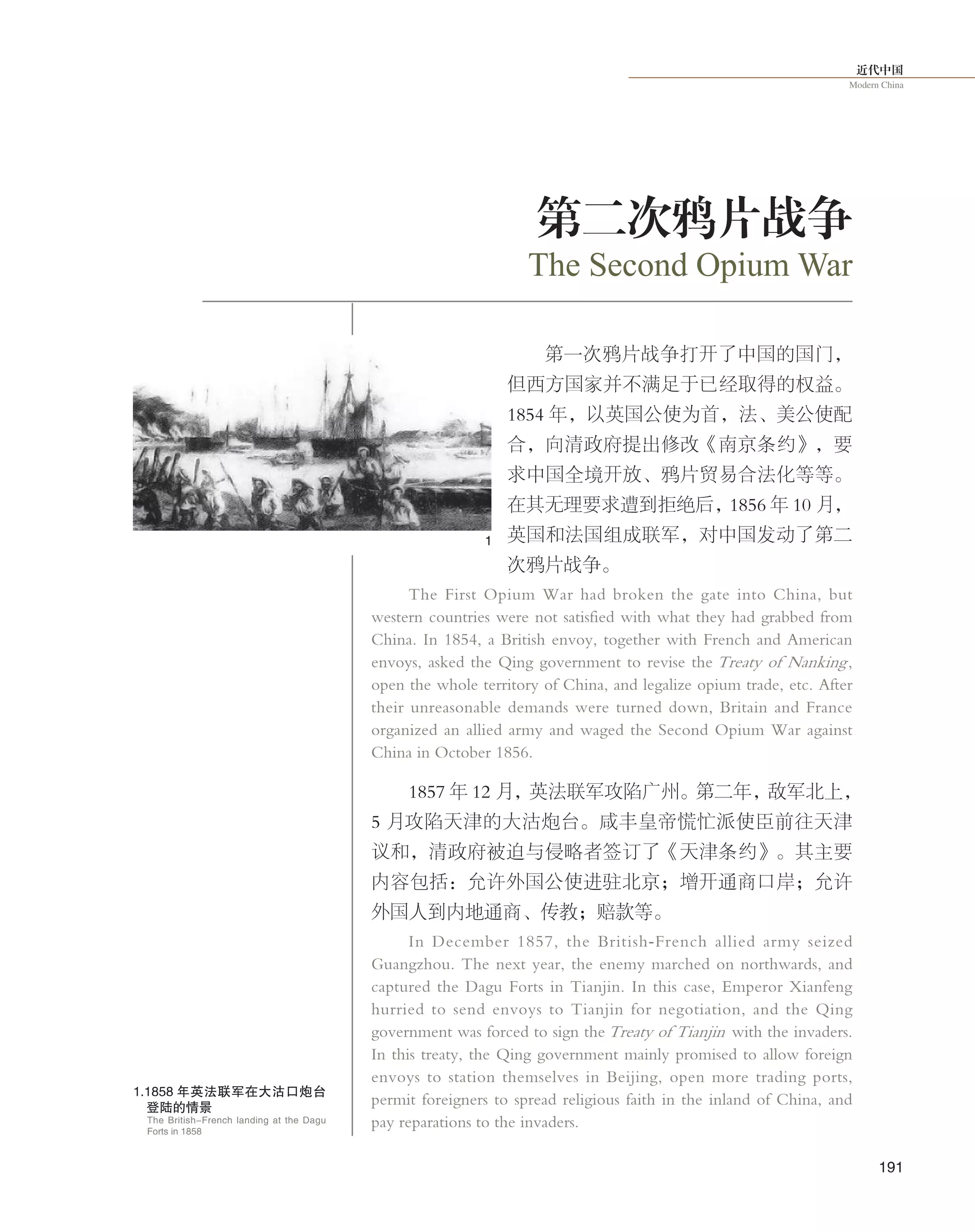 近代中国
Modern China
191
第二次鸦片战争
第一次鸦片战争打开了中国的国门，
但西方国家并不满足于已经取得的权益。
1854 年，以英国公使为首，法、美公使配
合，向清政府提出修改《南京条约》，要
求中国全境开放、鸦片贸易合法化等等。
在其无理要求遭到拒绝后，1856 年 10 月，
英国和法国组成联军，对中国发动了第二
次鸦片战争。
The First Opium War had broken the gate into China, but
western countries were not satisfied with what they had grabbed from
China. In 1854, a British envoy, together with French and American
envoys, asked the Qing government to revise the Treaty of Nanking,
open the whole territory of China, and legalize opium trade, etc. After
their unreasonable demands were turned down, Britain and France
organized an allied army and waged the Second Opium War against
China in October 1856.
1857 年 12 月，英法联军攻陷广州。第二年，敌军北上，
5 月攻陷天津的大沽炮台。咸丰皇帝慌忙派使臣前往天津
议和，清政府被迫与侵略者签订了《天津条约》。其主要
内容包括：允许外国公使进驻北京；增开通商口岸；允许
外国人到内地通商、传教；赔款等。
In December 1857, the British-French allied army seized
Guangzhou. The next year, the enemy marched on northwards, and
captured the Dagu Forts in Tianjin. In this case, Emperor Xianfeng
hurried to send envoys to Tianjin for negotiation, and the Qing
government was forced to sign the Treaty of Tianjin with the invaders.
In this treaty, the Qing government mainly promised to allow foreign
envoys to station themselves in Beijing, open more trading ports,
permit foreigners to spread religious faith in the inland of China, and
pay reparations to the invaders.
The Second Opium War
1.1858 年英法联军在大沽口炮台
登陆的情景
The British-French landing at the Dagu
Forts in 1858
1
 