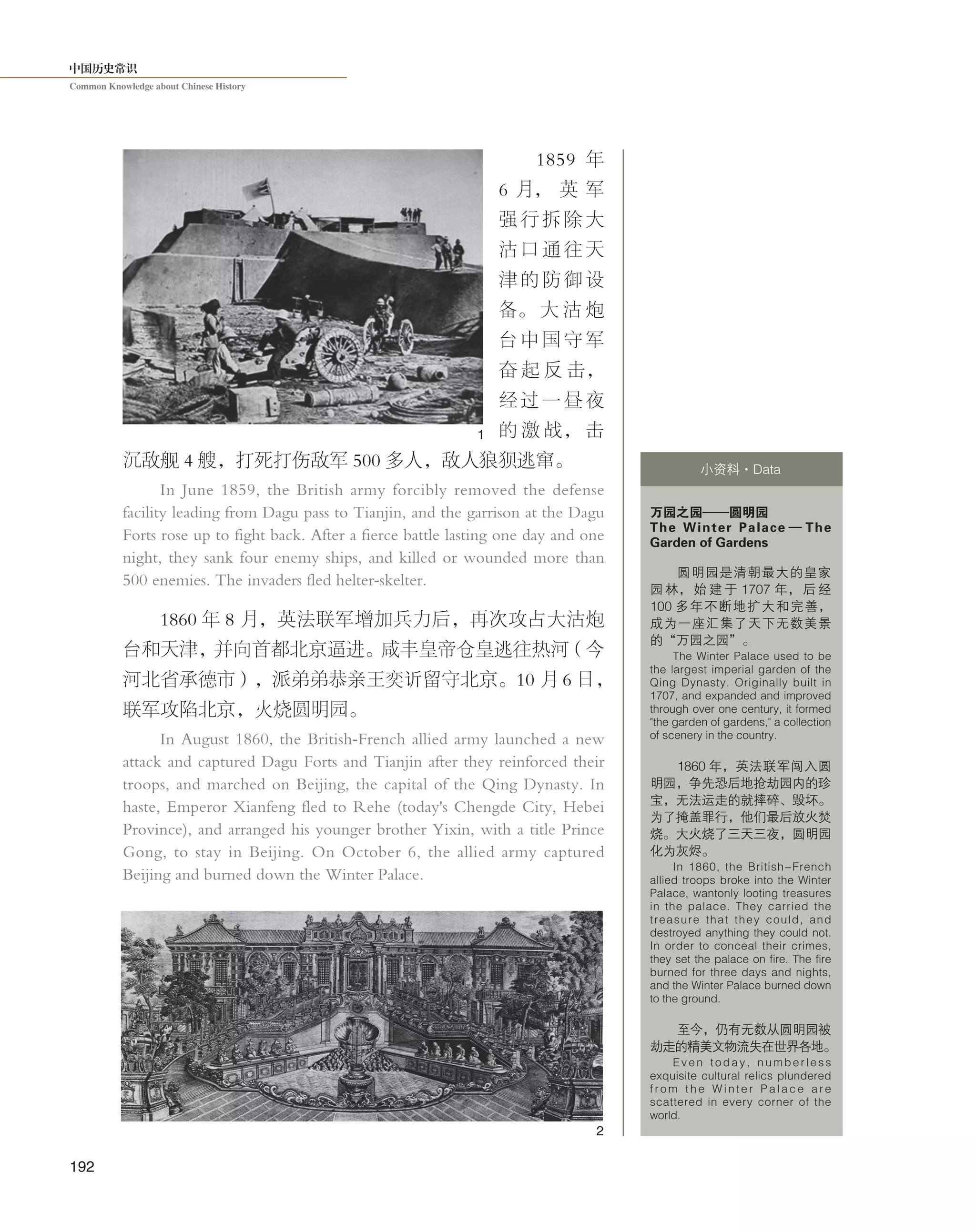 中国历史常识
Common Knowledge about Chinese History
192
1859 年
6 月， 英 军
强 行 拆 除 大
沽 口 通 往 天
津 的 防 御 设
备。 大 沽 炮
台 中 国 守 军
奋 起 反 击，
经 过 一 昼 夜
的 激 战， 击
沉敌舰 4 艘，打死打伤敌军 500 多人，敌人狼狈逃窜。
In June 1859, the British army forcibly removed the defense
facility leading from Dagu pass to Tianjin, and the garrison at the Dagu
Forts rose up to fight back. After a fierce battle lasting one day and one
night, they sank four enemy ships, and killed or wounded more than
500 enemies. The invaders fled helter-skelter.
1860 年 8 月，英法联军增加兵力后，再次攻占大沽炮
台和天津，并向首都北京逼进。咸丰皇帝仓皇逃往热河（今
河北省承德市），派弟弟恭亲王奕䜣留守北京。10 月 6 日，
联军攻陷北京，火烧圆明园。
In August 1860, the British-French allied army launched a new
attack and captured Dagu Forts and Tianjin after they reinforced their
troops, and marched on Beijing, the capital of the Qing Dynasty. In
haste, Emperor Xianfeng fled to Rehe (today's Chengde City, Hebei
Province), and arranged his younger brother Yixin, with a title Prince
Gong, to stay in Beijing. On October 6, the allied army captured
Beijing and burned down the Winter Palace.
万园之园——圆明园
The Winter Palace — The
Garden of Gardens
圆明园是清朝最大的皇家
园 林， 始 建 于 1707 年， 后 经
100 多年不断地扩大和完善，
成为一座汇集了天下无数美景
的“万园之园”。
The Winter Palace used to be
the largest imperial garden of the
Qing Dynasty. Originally built in
1707, and expanded and improved
through over one century, it formed
"the garden of gardens," a collection
of scenery in the country.
1860 年，英法联军闯入圆
明园，争先恐后地抢劫园内的珍
宝，无法运走的就摔碎、毁坏。
为了掩盖罪行，他们最后放火焚
烧。大火烧了三天三夜，圆明园
化为灰烬。
In 1860, the British-French
allied troops broke into the Winter
Palace, wantonly looting treasures
in the palace. They carried the
treasure that they could, and
destroyed anything they could not.
In order to conceal their crimes,
they set the palace on fire. The fire
burned for three days and nights,
and the Winter Palace burned down
to the ground.
至今，仍有无数从圆明园被
劫走的精美文物流失在世界各地。
Even today, numberless
exquisite cultural relics plundered
f r o m t h e W i n t e r P a l a c e a r e
scattered in every corner of the
world.
小资料·Data
1
2
 