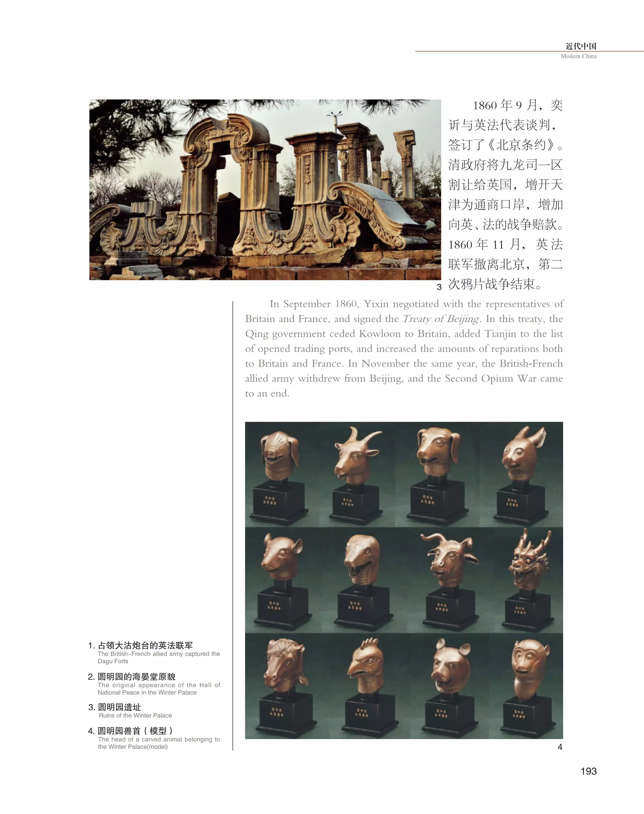 近代中国
Modern China
193
1860 年 9 月，奕
䜣与英法代表谈判，
签订了《北京条约》。
清政府将九龙司一区
割让给英国，增开天
津为通商口岸，增加
向英、法的战争赔款。
1860 年 11 月， 英 法
联军撤离北京，第二
次鸦片战争结束。
In September 1860, Yixin negotiated with the representatives of
Britain and France, and signed the Treaty of Beijing. In this treaty, the
Qing government ceded Kowloon to Britain, added Tianjin to the list
of opened trading ports, and increased the amounts of reparations both
to Britain and France. In November the same year, the British-French
allied army withdrew from Beijing, and the Second Opium War came
to an end.
1. 占领大沽炮台的英法联军
3. 圆明园遗址
Ruins of the Winter Palace
The British-French allied army captured the
Dagu Forts
The original appearance of the Hall of
National Peace in the Winter Palace
The head of a carved animal belonging to
the Winter Palace(model)
2. 圆明园的海晏堂原貌
4. 圆明园兽首（模型）
3
4
 