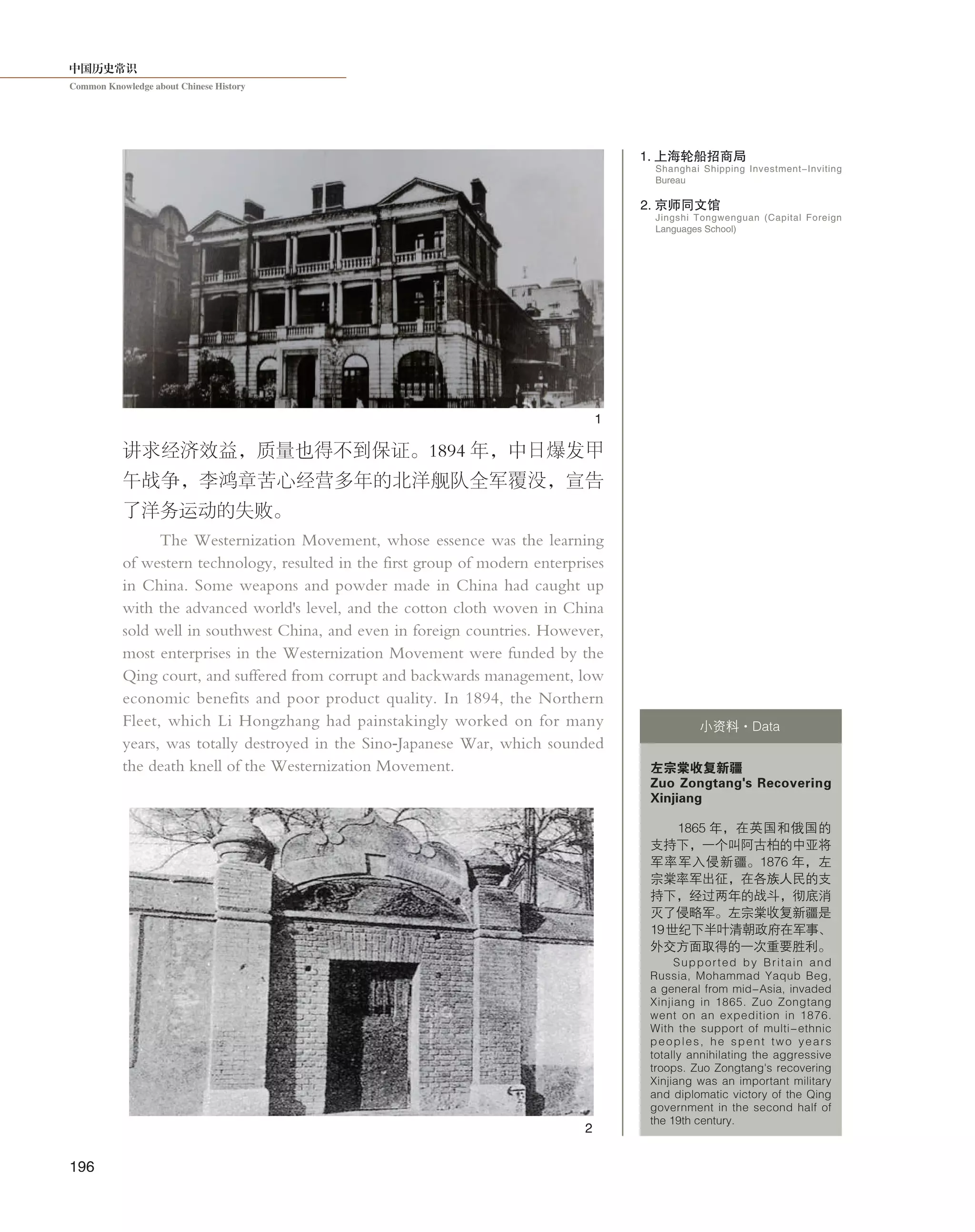 中国历史常识
Common Knowledge about Chinese History
196
讲求经济效益，质量也得不到保证。1894 年，中日爆发甲
午战争，李鸿章苦心经营多年的北洋舰队全军覆没，宣告
了洋务运动的失败。
The Westernization Movement, whose essence was the learning
of western technology, resulted in the first group of modern enterprises
in China. Some weapons and powder made in China had caught up
with the advanced world's level, and the cotton cloth woven in China
sold well in southwest China, and even in foreign countries. However,
most enterprises in the Westernization Movement were funded by the
Qing court, and suffered from corrupt and backwards management, low
economic benefits and poor product quality. In 1894, the Northern
Fleet, which Li Hongzhang had painstakingly worked on for many
years, was totally destroyed in the Sino-Japanese War, which sounded
the death knell of the Westernization Movement. 左宗棠收复新疆
Zuo Zongtang's Recovering
Xinjiang
1865 年，在英国和俄国的
支持下，一个叫阿古柏的中亚将
军率军入侵新疆。1876 年，左
宗棠率军出征，在各族人民的支
持下，经过两年的战斗，彻底消
灭了侵略军。左宗棠收复新疆是
19世纪下半叶清朝政府在军事、
外交方面取得的一次重要胜利。
Supported by Britain and
Russia, Mohammad Yaqub Beg,
a general from mid-Asia, invaded
Xinjiang in 1865. Zuo Zongtang
went on an expedition in 1876.
With the support of multi-ethnic
peoples, he spent two years
totally annihilating the aggressive
troops. Zuo Zongtang's recovering
Xinjiang was an important military
and diplomatic victory of the Qing
government in the second half of
the 19th century.
小资料·Data
1. 上海轮船招商局
2. 京师同文馆
Shanghai Shipping Investment-Inviting
Bureau
Jingshi Tongwenguan (Capital Foreign
Languages School)
1
2
 