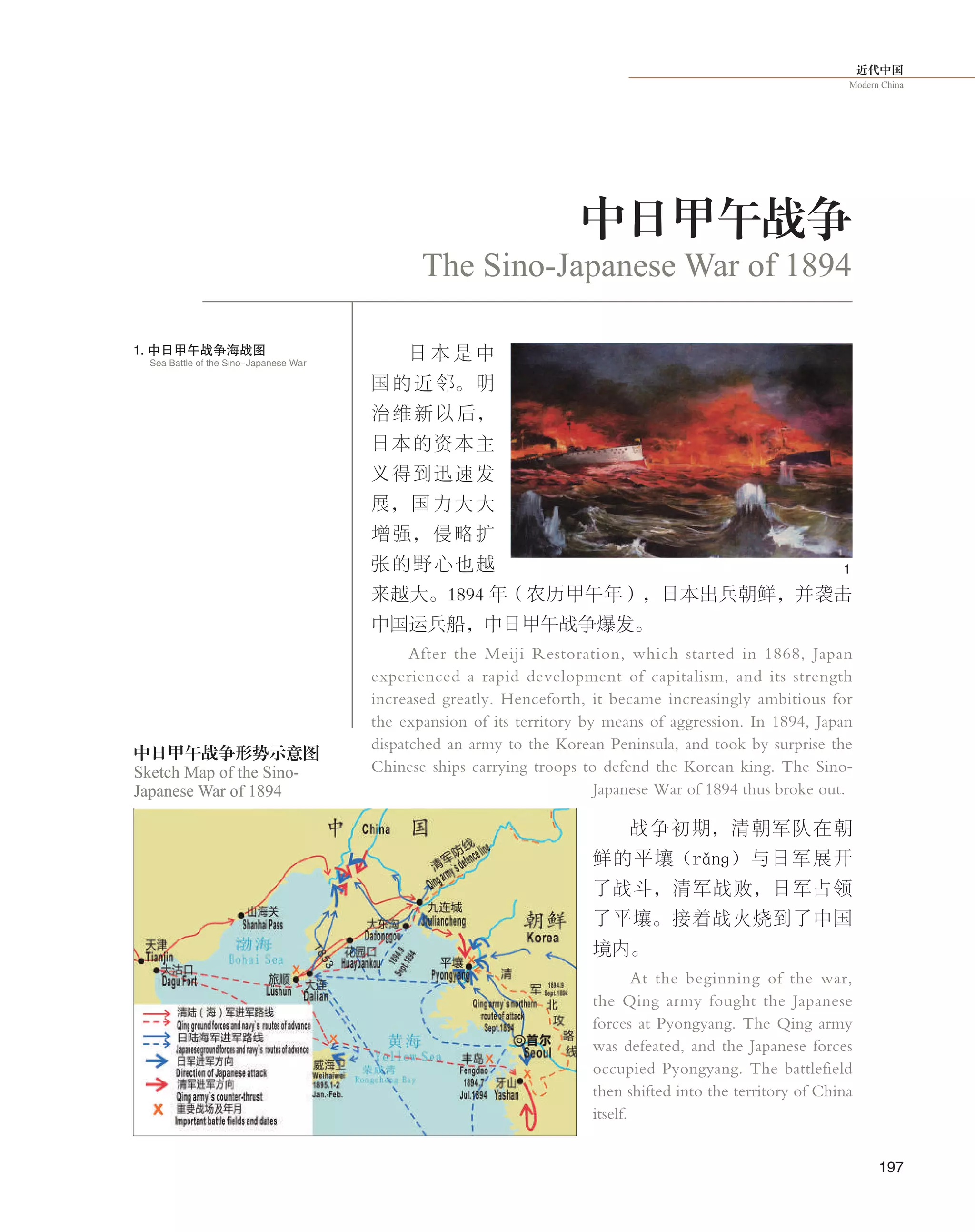 近代中国
Modern China
197
日 本 是 中
国的近邻。明
治维新以后，
日本的资本主
义得到迅速发
展，国力大大
增强，侵略扩
张的野心也越
来越大。1894 年（农历甲午年），日本出兵朝鲜，并袭击
中国运兵船，中日甲午战争爆发。
After the Meiji Restoration, which started in 1868, Japan
experienced a rapid development of capitalism, and its strength
increased greatly. Henceforth, it became increasingly ambitious for
the expansion of its territory by means of aggression. In 1894, Japan
dispatched an army to the Korean Peninsula, and took by surprise the
Chinese ships carrying troops to defend the Korean king. The Sino-
Japanese War of 1894 thus broke out.
战争初期，清朝军队在朝
鲜的平壤（rǎnɡ）与日军展开
了战斗，清军战败，日军占领
了平壤。接着战火烧到了中国
境内。
At the beginning of the war,
the Qing army fought the Japanese
forces at Pyongyang. The Qing army
was defeated, and the Japanese forces
occupied Pyongyang. The battlefield
then shifted into the territory of China
itself.
中日甲午战争
The Sino-Japanese War of 1894
1
Sketch Map of the Sino-
Japanese War of 1894
中日甲午战争形势示意图
1. 中日甲午战争海战图
Sea Battle of the Sino-Japanese War
 