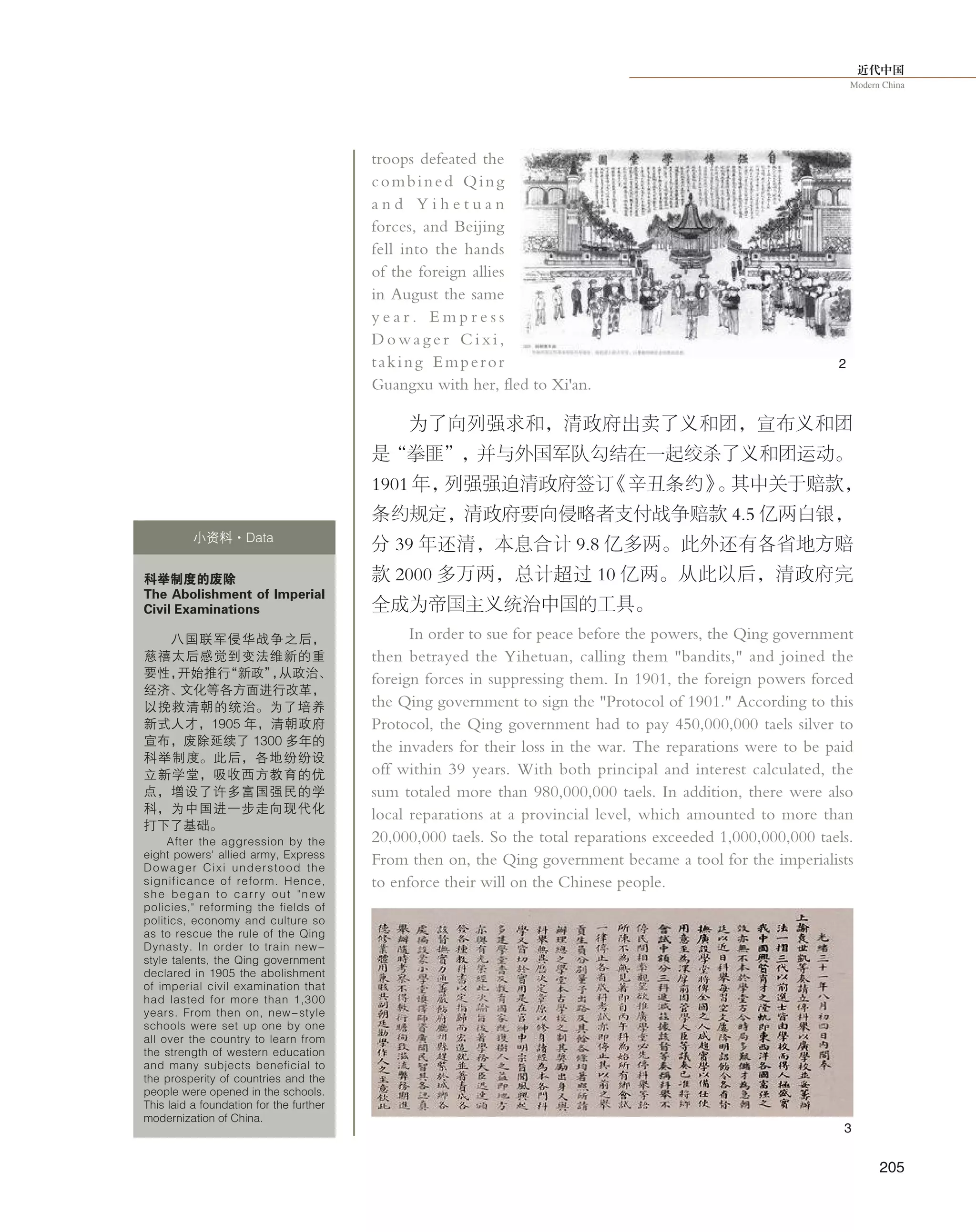 近代中国
Modern China
205
troops defeated the
combined Qing
a n d Y i h e t u a n
forces, and Beijing
fell into the hands
of the foreign allies
in August the same
y e a r . E m p r e s s
D o w a g e r C i x i ,
taking Emperor
Guangxu with her, fled to Xi'an.
为了向列强求和，清政府出卖了义和团，宣布义和团
是“拳匪”，并与外国军队勾结在一起绞杀了义和团运动。
1901 年，列强强迫清政府签订《辛丑条约》。其中关于赔款，
条约规定，清政府要向侵略者支付战争赔款 4.5 亿两白银，
分 39 年还清，本息合计 9.8 亿多两。此外还有各省地方赔
款 2000 多万两，总计超过 10 亿两。从此以后，清政府完
全成为帝国主义统治中国的工具。
In order to sue for peace before the powers, the Qing government
then betrayed the Yihetuan, calling them "bandits," and joined the
foreign forces in suppressing them. In 1901, the foreign powers forced
the Qing government to sign the "Protocol of 1901." According to this
Protocol, the Qing government had to pay 450,000,000 taels silver to
the invaders for their loss in the war. The reparations were to be paid
off within 39 years. With both principal and interest calculated, the
sum totaled more than 980,000,000 taels. In addition, there were also
local reparations at a provincial level, which amounted to more than
20,000,000 taels. So the total reparations exceeded 1,000,000,000 taels.
From then on, the Qing government became a tool for the imperialists
to enforce their will on the Chinese people.
科举制度的废除
The Abolishment of Imperial
Civil Examinations
八国联军侵华战争之后，
慈禧太后感觉到变法维新的重
要性，开始推行“新政”，从政治、
经济、文化等各方面进行改革，
以挽救清朝的统治。为了培养
新式人才，1905 年，清朝政府
宣布，废除延续了 1300 多年的
科举制度。此后，各地纷纷设
立新学堂，吸收西方教育的优
点，增设了许多富国强民的学
科，为中国进一步走向现代化
打下了基础。
After the aggression by the
eight powers' allied army, Express
Dowager Cixi understood the
significance of reform. Hence,
she began to carry out "new
policies," reforming the fields of
politics, economy and culture so
as to rescue the rule of the Qing
Dynasty. In order to train new-
style talents, the Qing government
declared in 1905 the abolishment
of imperial civil examination that
had lasted for more than 1,300
years. From then on, new-style
schools were set up one by one
all over the country to learn from
the strength of western education
and many subjects beneficial to
the prosperity of countries and the
people were opened in the schools.
This laid a foundation for the further
modernization of China.
小资料·Data
2
3
 