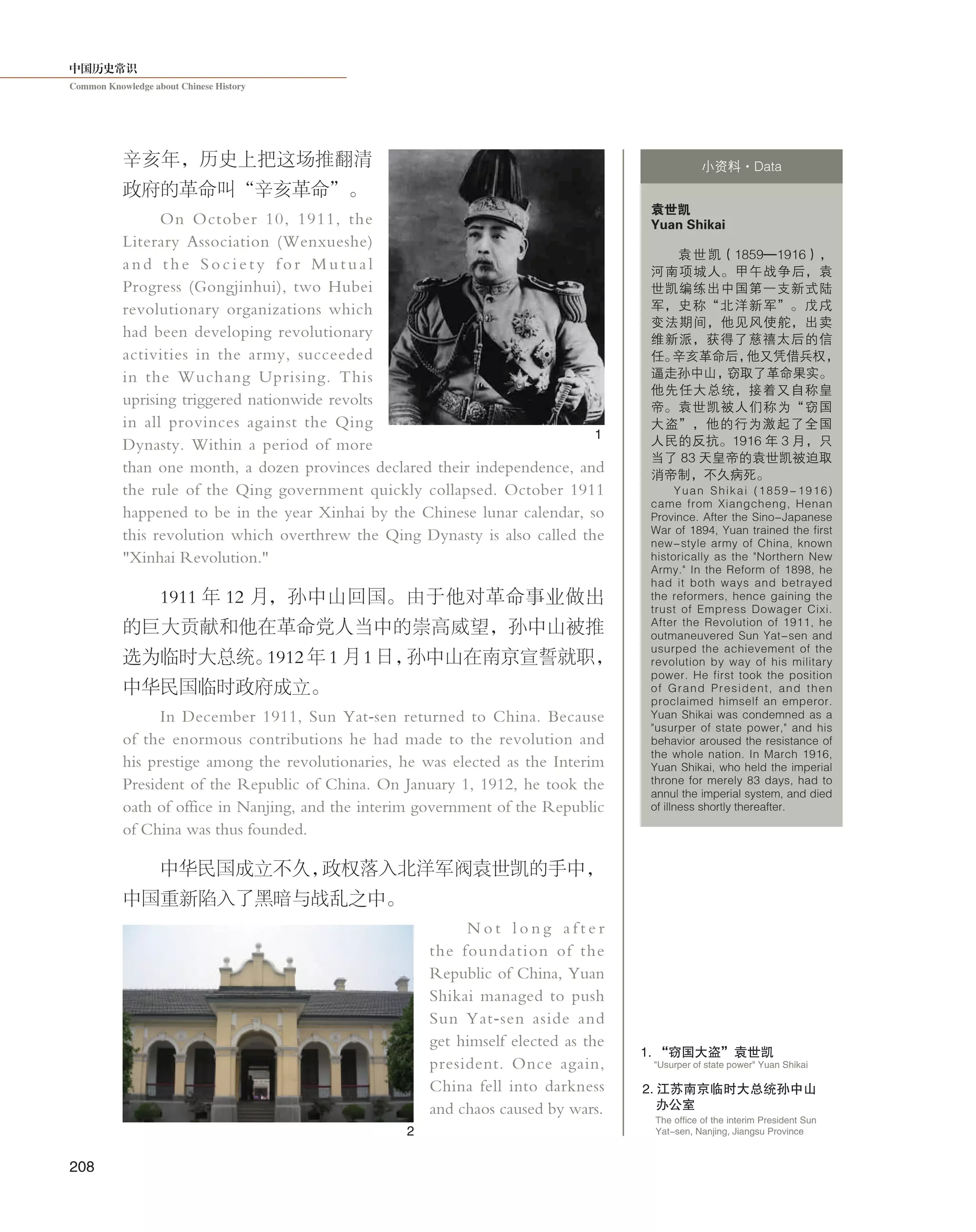 中国历史常识
Common Knowledge about Chinese History
208
2. 江苏南京临时大总统孙中山
办公室
The office of the interim President Sun
Yat-sen, Nanjing, Jiangsu Province
"Usurper of state power" Yuan Shikai
1. “窃国大盗”袁世凯
辛亥年，历史上把这场推翻清
政府的革命叫“辛亥革命”。
On October 10, 1911, the
Literary Association (Wenxueshe)
and the S ociety for Mutual
Progress (Gongjinhui), two Hubei
revolutionary organizations which
had been developing revolutionary
activities in the army, succeeded
in the Wuchang Uprising. This
uprising triggered nationwide revolts
in all provinces against the Qing
Dynasty. Within a period of more
than one month, a dozen provinces declared their independence, and
the rule of the Qing government quickly collapsed. October 1911
happened to be in the year Xinhai by the Chinese lunar calendar, so
this revolution which overthrew the Qing Dynasty is also called the
"Xinhai Revolution."
1911 年 12 月，孙中山回国。由于他对革命事业做出
的巨大贡献和他在革命党人当中的崇高威望，孙中山被推
选为临时大总统。1912 年 1 月 1 日，孙中山在南京宣誓就职，
中华民国临时政府成立。
In December 1911, Sun Yat-sen returned to China. Because
of the enormous contributions he had made to the revolution and
his prestige among the revolutionaries, he was elected as the Interim
President of the Republic of China. On January 1, 1912, he took the
oath of office in Nanjing, and the interim government of the Republic
of China was thus founded.
中华民国成立不久，政权落入北洋军阀袁世凯的手中，
中国重新陷入了黑暗与战乱之中。
N o t l o n g a f t e r
the foundation of the
Republic of China, Yuan
Shikai managed to push
Sun Yat-sen aside and
get himself elected as the
president. Once again,
China fell into darkness
and chaos caused by wars.
袁世凯
Yuan Shikai
袁世凯（1859—1916），
河南项城人。甲午战争后，袁
世凯编练出中国第一支新式陆
军，史称“北洋新军”。戊戌
变法期间，他见风使舵，出卖
维新派，获得了慈禧太后的信
任。辛亥革命后，他又凭借兵权，
逼走孙中山，窃取了革命果实。
他先任大总统，接着又自称皇
帝。袁世凯被人们称为“窃国
大盗”，他的行为激起了全国
人民的反抗。1916 年 3 月，只
当了 83 天皇帝的袁世凯被迫取
消帝制，不久病死。
Yuan Shikai (1859-1916)
came from Xiangcheng, Henan
Province. After the Sino-Japanese
War of 1894, Yuan trained the first
new-style army of China, known
historically as the "Northern New
Army." In the Reform of 1898, he
had it both ways and betrayed
the reformers, hence gaining the
trust of Empress Dowager Cixi.
After the Revolution of 1911, he
outmaneuvered Sun Yat-sen and
usurped the achievement of the
revolution by way of his military
power. He first took the position
of Grand President, and then
proclaimed himself an emperor.
Yuan Shikai was condemned as a
"usurper of state power," and his
behavior aroused the resistance of
the whole nation. In March 1916,
Yuan Shikai, who held the imperial
throne for merely 83 days, had to
annul the imperial system, and died
of illness shortly thereafter.
小资料·Data
1
2
 