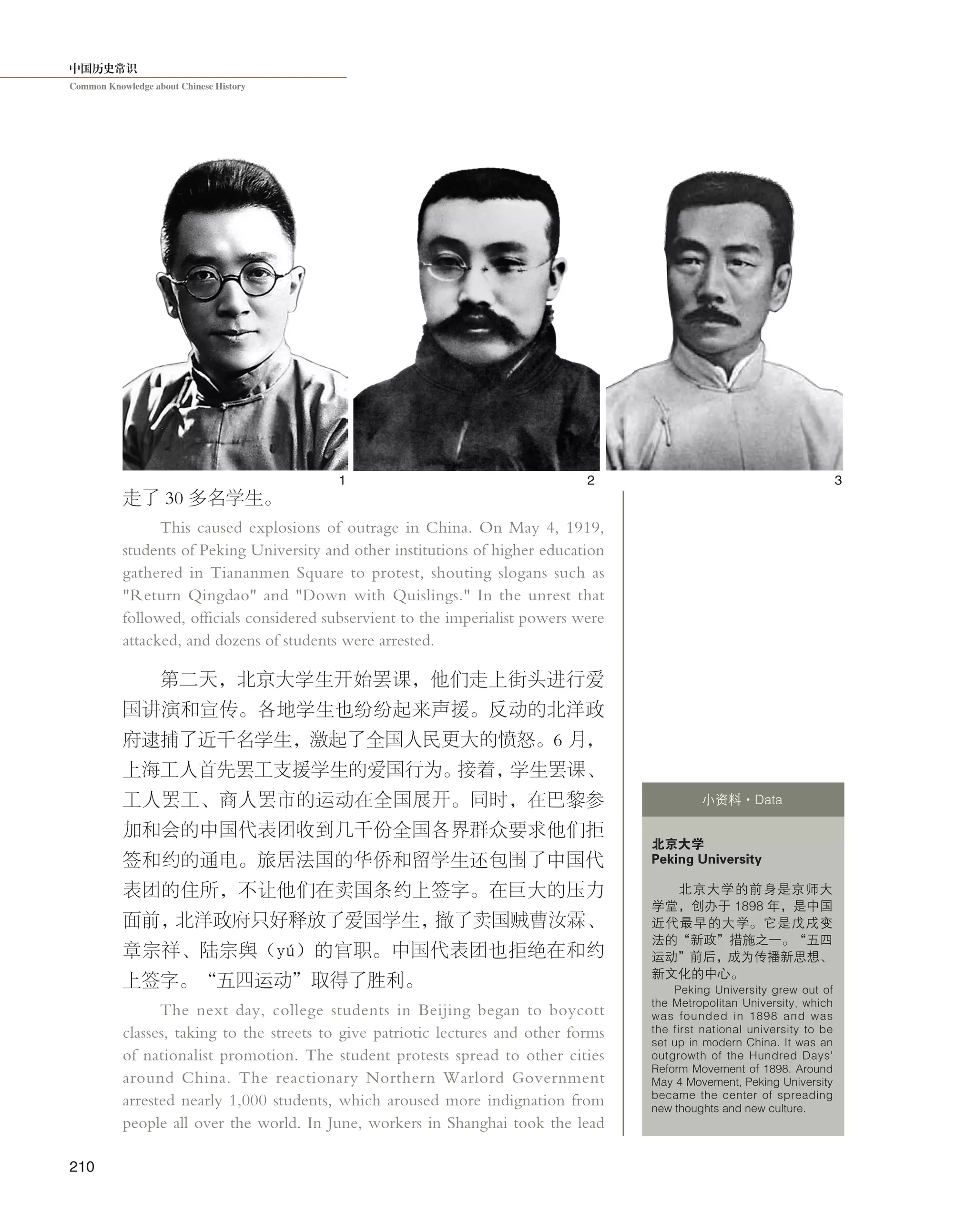中国历史常识
Common Knowledge about Chinese History
210
走了 30 多名学生。
This caused explosions of outrage in China. On May 4, 1919,
students of Peking University and other institutions of higher education
gathered in Tiananmen Square to protest, shouting slogans such as
"Return Qingdao" and "Down with Quislings." In the unrest that
followed, officials considered subservient to the imperialist powers were
attacked, and dozens of students were arrested.
第二天，北京大学生开始罢课，他们走上街头进行爱
国讲演和宣传。各地学生也纷纷起来声援。反动的北洋政
府逮捕了近千名学生，激起了全国人民更大的愤怒。6 月，
上海工人首先罢工支援学生的爱国行为。接着，学生罢课、
工人罢工、商人罢市的运动在全国展开。同时，在巴黎参
加和会的中国代表团收到几千份全国各界群众要求他们拒
签和约的通电。旅居法国的华侨和留学生还包围了中国代
表团的住所，不让他们在卖国条约上签字。在巨大的压力
面前，北洋政府只好释放了爱国学生，撤了卖国贼曹汝霖、
章宗祥、陆宗舆（yú）的官职。中国代表团也拒绝在和约
上签字。“五四运动”取得了胜利。
The next day, college students in Beijing began to boycott
classes, taking to the streets to give patriotic lectures and other forms
of nationalist promotion. The student protests spread to other cities
around China. The reactionary Northern Warlord Government
arrested nearly 1,000 students, which aroused more indignation from
people all over the world. In June, workers in Shanghai took the lead
北京大学
Peking University
北京大学的前身是京师大
学堂，创办于 1898 年，是中国
近代最早的大学。它是戊戌变
法的“新政”措施之一。“五四
运动”前后，成为传播新思想、
新文化的中心。
Peking University grew out of
the Metropolitan University, which
was founded in 1898 and was
the first national university to be
set up in modern China. It was an
outgrowth of the Hundred Days'
Reform Movement of 1898. Around
May 4 Movement, Peking University
became the center of spreading
new thoughts and new culture.
小资料·Data
1 2 3
 