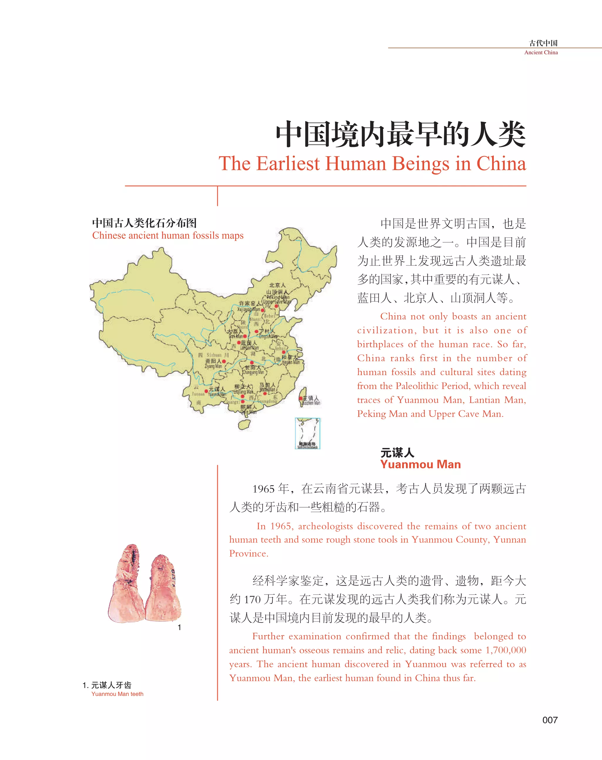 古代中国
Ancient China
007
中国是世界文明古国，也是
人类的发源地之一。中国是目前
为止世界上发现远古人类遗址最
多的国家，其中重要的有元谋人、
蓝田人、北京人、山顶洞人等。
China not only boasts an ancient
civilization, but it is also one of
birthplaces of the human race. So far,
China ranks first in the number of
human fossils and cultural sites dating
from the Paleolithic Period, which reveal
traces of Yuanmou Man, Lantian Man,
Peking Man and Upper Cave Man.
　　
元谋人
Yuanmou Man
1965 年，在云南省元谋县，考古人员发现了两颗远古
人类的牙齿和一些粗糙的石器。
In 1965, archeologists discovered the remains of two ancient
human teeth and some rough stone tools in Yuanmou County, Yunnan
Province.
经科学家鉴定，这是远古人类的遗骨、遗物，距今大
约 170 万年。在元谋发现的远古人类我们称为元谋人。元
谋人是中国境内目前发现的最早的人类。
Further examination confirmed that the findings belonged to
ancient human's osseous remains and relic, dating back some 1,700,000
years. The ancient human discovered in Yuanmou was referred to as
Yuanmou Man, the earliest human found in China thus far.
中国境内最早的人类
The Earliest Human Beings in China
1. 元谋人牙齿
Yuanmou Man teeth
1
中国古人类化石分布图
Chinese ancient human fossils maps
 