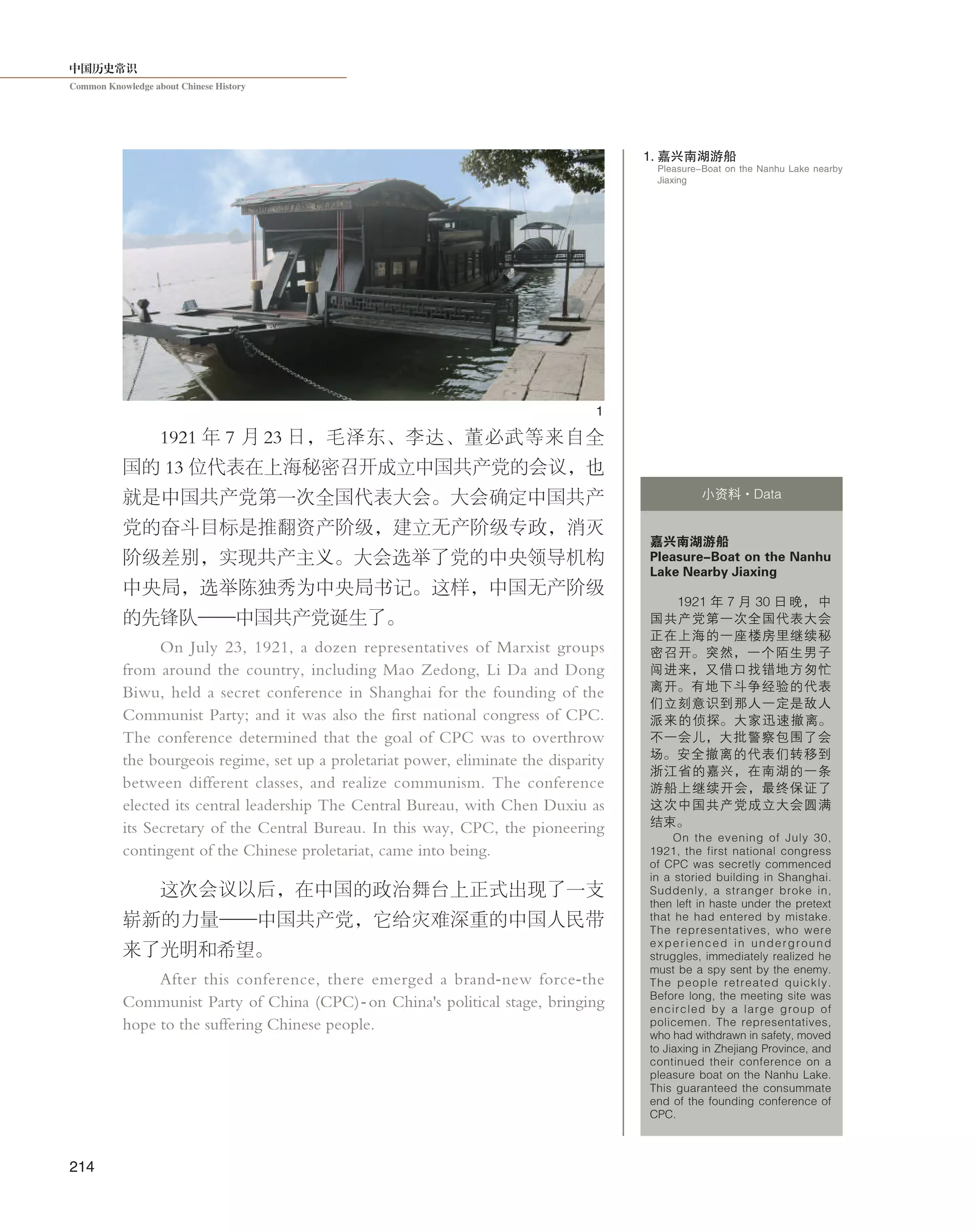中国历史常识
Common Knowledge about Chinese History
214
Pleasure-Boat on the Nanhu Lake nearby
Jiaxing
1. 嘉兴南湖游船
1921 年 7 月 23 日，毛泽东、李达、董必武等来自全
国的 13 位代表在上海秘密召开成立中国共产党的会议，也
就是中国共产党第一次全国代表大会。大会确定中国共产
党的奋斗目标是推翻资产阶级，建立无产阶级专政，消灭
阶级差别，实现共产主义。大会选举了党的中央领导机构
中央局，选举陈独秀为中央局书记。这样，中国无产阶级
的先锋队——中国共产党诞生了。
On July 23, 1921, a dozen representatives of Marxist groups
from around the country, including Mao Zedong, Li Da and Dong
Biwu, held a secret conference in Shanghai for the founding of the
Communist Party; and it was also the first national congress of CPC.
The conference determined that the goal of CPC was to overthrow
the bourgeois regime, set up a proletariat power, eliminate the disparity
between different classes, and realize communism. The conference
elected its central leadership The Central Bureau, with Chen Duxiu as
its Secretary of the Central Bureau. In this way, CPC, the pioneering
contingent of the Chinese proletariat, came into being.
这次会议以后，在中国的政治舞台上正式出现了一支
崭新的力量——中国共产党，它给灾难深重的中国人民带
来了光明和希望。
After this conference, there emerged a brand-new force-the
Communist Party of China (CPC)-on China's political stage, bringing
hope to the suffering Chinese people.
嘉兴南湖游船
Pleasure-Boat on the Nanhu
Lake Nearby Jiaxing
1921 年 7 月 30 日 晚， 中
国共产党第一次全国代表大会
正在上海的一座楼房里继续秘
密召开。突然，一个陌生男子
闯进来，又借口找错地方匆忙
离开。有地下斗争经验的代表
们立刻意识到那人一定是敌人
派来的侦探。大家迅速撤离。
不一会儿，大批警察包围了会
场。安全撤离的代表们转移到
浙江省的嘉兴，在南湖的一条
游船上继续开会，最终保证了
这次中国共产党成立大会圆满
结束。
On the evening of July 30,
1921, the first national congress
of CPC was secretly commenced
in a storied building in Shanghai.
Suddenly, a stranger broke in,
then left in haste under the pretext
that he had entered by mistake.
The representatives, who were
experienced in underground
struggles, immediately realized he
must be a spy sent by the enemy.
The people retreated quickly.
Before long, the meeting site was
encircled by a large group of
policemen. The representatives,
who had withdrawn in safety, moved
to Jiaxing in Zhejiang Province, and
continued their conference on a
pleasure boat on the Nanhu Lake.
This guaranteed the consummate
end of the founding conference of
CPC.
小资料·Data
1
 