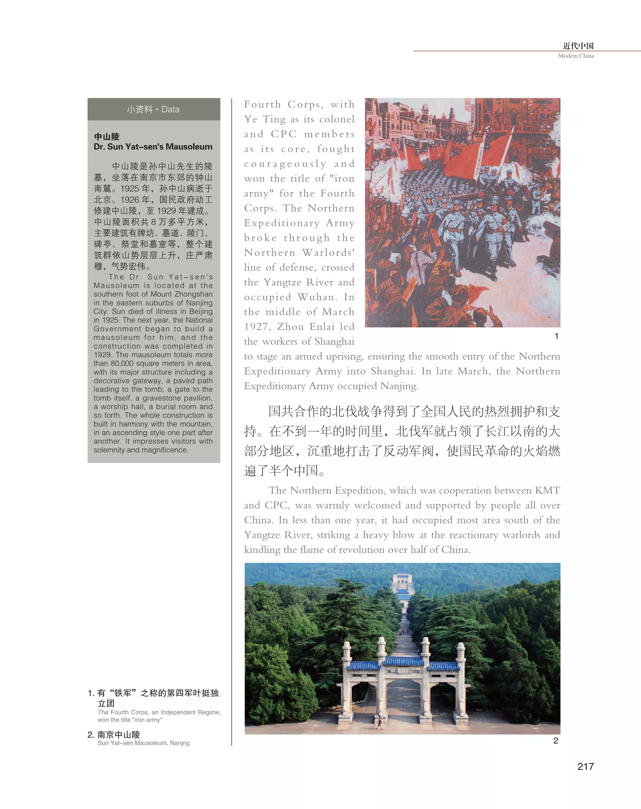 近代中国
Modern China
217
Fourth Corps, with
Ye Ting as its colonel
a n d C P C m e m b e r s
a s i t s c o r e , f o u g h t
c o u r a g e o u s l y a n d
won the title of "iron
army" for the Fourth
Corps. The Northern
Expeditionary Army
b r o k e t h r o u g h t h e
Northern Warlords'
line of defense, crossed
the Yangtze River and
occupied Wuhan. In
the middle of March
1927, Zhou Enlai led
the workers of Shanghai
to stage an armed uprising, ensuring the smooth entry of the Northern
Expeditionary Army into Shanghai. In late March, the Northern
Expeditionary Army occupied Nanjing.
国共合作的北伐战争得到了全国人民的热烈拥护和支
持。在不到一年的时间里，北伐军就占领了长江以南的大
部分地区，沉重地打击了反动军阀，使国民革命的火焰燃
遍了半个中国。
The Northern Expedition, which was cooperation between KMT
and CPC, was warmly welcomed and supported by people all over
China. In less than one year, it had occupied most area south of the
Yangtze River, striking a heavy blow at the reactionary warlords and
kindling the flame of revolution over half of China.
中山陵
Dr. Sun Yat-sen's Mausoleum
中山陵是孙中山先生的陵
墓，坐落在南京市东郊的钟山
南麓。1925 年，孙中山病逝于
北京。1926 年，国民政府动工
修建中山陵，至 1929 年建成。
中山陵面积共 8 万多平方米，
主要建筑有牌坊、墓道、陵门、
碑亭、祭堂和墓室等，整个建
筑群依山势层层上升，庄严肃
穆，气势宏伟。
T h e D r . S u n Y a t - s e n ' s
Mausoleum is located at the
southern foot of Mount Zhongshan
in the eastern suburbs of Nanjing
City. Sun died of illness in Beijing
in 1925. The next year, the National
Government began to build a
mausoleum for him, and the
construction was completed in
1929. The mausoleum totals more
than 80,000 square meters in area,
with its major structure including a
decorative gateway, a paved path
leading to the tomb, a gate to the
tomb itself, a gravestone pavilion,
a worship hall, a burial room and
so forth. The whole construction is
built in harmony with the mountain,
in an ascending style one part after
another. It impresses visitors with
solemnity and magnificence.
小资料·Data
1. 有“铁军”之称的第四军叶挺独
立团
The Fourth Corps, an Independent Regime,
won the title "iron army"
2. 南京中山陵
Sun Yat-sen Mausoleum, Nanjng
1
2
 