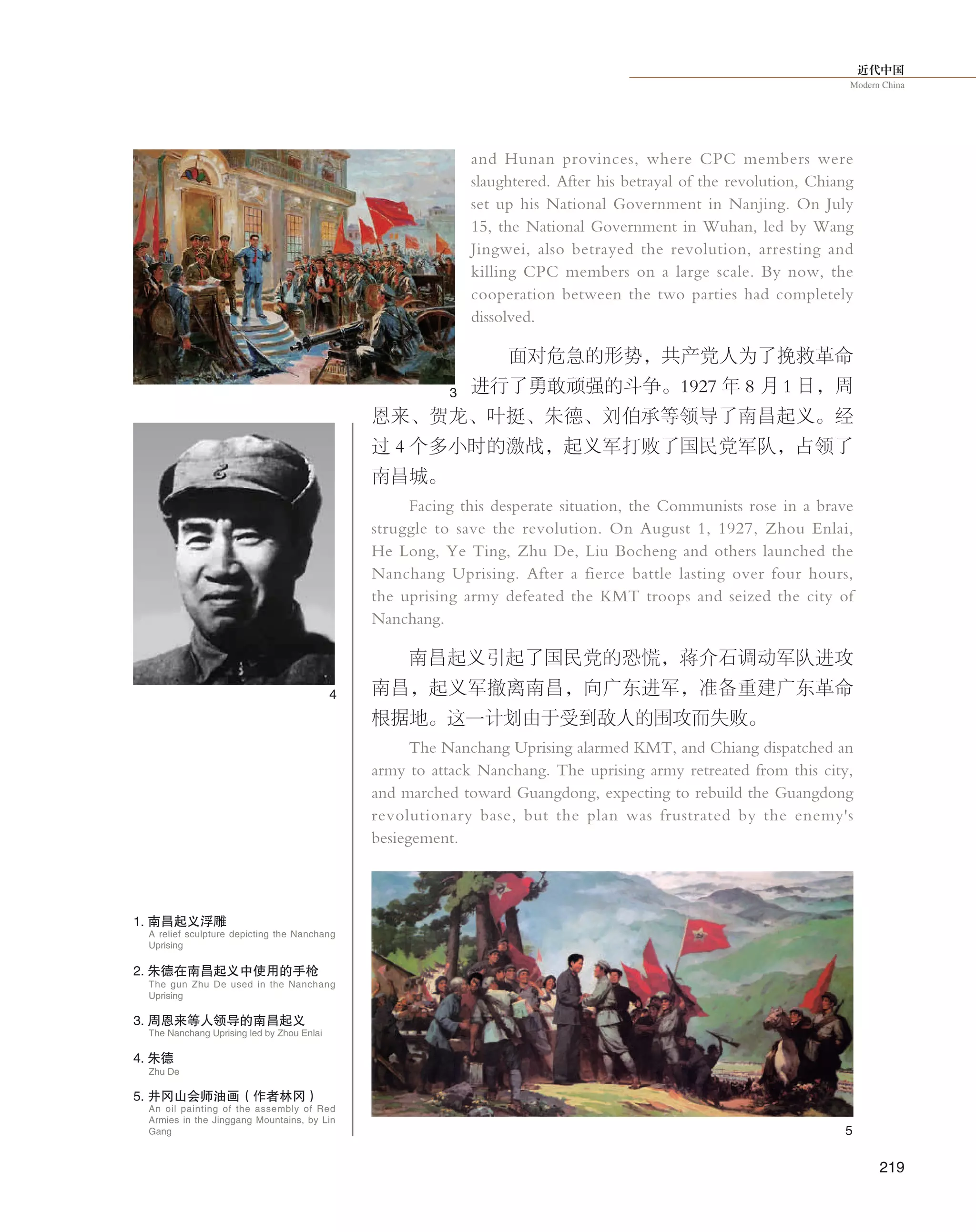 近代中国
Modern China
219
and Hunan provinces, where CPC members were
slaughtered. After his betrayal of the revolution, Chiang
set up his National Government in Nanjing. On July
15, the National Government in Wuhan, led by Wang
Jingwei, also betrayed the revolution, arresting and
killing CPC members on a large scale. By now, the
cooperation between the two parties had completely
dissolved.
面对危急的形势，共产党人为了挽救革命
进行了勇敢顽强的斗争。1927 年 8 月 1 日，周
恩来、贺龙、叶挺、朱德、刘伯承等领导了南昌起义。经
过 4 个多小时的激战，起义军打败了国民党军队，占领了
南昌城。
Facing this desperate situation, the Communists rose in a brave
struggle to save the revolution. On August 1, 1927, Zhou Enlai,
He Long, Ye Ting, Zhu De, Liu Bocheng and others launched the
Nanchang Uprising. After a fierce battle lasting over four hours,
the uprising army defeated the KMT troops and seized the city of
Nanchang.
南昌起义引起了国民党的恐慌，蒋介石调动军队进攻
南昌，起义军撤离南昌，向广东进军，准备重建广东革命
根据地。这一计划由于受到敌人的围攻而失败。
The Nanchang Uprising alarmed KMT, and Chiang dispatched an
army to attack Nanchang. The uprising army retreated from this city,
and marched toward Guangdong, expecting to rebuild the Guangdong
revolutionary base, but the plan was frustrated by the enemy's
besiegement.
1. 南昌起义浮雕
A relief sculpture depicting the Nanchang
Uprising
The gun Zhu De used in the Nanchang
Uprising
Zhu De
2. 朱德在南昌起义中使用的手枪
4. 朱德
3
4
5
3. 周恩来等人领导的南昌起义
The Nanchang Uprising led by Zhou Enlai
An oil painting of the assembly of Red
Armies in the Jinggang Mountains, by Lin
Gang
5. 井冈山会师油画（作者林冈）
 