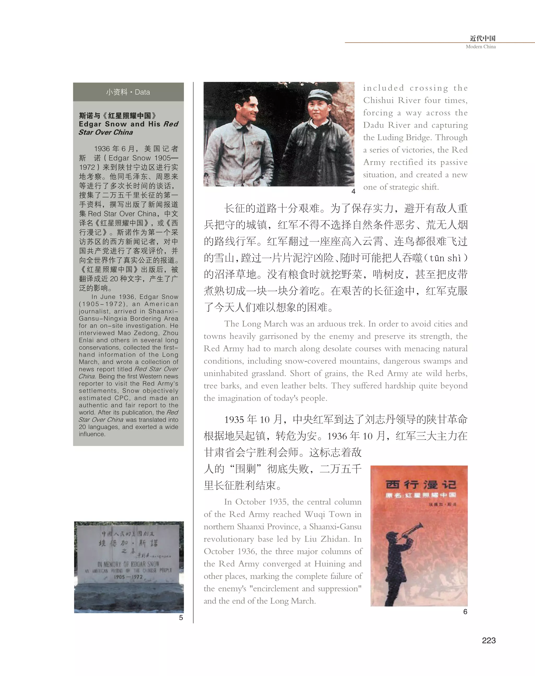 近代中国
Modern China
223
included crossing the
Chishui River four times,
forcing a way across the
Dadu River and capturing
the Luding Bridge. Through
a series of victories, the Red
Army rectified its passive
situation, and created a new
one of strategic shift.
长征的道路十分艰难。为了保存实力，避开有敌人重
兵把守的城镇，红军不得不选择自然条件恶劣、荒无人烟
的路线行军。红军翻过一座座高入云霄、连鸟都很难飞过
的雪山，蹚过一片片泥泞凶险、随时可能把人吞噬（tūn shì）
的沼泽草地。没有粮食时就挖野菜，啃树皮，甚至把皮带
煮熟切成一块一块分着吃。在艰苦的长征途中，红军克服
了今天人们难以想象的困难。
The Long March was an arduous trek. In order to avoid cities and
towns heavily garrisoned by the enemy and preserve its strength, the
Red Army had to march along desolate courses with menacing natural
conditions, including snow-covered mountains, dangerous swamps and
uninhabited grassland. Short of grains, the Red Army ate wild herbs,
tree barks, and even leather belts. They suffered hardship quite beyond
the imagination of today's people.
1935 年 10 月，中央红军到达了刘志丹领导的陕甘革命
根据地吴起镇，转危为安。1936 年 10 月，红军三大主力在
甘肃省会宁胜利会师。这标志着敌
人的“围剿”彻底失败，二万五千
里长征胜利结束。
In October 1935, the central column
of the Red Army reached Wuqi Town in
northern Shaanxi Province, a Shaanxi-Gansu
revolutionary base led by Liu Zhidan. In
October 1936, the three major columns of
the Red Army converged at Huining and
other places, marking the complete failure of
the enemy's "encirclement and suppression"
and the end of the Long March.
斯诺与《红星照耀中国》
Edgar Snow and His Red
Star Over China
1936 年 6 月， 美 国 记 者
斯 诺（Edgar Snow 1905—
1972）来到陕甘宁边区进行实
地考察。他同毛泽东、周恩来
等进行了多次长时间的谈话，
搜集了二万五千里长征的第一
手资料，撰写出版了新闻报道
集 Red Star Over China，中文
译名《红星照耀中国》，或《西
行漫记》。斯诺作为第一个采
访苏区的西方新闻记者，对中
国共产党进行了客观评价，并
向全世界作了真实公正的报道。
《红星照耀中国》出版后，被
翻译成近 20 种文字，产生了广
泛的影响。
In June 1936, Edgar Snow
( 1 9 0 5 - 1 9 7 2 ) , a n A m e r i c a n
journalist, arrived in Shaanxi-
Gansu-Ningxia Bordering Area
for an on-site investigation. He
interviewed Mao Zedong, Zhou
Enlai and others in several long
conservations, collected the first-
hand information of the Long
March, and wrote a collection of
news report titled Red Star Over
China. Being the first Western news
reporter to visit the Red Army's
settlements, Snow objectively
estimated CPC, and made an
authentic and fair report to the
world. After its publication, the Red
Star Over China was translated into
20 languages, and exerted a wide
influence.
小资料·Data
4
5
6
 