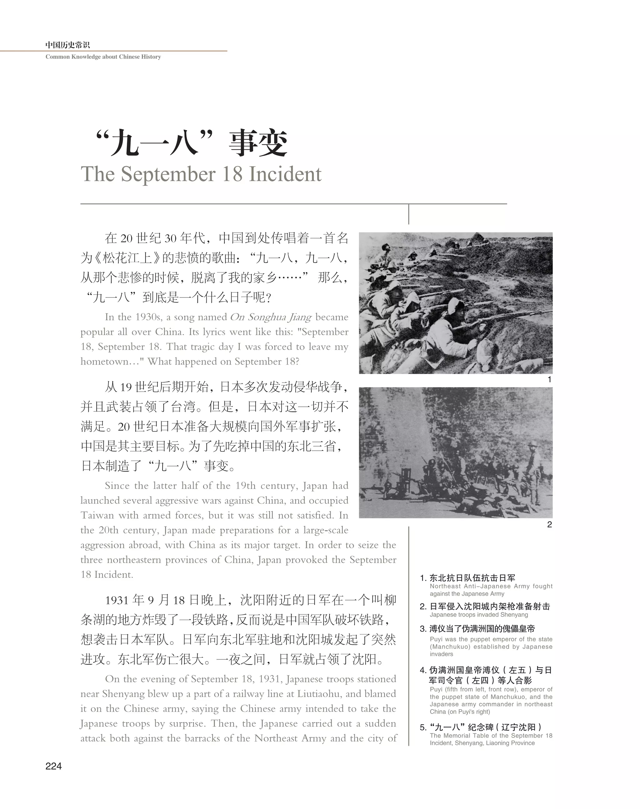 中国历史常识
Common Knowledge about Chinese History
224
在 20 世纪 30 年代，中国到处传唱着一首名
为《松花江上》的悲愤的歌曲：“九一八，九一八，
从那个悲惨的时候，脱离了我的家乡……” 那么，
“九一八”到底是一个什么日子呢？
In the 1930s, a song named On Songhua Jiang became
popular all over China. Its lyrics went like this: "September
18, September 18. That tragic day I was forced to leave my
hometown…" What happened on September 18?
从 19 世纪后期开始，日本多次发动侵华战争，
并且武装占领了台湾。但是，日本对这一切并不
满足。20 世纪日本准备大规模向国外军事扩张，
中国是其主要目标。为了先吃掉中国的东北三省，
日本制造了“九一八”事变。
Since the latter half of the 19th century, Japan had
launched several aggressive wars against China, and occupied
Taiwan with armed forces, but it was still not satisfied. In
the 20th century, Japan made preparations for a large-scale
aggression abroad, with China as its major target. In order to seize the
three northeastern provinces of China, Japan provoked the September
18 Incident.
1931 年 9 月 18 日晚上，沈阳附近的日军在一个叫柳
条湖的地方炸毁了一段铁路，反而说是中国军队破坏铁路，
想袭击日本军队。日军向东北军驻地和沈阳城发起了突然
进攻。东北军伤亡很大。一夜之间，日军就占领了沈阳。
On the evening of September 18, 1931, Japanese troops stationed
near Shenyang blew up a part of a railway line at Liutiaohu, and blamed
it on the Chinese army, saying the Chinese army intended to take the
Japanese troops by surprise. Then, the Japanese carried out a sudden
attack both against the barracks of the Northeast Army and the city of
“九一八”事变
The September 18 Incident
2
1
1. 东北抗日队伍抗击日军
2. 日军侵入沈阳城内架枪准备射 击
Japanese troops invaded Shenyang
Northeast Anti-Japanese Army fought
against the Japanese Army
3. 溥仪当了伪满洲国的傀儡皇帝
Puyi was the puppet emperor of the state
(Manchukuo) established by Japanese
invaders
4. 伪满洲国皇帝溥仪（左五）与日
军司令官（左四）等人合影
Puyi (fifth from left, front row), emperor of
the puppet state of Manchukuo, and the
Japanese army commander in northeast
China (on Puyi's right)
5.“九一八”纪念碑（辽宁沈阳）
The Memorial Table of the September 18
Incident, Shenyang, Liaoning Province
 