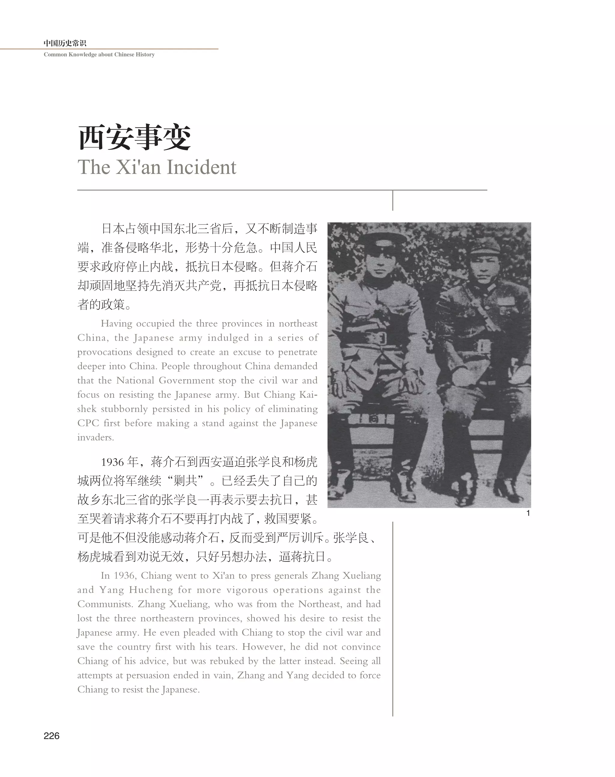 中国历史常识
Common Knowledge about Chinese History
226
日本占领中国东北三省后，又不断制造事
端，准备侵略华北，形势十分危急。中国人民
要求政府停止内战，抵抗日本侵略。但蒋介石
却顽固地坚持先消灭共产党，再抵抗日本侵略
者的政策。
Having occupied the three provinces in northeast
China, the Japanese army indulged in a series of
provocations designed to create an excuse to penetrate
deeper into China. People throughout China demanded
that the National Government stop the civil war and
focus on resisting the Japanese army. But Chiang Kai-
shek stubbornly persisted in his policy of eliminating
CPC first before making a stand against the Japanese
invaders.
1936 年，蒋介石到西安逼迫张学良和杨虎
城两位将军继续“剿共”。已经丢失了自己的
故乡东北三省的张学良一再表示要去抗日，甚
至哭着请求蒋介石不要再打内战了，救国要紧。
可是他不但没能感动蒋介石，反而受到严厉训斥。张学良、
杨虎城看到劝说无效，只好另想办法，逼蒋抗日。
In 1936, Chiang went to Xi'an to press generals Zhang Xueliang
and Yang Hucheng for more vigorous operations against the
Communists. Zhang Xueliang, who was from the Northeast, and had
lost the three northeastern provinces, showed his desire to resist the
Japanese army. He even pleaded with Chiang to stop the civil war and
save the country first with his tears. However, he did not convince
Chiang of his advice, but was rebuked by the latter instead. Seeing all
attempts at persuasion ended in vain, Zhang and Yang decided to force
Chiang to resist the Japanese.
西安事变
The Xi'an Incident
1
 