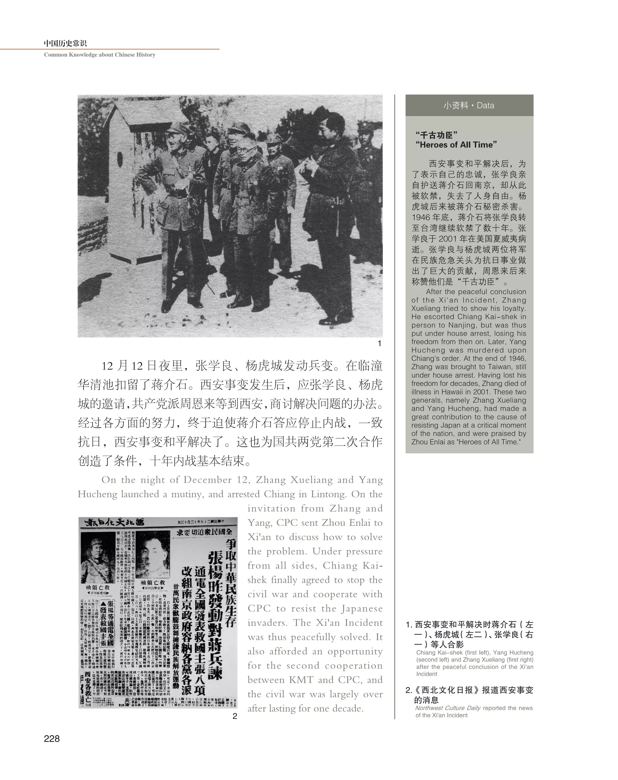 中国历史常识
Common Knowledge about Chinese History
228
12 月 12 日夜里，张学良、杨虎城发动兵变。在临潼
华清池扣留了蒋介石。西安事变发生后，应张学良、杨虎
城的邀请，共产党派周恩来等到西安，商讨解决问题的办法。
经过各方面的努力，终于迫使蒋介石答应停止内战，一致
抗日，西安事变和平解决了。这也为国共两党第二次合作
创造了条件，十年内战基本结束。
On the night of December 12, Zhang Xueliang and Yang
Hucheng launched a mutiny, and arrested Chiang in Lintong. On the
invitation from Zhang and
Yang, CPC sent Zhou Enlai to
Xi'an to discuss how to solve
the problem. Under pressure
from all sides, Chiang Kai-
shek finally agreed to stop the
civil war and cooperate with
CPC to resist the Japanese
invaders. The Xi'an Incident
was thus peacefully solved. It
also afforded an opportunity
for the second cooperation
between KMT and CPC, and
the civil war was largely over
after lasting for one decade.
“千古功臣”
“Heroes of All Time”
西安事变和平解决后，为
了表示自己的忠诚，张学良亲
自护送蒋介石回南京，却从此
被软禁，失去了人身自由。杨
虎城后来被蒋介石秘密杀害。
1946 年底，蒋介石将张学良转
至台湾继续软禁了数十年。张
学良于 2001 年在美国夏威夷病
逝。张学良与杨虎城两位将军
在民族危急关头为抗日事业做
出了巨大的贡献，周恩来后来
称赞他们是“千古功臣”。
After the peaceful conclusion
of the Xi'an Incident, Zhang
Xueliang tried to show his loyalty.
He escorted Chiang Kai-shek in
person to Nanjing, but was thus
put under house arrest, losing his
freedom from then on. Later, Yang
Hucheng was murdered upon
Chiang's order. At the end of 1946,
Zhang was brought to Taiwan, still
under house arrest. Having lost his
freedom for decades, Zhang died of
illness in Hawaii in 2001. These two
generals, namely Zhang Xueliang
and Yang Hucheng, had made a
great contribution to the cause of
resisting Japan at a critical moment
of the nation, and were praised by
Zhou Enlai as "Heroes of All Time."
小资料·Data
1
2
1. 西安事变和平解决时蒋介石（左
一）、杨虎城（左二）、张学良（右
一）等人合影
Chiang Kai-shek (first left), Yang Hucheng
(second left) and Zhang Xueliang (first right)
after the peaceful conclusion of the Xi'an
Incident
Northwest Culture Daily reported the news
of the Xi'an Incident
2.《西北文化日报》报道西安事变
的消息
 