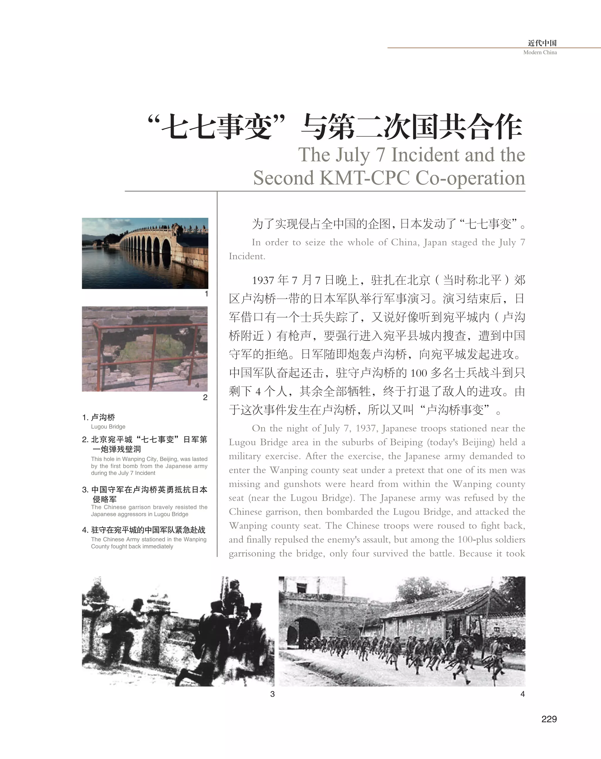近代中国
Modern China
229
为了实现侵占全中国的企图，日本发动了“七七事变”。
In order to seize the whole of China, Japan staged the July 7
Incident.
1937 年 7 月 7 日晚上，驻扎在北京（当时称北平）郊
区卢沟桥一带的日本军队举行军事演习。演习结束后，日
军借口有一个士兵失踪了，又说好像听到宛平城内（卢沟
桥附近）有枪声，要强行进入宛平县城内搜查，遭到中国
守军的拒绝。日军随即炮轰卢沟桥，向宛平城发起进攻。
中国军队奋起还击，驻守卢沟桥的 100 多名士兵战斗到只
剩下 4 个人，其余全部牺牲，终于打退了敌人的进攻。由
于这次事件发生在卢沟桥，所以又叫“卢沟桥事变”。
On the night of July 7, 1937, Japanese troops stationed near the
Lugou Bridge area in the suburbs of Beiping (today's Beijing) held a
military exercise. After the exercise, the Japanese army demanded to
enter the Wanping county seat under a pretext that one of its men was
missing and gunshots were heard from within the Wanping county
seat (near the Lugou Bridge). The Japanese army was refused by the
Chinese garrison, then bombarded the Lugou Bridge, and attacked the
Wanping county seat. The Chinese troops were roused to fight back,
and finally repulsed the enemy's assault, but among the 100-plus soldiers
garrisoning the bridge, only four survived the battle. Because it took
The July 7 Incident and the
Second KMT-CPC Co-operation
“七七事变”与第二次国共合作
1
2
3 4
1. 卢沟桥
Lugou Bridge
2. 北京宛平城“七七事变”日军第
一炮弹残壁洞
This hole in Wanping City, Beijing, was lasted
by the first bomb from the Japanese army
during the July 7 Incident
The Chinese garrison bravely resisted the
Japanese aggressors in Lugou Bridge
3. 中国守军在卢沟桥英勇抵抗日本
侵略军
The Chinese Army stationed in the Wanping
County fought back immediately
4. 驻守在宛平城的中国军队紧急赴战
 