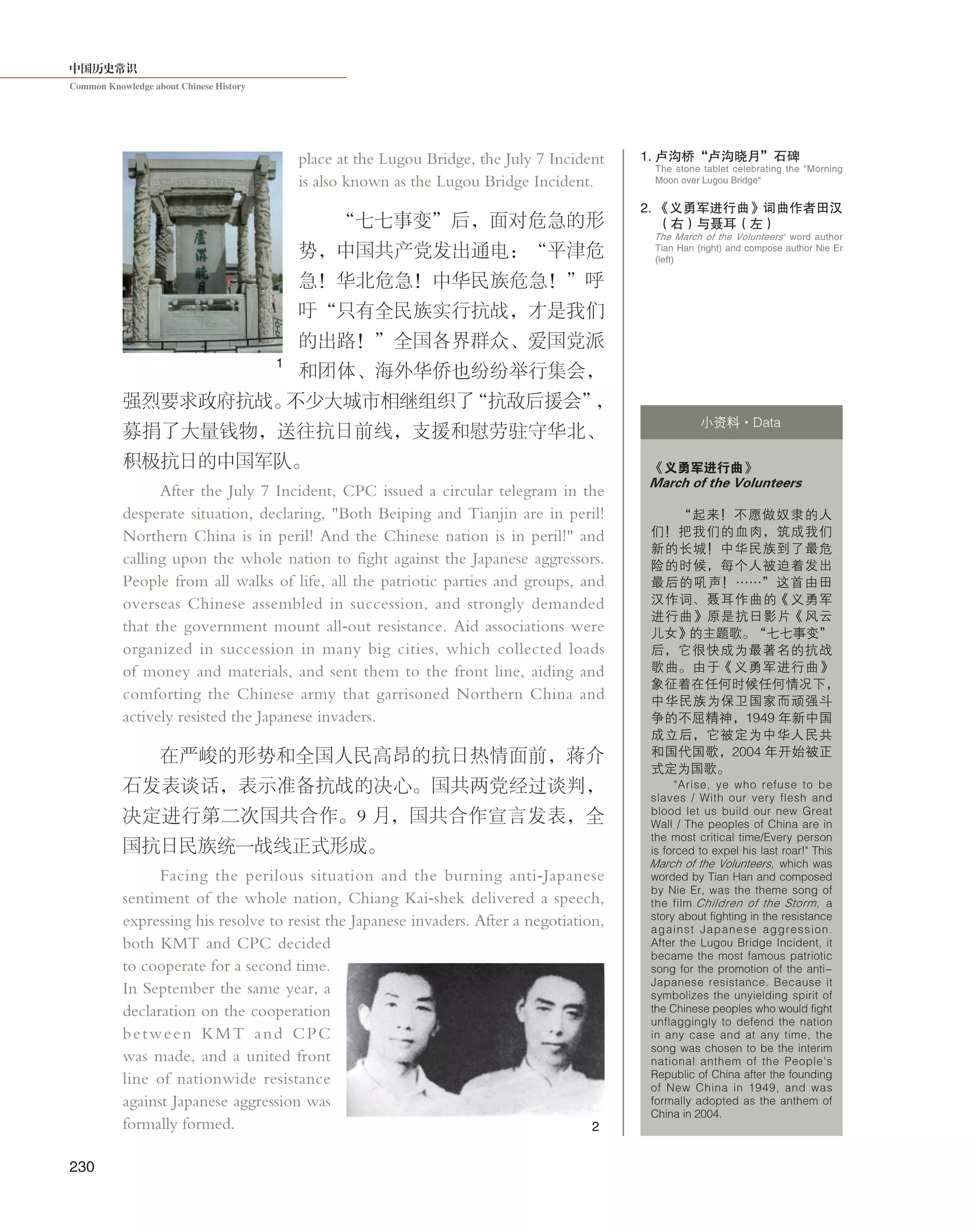 中国历史常识
Common Knowledge about Chinese History
230
place at the Lugou Bridge, the July 7 Incident
is also known as the Lugou Bridge Incident.
“七七事变”后，面对危急的形
势，中国共产党发出通电：“平津危
急！华北危急！中华民族危急！”呼
吁“只有全民族实行抗战，才是我们
的出路！”全国各界群众、爱国党派
和团体、海外华侨也纷纷举行集会，
强烈要求政府抗战。不少大城市相继组织了“抗敌后援会”，
募捐了大量钱物，送往抗日前线，支援和慰劳驻守华北、
积极抗日的中国军队。
After the July 7 Incident, CPC issued a circular telegram in the
desperate situation, declaring, "Both Beiping and Tianjin are in peril!
Northern China is in peril! And the Chinese nation is in peril!" and
calling upon the whole nation to fight against the Japanese aggressors.
People from all walks of life, all the patriotic parties and groups, and
overseas Chinese assembled in succession, and strongly demanded
that the government mount all-out resistance. Aid associations were
organized in succession in many big cities, which collected loads
of money and materials, and sent them to the front line, aiding and
comforting the Chinese army that garrisoned Northern China and
actively resisted the Japanese invaders.
在严峻的形势和全国人民高昂的抗日热情面前，蒋介
石发表谈话，表示准备抗战的决心。国共两党经过谈判，
决定进行第二次国共合作。9 月，国共合作宣言发表，全
国抗日民族统一战线正式形成。
Facing the perilous situation and the burning anti-Japanese
sentiment of the whole nation, Chiang Kai-shek delivered a speech,
expressing his resolve to resist the Japanese invaders. After a negotiation,
both KMT and CPC decided
to cooperate for a second time.
In September the same year, a
declaration on the cooperation
between KMT and CPC
was made, and a united front
line of nationwide resistance
against Japanese aggression was
formally formed.
《义勇军进行曲》
March of the Volunteers
“起来！不愿做奴隶的人
们！把我们的血肉，筑成我们
新的长城！中华民族到了最危
险的时候，每个人被迫着发出
最后的吼声！……”这首由田
汉作词、聂耳作曲的《义勇军
进行曲》原是抗日影片《风云
儿女》的主题歌。“七七事变”
后，它很快成为最著名的抗战
歌曲。由于《义勇军进行曲》
象征着在任何时候任何情况下，
中华民族为保卫国家而顽强斗
争的不屈精神，1949 年新中国
成立后，它被定为中华人民共
和国代国歌，2004 年开始被正
式定为国歌。
"Arise, ye who refuse to be
slaves / With our very flesh and
blood let us build our new Great
Wall / The peoples of China are in
the most critical time/Every person
is forced to expel his last roar!" This
March of the Volunteers, which was
worded by Tian Han and composed
by Nie Er, was the theme song of
the film Children of the Storm, a
story about fighting in the resistance
against Japanese aggression.
After the Lugou Bridge Incident, it
became the most famous patriotic
song for the promotion of the anti-
Japanese resistance. Because it
symbolizes the unyielding spirit of
the Chinese peoples who would fight
unflaggingly to defend the nation
in any case and at any time, the
song was chosen to be the interim
national anthem of the People's
Republic of China after the founding
of New China in 1949, and was
formally adopted as the anthem of
China in 2004.
小资料·Data
1. 卢沟桥“卢沟晓月”石碑
The stone tablet celebrating the "Morning
Moon over Lugou Bridge"
2
1
The March of the Volunteers ' word author
Tian Han (right) and compose author Nie Er
(left)
2. 《义勇军进行曲》词曲作者田汉
（右）与聂耳（左）
 