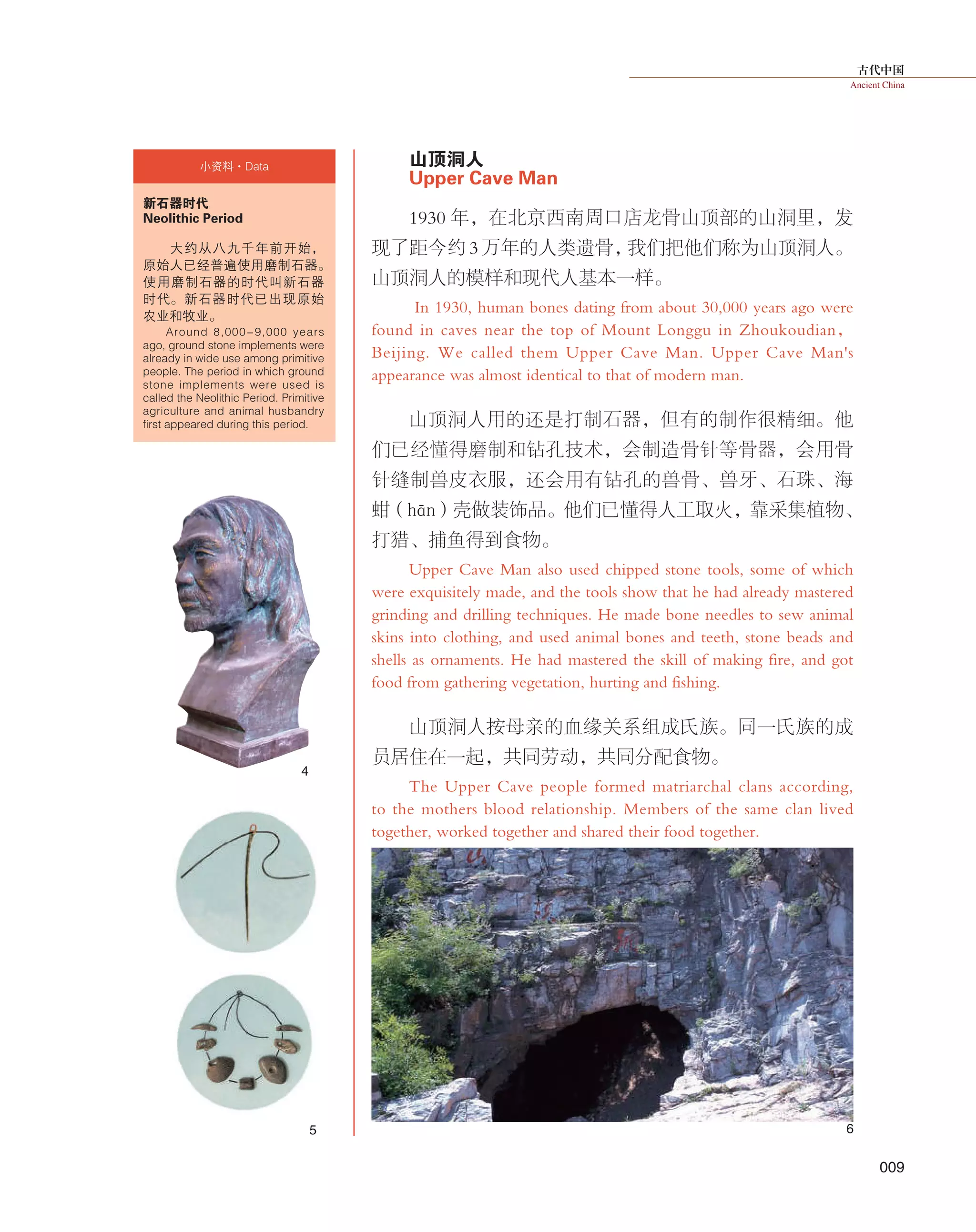 古代中国
Ancient China
009
山顶洞人
Upper Cave Man
1930 年，在北京西南周口店龙骨山顶部的山洞里，发
现了距今约 3 万年的人类遗骨，我们把他们称为山顶洞人。
山顶洞人的模样和现代人基本一样。
In 1930, human bones dating from about 30,000 years ago were
found in caves near the top of Mount Longgu in Zhoukoudian，
Beijing. We called them Upper Cave Man. Upper Cave Man's
appearance was almost identical to that of modern man.
山顶洞人用的还是打制石器，但有的制作很精细。他
们已经懂得磨制和钻孔技术，会制造骨针等骨器，会用骨
针缝制兽皮衣服，还会用有钻孔的兽骨、兽牙、石珠、海
蚶（hān）壳做装饰品。他们已懂得人工取火，靠采集植物、
打猎、捕鱼得到食物。
Upper Cave Man also used chipped stone tools, some of which
were exquisitely made, and the tools show that he had already mastered
grinding and drilling techniques. He made bone needles to sew animal
skins into clothing, and used animal bones and teeth, stone beads and
shells as ornaments. He had mastered the skill of making fire, and got
food from gathering vegetation, hurting and fishing.
山顶洞人按母亲的血缘关系组成氏族。同一氏族的成
员居住在一起，共同劳动，共同分配食物。
The Upper Cave people formed matriarchal clans according,
to the mothers blood relationship. Members of the same clan lived
together, worked together and shared their food together.
4
6
新石器时代
Neolithic Period
大约从八九千年前开始，
原始人已经普遍使用磨制石器。
使用磨制石器的时代叫新石器
时代。新石器时代已出现原始
农业和牧业。
Around 8,000-9,000 years
ago, ground stone implements were
already in wide use among primitive
people. The period in which ground
stone implements were used is
called the Neolithic Period. Primitive
agriculture and animal husbandry
first appeared during this period.
小资料·Data
5
 