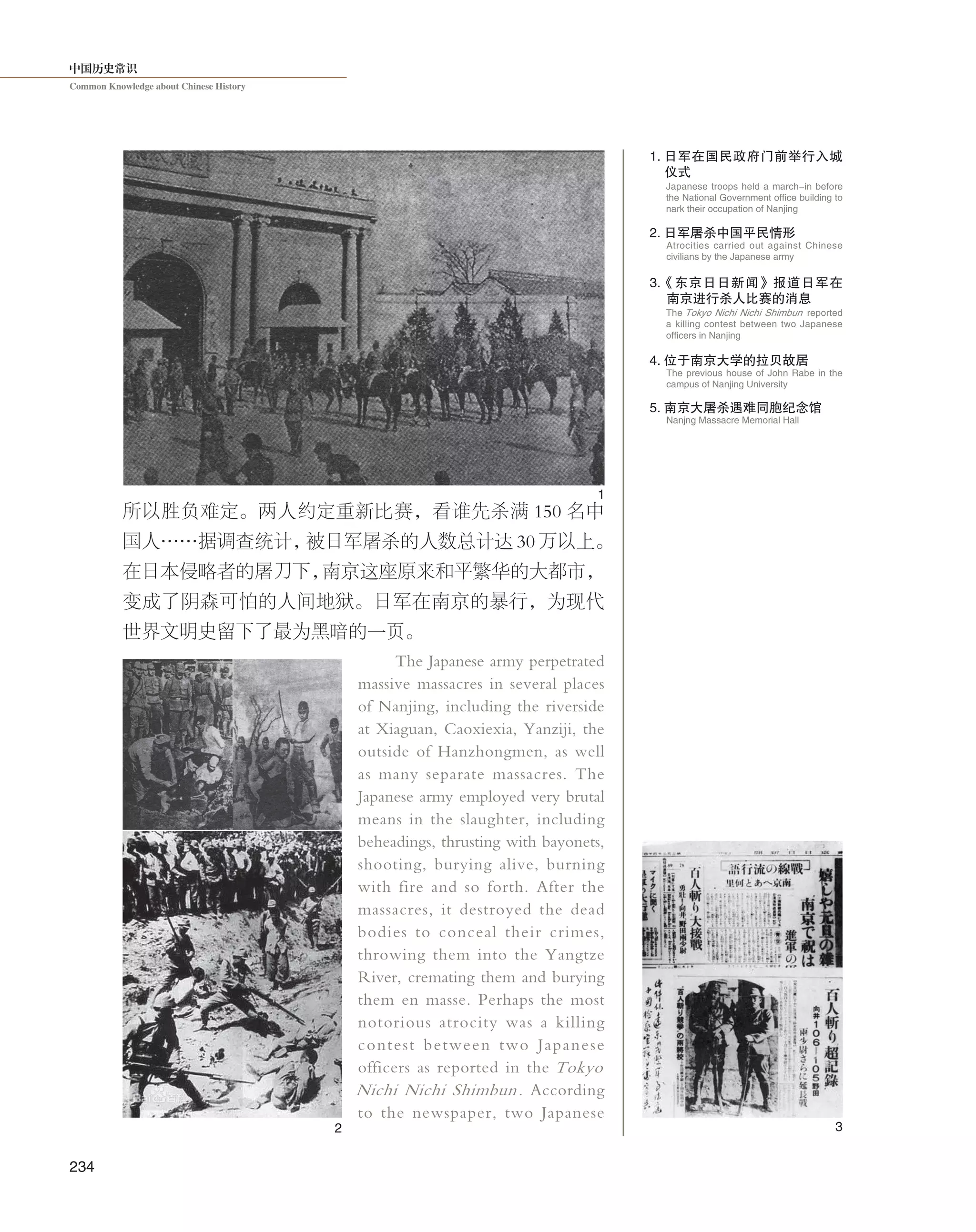 中国历史常识
Common Knowledge about Chinese History
234
所以胜负难定。两人约定重新比赛，看谁先杀满 150 名中
国人……据调查统计，被日军屠杀的人数总计达 30 万以上。
在日本侵略者的屠刀下，南京这座原来和平繁华的大都市，
变成了阴森可怕的人间地狱。日军在南京的暴行，为现代
世界文明史留下了最为黑暗的一页。
The Japanese army perpetrated
massive massacres in several places
of Nanjing, including the riverside
at Xiaguan, Caoxiexia, Yanziji, the
outside of Hanzhongmen, as well
as many separate massacres. The
Japanese army employed very brutal
means in the slaughter, including
beheadings, thrusting with bayonets,
shooting, burying alive, burning
with fire and so forth. After the
massacres, it destroyed the dead
bodies to conceal their crimes,
throwing them into the Yangtze
River, cremating them and burying
them en masse. Perhaps the most
notorious atrocity was a killing
contest between two Japanese
officers as reported in the Tokyo
Nichi Nichi Shimbun. According
to the newspaper, two Japanese
1. 日军在国民政府门前举行入城
仪式
Japanese troops held a march-in before
the National Government office building to
nark their occupation of Nanjing
The Tokyo Nichi Nichi Shimbun reported
a killing contest between two Japanese
officers in Nanjing
2. 日军屠杀中国平民情形
Atrocities carried out against Chinese
civilians by the Japanese army
3.《东京日日新闻》报道日军在
南京进行杀人比赛的消息
5. 南京大屠杀遇难同胞纪念馆
Nanjng Massacre Memorial Hall
The previous house of John Rabe in the
campus of Nanjing University
4. 位于南京大学的拉贝故居
1
2 3
 