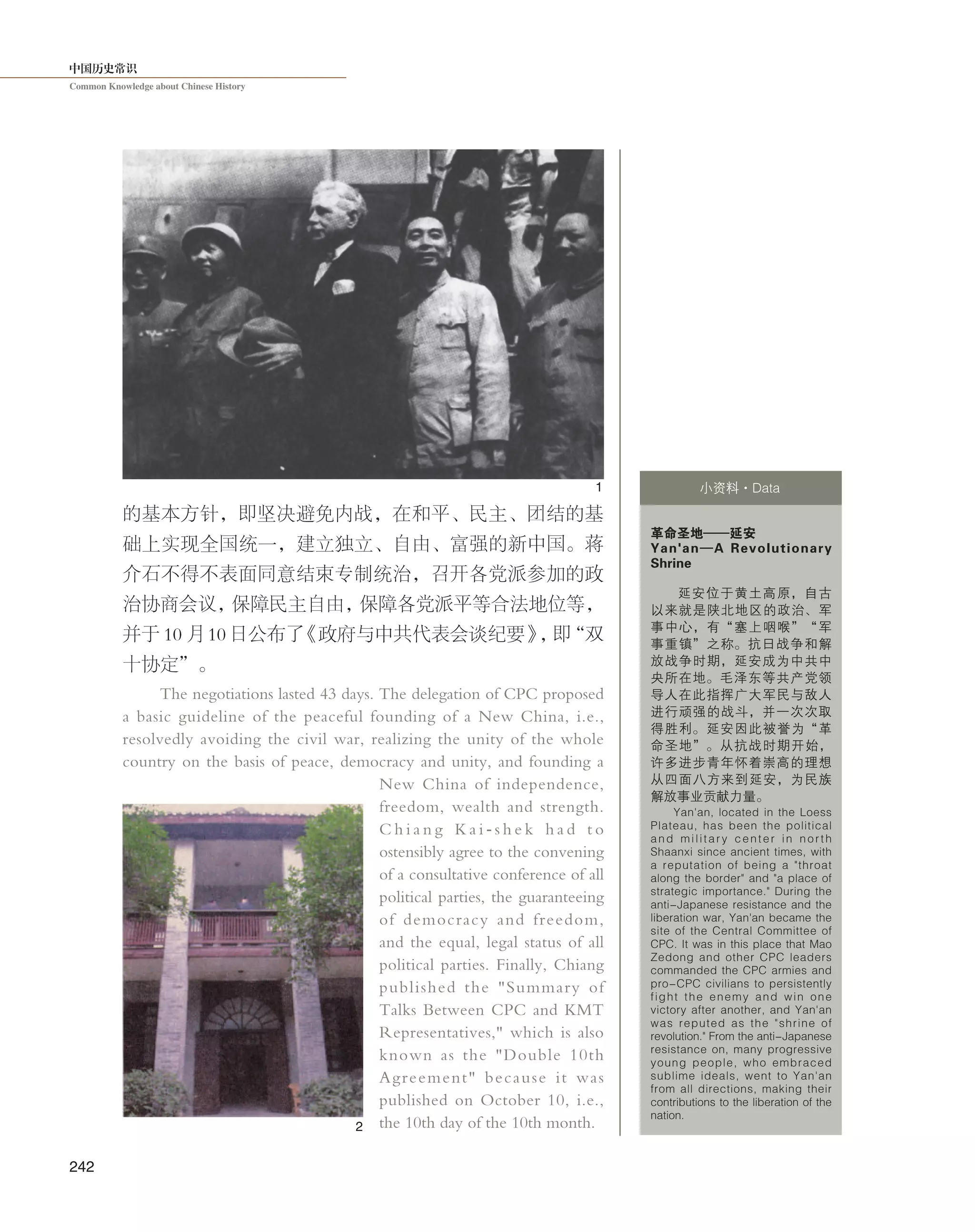 中国历史常识
Common Knowledge about Chinese History
242
的基本方针，即坚决避免内战，在和平、民主、团结的基
础上实现全国统一，建立独立、自由、富强的新中国。蒋
介石不得不表面同意结束专制统治，召开各党派参加的政
治协商会议，保障民主自由，保障各党派平等合法地位等，
并于 10 月 10 日公布了《政府与中共代表会谈纪要》，即“双
十协定”。
The negotiations lasted 43 days. The delegation of CPC proposed
a basic guideline of the peaceful founding of a New China, i.e.,
resolvedly avoiding the civil war, realizing the unity of the whole
country on the basis of peace, democracy and unity, and founding a
New China of independence,
freedom, wealth and strength.
C h i a n g K a i - s h e k h a d t o
ostensibly agree to the convening
of a consultative conference of all
political parties, the guaranteeing
of democracy and freedom,
and the equal, legal status of all
political parties. Finally, Chiang
published the "Summary of
Talks Between CPC and KMT
Representatives," which is also
known as the "Double 10th
Agreement" because it was
published on October 10, i.e.,
the 10th day of the 10th month.
革命圣地——延安
Yan'an—A Revolutionary
Shrine
延安位于黄土高原，自古
以来就是陕北地区的政治、军
事中心，有“塞上咽喉”“军
事重镇”之称。抗日战争和解
放战争时期，延安成为中共中
央所在地。毛泽东等共产党领
导人在此指挥广大军民与敌人
进行顽强的战斗，并一次次取
得胜利。延安因此被誉为“革
命圣地”。从抗战时期开始，
许多进步青年怀着崇高的理想
从四面八方来到延安，为民族
解放事业贡献力量。
Yan'an, located in the Loess
Plateau, has been the political
and military center in north
Shaanxi since ancient times, with
a reputation of being a "throat
along the border" and "a place of
strategic importance." During the
anti-Japanese resistance and the
liberation war, Yan'an became the
site of the Central Committee of
CPC. It was in this place that Mao
Zedong and other CPC leaders
commanded the CPC armies and
pro-CPC civilians to persistently
fight the enemy and win one
victory after another, and Yan'an
was reputed as the "shrine of
revolution." From the anti-Japanese
resistance on, many progressive
young people, who embraced
sublime ideals, went to Yan'an
from all directions, making their
contributions to the liberation of the
nation.
小资料·Data1
2
 