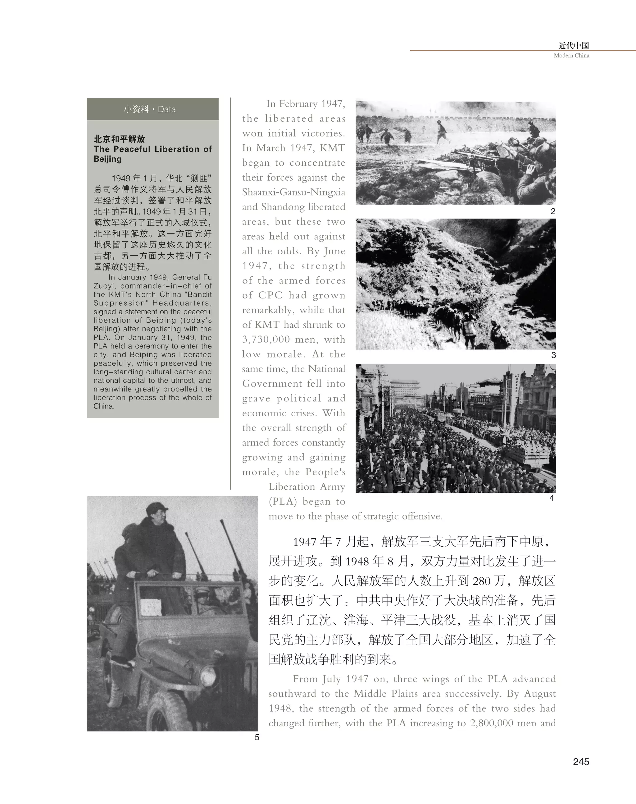 近代中国
Modern China
245
In February 1947,
the liberated areas
won initial victories.
In March 1947, KMT
began to concentrate
their forces against the
Shaanxi-Gansu-Ningxia
and Shandong liberated
areas, but these two
areas held out against
all the odds. By June
1947, the strength
of the armed forces
of CPC had grown
remarkably, while that
of KMT had shrunk to
3,730,000 men, with
low morale. At the
same time, the National
Government fell into
grave political and
economic crises. With
the overall strength of
armed forces constantly
growing and gaining
morale, the People's
Liberation Army
(PLA) began to
move to the phase of strategic offensive.
1947 年 7 月起，解放军三支大军先后南下中原，
展开进攻。到 1948 年 8 月，双方力量对比发生了进一
步的变化。人民解放军的人数上升到 280 万，解放区
面积也扩大了。中共中央作好了大决战的准备，先后
组织了辽沈、淮海、平津三大战役，基本上消灭了国
民党的主力部队，解放了全国大部分地区，加速了全
国解放战争胜利的到来。
From July 1947 on, three wings of the PLA advanced
southward to the Middle Plains area successively. By August
1948, the strength of the armed forces of the two sides had
changed further, with the PLA increasing to 2,800,000 men and
北京和平解放
The Peaceful Liberation of
Beijing
1949 年 1 月，华北“剿匪”
总司令傅作义将军与人民解放
军经过谈判，签署了和平解放
北平的声明。1949 年 1 月 31 日，
解放军举行了正式的入城仪式，
北平和平解放。这一方面完好
地保留了这座历史悠久的文化
古都，另一方面大大推动了全
国解放的进程。
In January 1949, General Fu
Zuoyi, commander-in-chief of
the KMT's North China "Bandit
Suppression" Headquarters,
signed a statement on the peaceful
liberation of Beiping (today's
Beijing) after negotiating with the
PLA. On January 31, 1949, the
PLA held a ceremony to enter the
city, and Beiping was liberated
peacefully, which preserved the
long-standing cultural center and
national capital to the utmost, and
meanwhile greatly propelled the
liberation process of the whole of
China.
小资料·Data
2
3
5
4
 