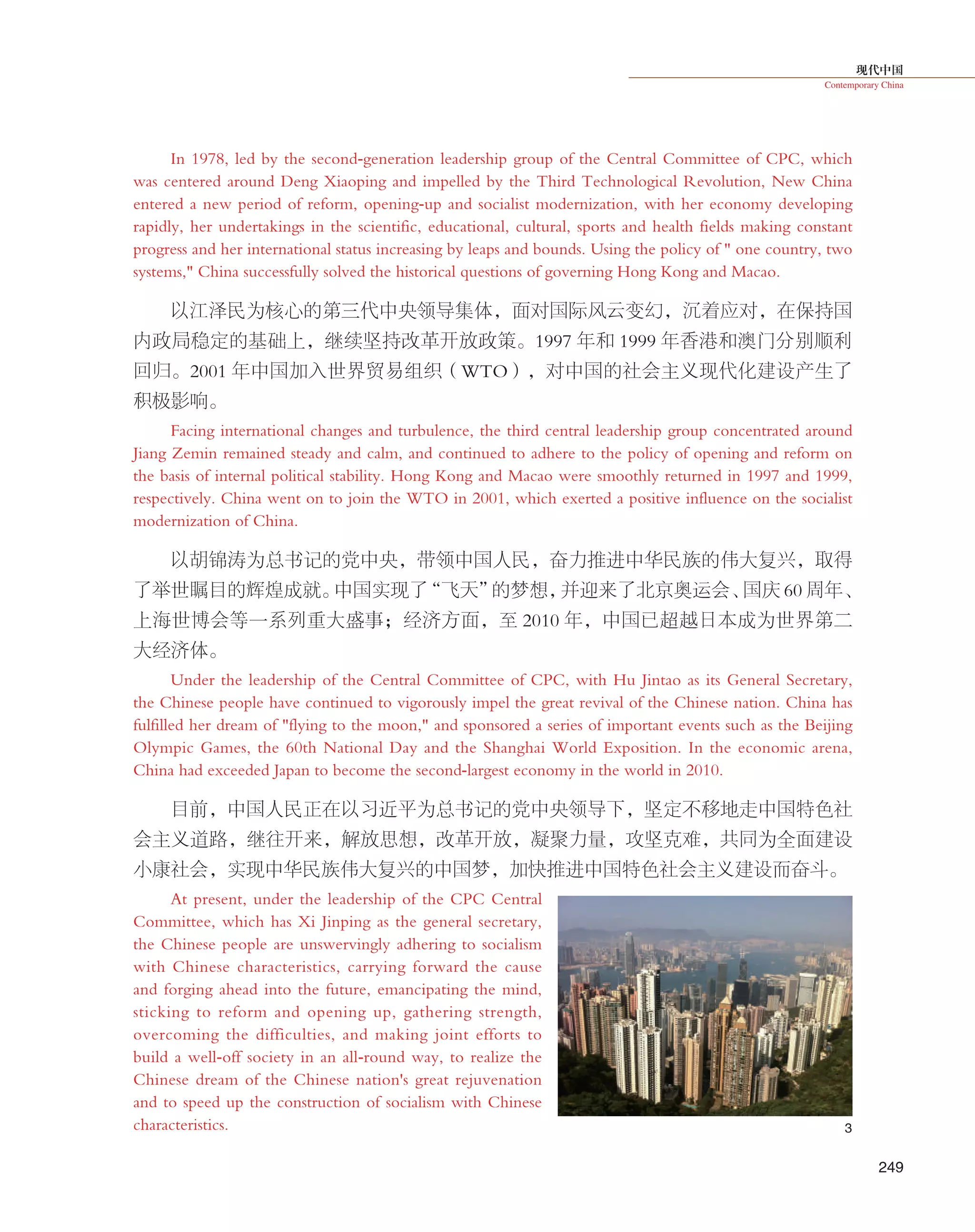 现代中国
Contemporary China
249
In 1978, led by the second-generation leadership group of the Central Committee of CPC, which
was centered around Deng Xiaoping and impelled by the Third Technological Revolution, New China
entered a new period of reform, opening-up and socialist modernization, with her economy developing
rapidly, her undertakings in the scientific, educational, cultural, sports and health fields making constant
progress and her international status increasing by leaps and bounds. Using the policy of " one country, two
systems," China successfully solved the historical questions of governing Hong Kong and Macao.
以江泽民为核心的第三代中央领导集体，面对国际风云变幻，沉着应对，在保持国
内政局稳定的基础上，继续坚持改革开放政策。1997 年和 1999 年香港和澳门分别顺利
回归。2001 年中国加入世界贸易组织（WTO），对中国的社会主义现代化建设产生了
积极影响。
Facing international changes and turbulence, the third central leadership group concentrated around
Jiang Zemin remained steady and calm, and continued to adhere to the policy of opening and reform on
the basis of internal political stability. Hong Kong and Macao were smoothly returned in 1997 and 1999,
respectively. China went on to join the WTO in 2001, which exerted a positive influence on the socialist
modernization of China.
以胡锦涛为总书记的党中央，带领中国人民，奋力推进中华民族的伟大复兴，取得
了举世瞩目的辉煌成就。中国实现了“飞天”的梦想，并迎来了北京奥运会、国庆 60 周年、
上海世博会等一系列重大盛事；经济方面，至 2010 年，中国已超越日本成为世界第二
大经济体。
Under the leadership of the Central Committee of CPC, with Hu Jintao as its General Secretary,
the Chinese people have continued to vigorously impel the great revival of the Chinese nation. China has
fulfilled her dream of "flying to the moon," and sponsored a series of important events such as the Beijing
Olympic Games, the 60th National Day and the Shanghai World Exposition. In the economic arena,
China had exceeded Japan to become the second-largest economy in the world in 2010.
目前，中国人民正在以习近平为总书记的党中央领导下，坚定不移地走中国特色社
会主义道路，继往开来，解放思想，改革开放，凝聚力量，攻坚克难，共同为全面建设
小康社会，实现中华民族伟大复兴的中国梦，加快推进中国特色社会主义建设而奋斗。
At present, under the leadership of the CPC Central
Committee, which has Xi Jinping as the general secretary,
the Chinese people are unswervingly adhering to socialism
with Chinese characteristics, carrying forward the cause
and forging ahead into the future, emancipating the mind,
sticking to reform and opening up, gathering strength,
overcoming the difficulties, and making joint efforts to
build a well-off society in an all-round way, to realize the
Chinese dream of the Chinese nation's great rejuvenation
and to speed up the construction of socialism with Chinese
characteristics. 3
 