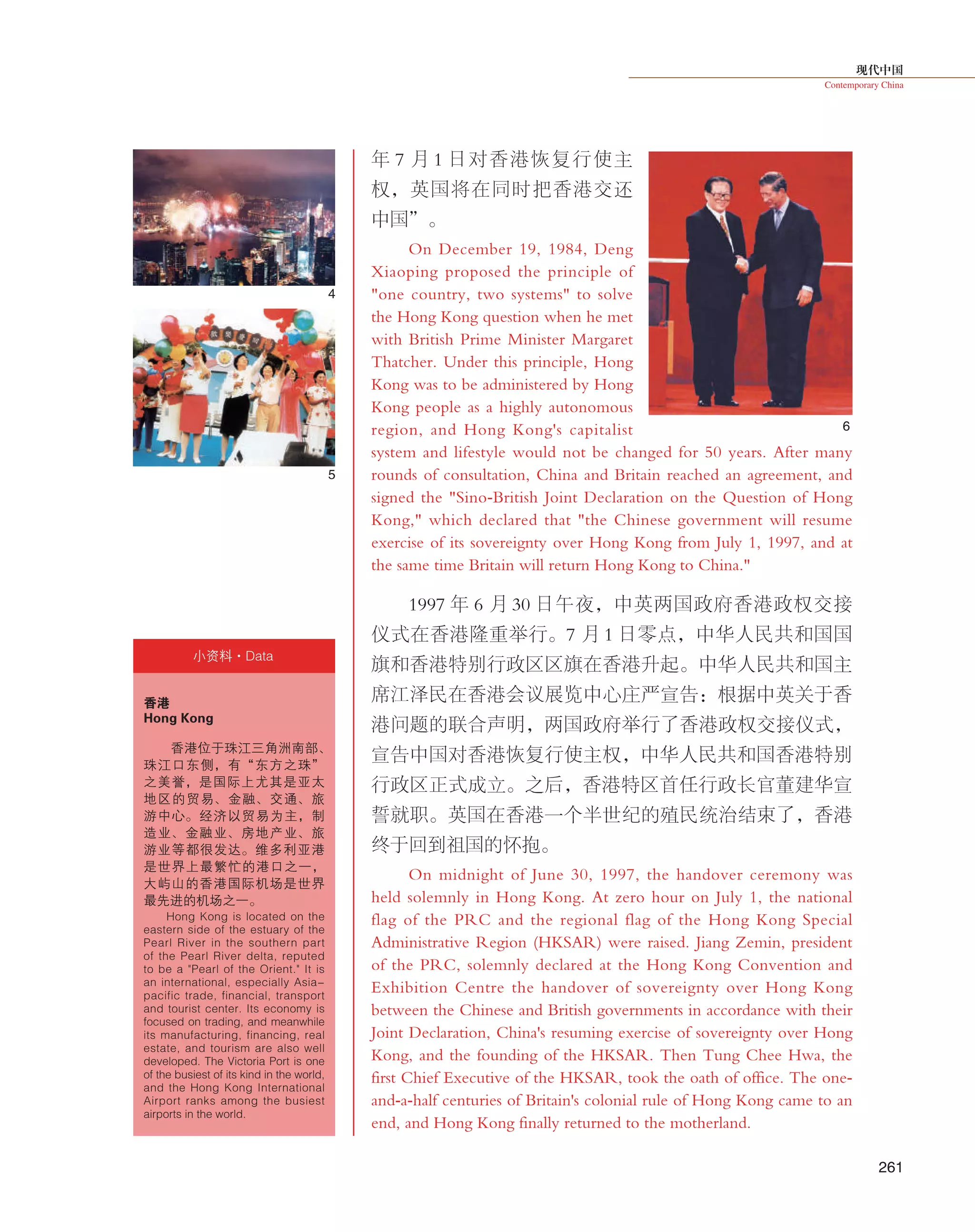 现代中国
Contemporary China
261
年 7 月 1 日对香港恢复行使主
权，英国将在同时把香港交还
中国”。
On December 19, 1984, Deng
Xiaoping proposed the principle of
"one country, two systems" to solve
the Hong Kong question when he met
with British Prime Minister Margaret
Thatcher. Under this principle, Hong
Kong was to be administered by Hong
Kong people as a highly autonomous
region, and Hong Kong's capitalist
system and lifestyle would not be changed for 50 years. After many
rounds of consultation, China and Britain reached an agreement, and
signed the "Sino-British Joint Declaration on the Question of Hong
Kong," which declared that "the Chinese government will resume
exercise of its sovereignty over Hong Kong from July 1, 1997, and at
the same time Britain will return Hong Kong to China."
1997 年 6 月 30 日午夜，中英两国政府香港政权交接
仪式在香港隆重举行。7 月 1 日零点，中华人民共和国国
旗和香港特别行政区区旗在香港升起。中华人民共和国主
席江泽民在香港会议展览中心庄严宣告：根据中英关于香
港问题的联合声明，两国政府举行了香港政权交接仪式，
宣告中国对香港恢复行使主权，中华人民共和国香港特别
行政区正式成立。之后，香港特区首任行政长官董建华宣
誓就职。英国在香港一个半世纪的殖民统治结束了，香港
终于回到祖国的怀抱。
On midnight of June 30, 1997, the handover ceremony was
held solemnly in Hong Kong. At zero hour on July 1, the national
flag of the PRC and the regional flag of the Hong Kong Special
Administrative Region (HKSAR) were raised. Jiang Zemin, president
of the PRC, solemnly declared at the Hong Kong Convention and
Exhibition Centre the handover of sovereignty over Hong Kong
between the Chinese and British governments in accordance with their
Joint Declaration, China's resuming exercise of sovereignty over Hong
Kong, and the founding of the HKSAR. Then Tung Chee Hwa, the
first Chief Executive of the HKSAR, took the oath of office. The one-
and-a-half centuries of Britain's colonial rule of Hong Kong came to an
end, and Hong Kong finally returned to the motherland.
香港
Hong Kong
香港位于珠江三角洲南部、
珠江口东侧，有“东方之珠”
之美誉，是国际上尤其是亚太
地区的贸易、金融、交通、旅
游中心。经济以贸易为主，制
造业、金融业、房地产业、旅
游业等都很发达。维多利亚港
是世界上最繁忙的港口之一，
大屿山的香港国际机场是世界
最先进的机场之一。
Hong Kong is located on the
eastern side of the estuary of the
Pearl River in the southern part
of the Pearl River delta, reputed
to be a "Pearl of the Orient." It is
an international, especially Asia-
pacific trade, financial, transport
and tourist center. Its economy is
focused on trading, and meanwhile
its manufacturing, financing, real
estate, and tourism are also well
developed. The Victoria Port is one
of the busiest of its kind in the world,
and the Hong Kong International
Airport ranks among the busiest
airports in the world.
小资料·Data
4
5
6
 