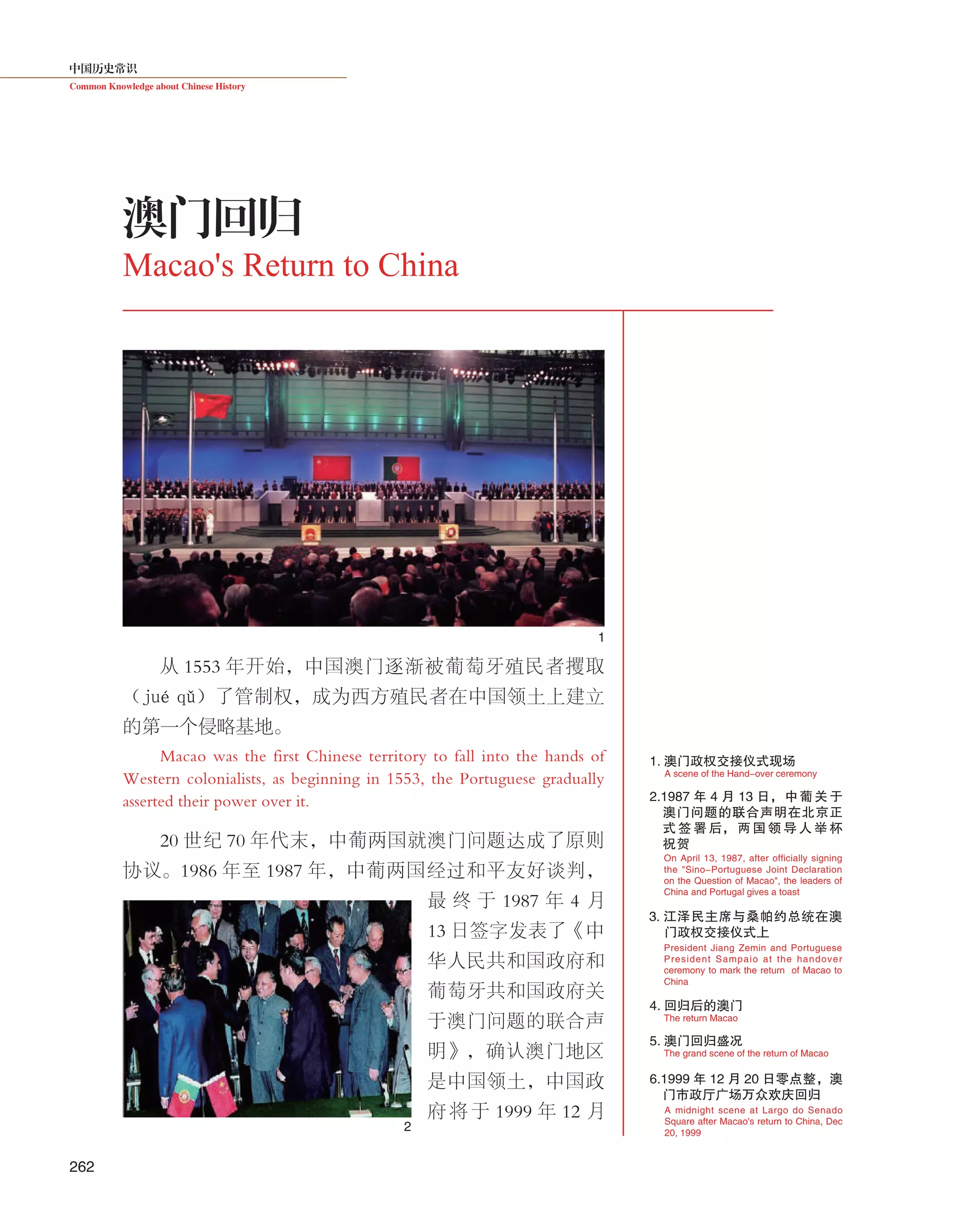 中国历史常识
Common Knowledge about Chinese History
262
从 1553 年开始，中国澳门逐渐被葡萄牙殖民者攫取
（jué  qǔ）了管制权，成为西方殖民者在中国领土上建立
的第一个侵略基地。
Macao was the first Chinese territory to fall into the hands of
Western colonialists, as beginning in 1553, the Portuguese gradually
asserted their power over it.
20 世纪 70 年代末，中葡两国就澳门问题达成了原则
协议。1986 年至 1987 年，中葡两国经过和平友好谈判，
最 终 于 1987 年 4 月
13 日签字发表了《中
华人民共和国政府和
葡萄牙共和国政府关
于澳门问题的联合声
明》，确认澳门地区
是中国领土，中国政
府 将 于 1999 年 12 月
澳门回归
Macao's Return to China
2.1987 年 4 月 13 日，中葡关于
澳门问题的联合声明在北京正
式 签 署 后， 两 国 领 导 人 举 杯
祝 贺
1. 澳门政权交接仪式现场
A scene of the Hand-over ceremony
The grand scene of the return of Macao
The return Macao
3. 江泽民主席与桑帕约总统在澳
门政权交接仪式上
President Jiang Zemin and Portuguese
President Sampaio at the handover
ceremony to mark the return of Macao to
China
On April 13, 1987, after officially signing
the "Sino-Portuguese Joint Declaration
on the Question of Macao", the leaders of
China and Portugal gives a toast
5. 澳门回归盛况
6.1999 年 12 月 20 日零点整，澳
门市政厅广场万众欢庆回归
A midnight scene at Largo do Senado
Square after Macao's return to China, Dec
20, 1999
4. 回归后的澳门
1
2
 
