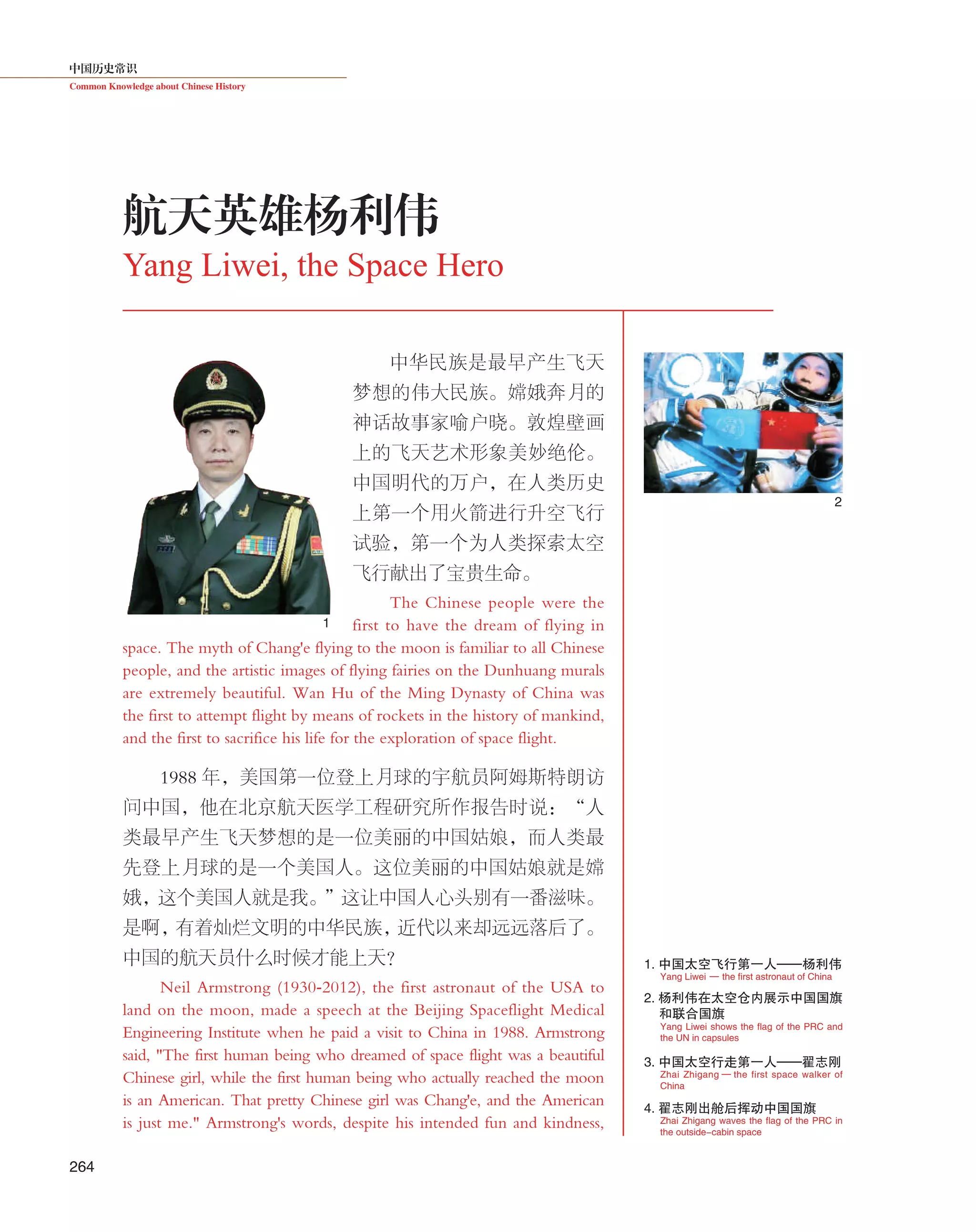 中国历史常识
Common Knowledge about Chinese History
264
中华民族是最早产生飞天
梦想的伟大民族。嫦娥奔月的
神话故事家喻户晓。敦煌壁画
上的飞天艺术形象美妙绝伦。
中国明代的万户，在人类历史
上第一个用火箭进行升空飞行
试验，第一个为人类探索太空
飞行献出了宝贵生命。
The Chinese people were the
first to have the dream of flying in
space. The myth of Chang'e flying to the moon is familiar to all Chinese
people, and the artistic images of flying fairies on the Dunhuang murals
are extremely beautiful. Wan Hu of the Ming Dynasty of China was
the first to attempt flight by means of rockets in the history of mankind,
and the first to sacrifice his life for the exploration of space flight.
1988 年，美国第一位登上月球的宇航员阿姆斯特朗访
问中国，他在北京航天医学工程研究所作报告时说：“人
类最早产生飞天梦想的是一位美丽的中国姑娘，而人类最
先登上月球的是一个美国人。这位美丽的中国姑娘就是嫦
娥，这个美国人就是我。”这让中国人心头别有一番滋味。
是啊，有着灿烂文明的中华民族，近代以来却远远落后了。
中国的航天员什么时候才能上天？
Neil Armstrong (1930-2012), the first astronaut of the USA to
land on the moon, made a speech at the Beijing Spaceflight Medical
Engineering Institute when he paid a visit to China in 1988. Armstrong
said, "The first human being who dreamed of space flight was a beautiful
Chinese girl, while the first human being who actually reached the moon
is an American. That pretty Chinese girl was Chang'e, and the American
is just me." Armstrong's words, despite his intended fun and kindness,
航天英雄杨利伟
Yang Liwei, the Space Hero
1. 中国太空飞行第一人——杨利伟
2. 杨利伟在太空仓内展示中国国旗
和联合国旗
3. 中国太空行走第一人——翟志刚
4. 翟志刚出舱后挥动中国国旗
Yang Liwei — the first astronaut of China
Zhai Zhigang — the first space walker of
China
Zhai Zhigang waves the flag of the PRC in
the outside-cabin space
Yang Liwei shows the flag of the PRC and
the UN in capsules
1
2
 