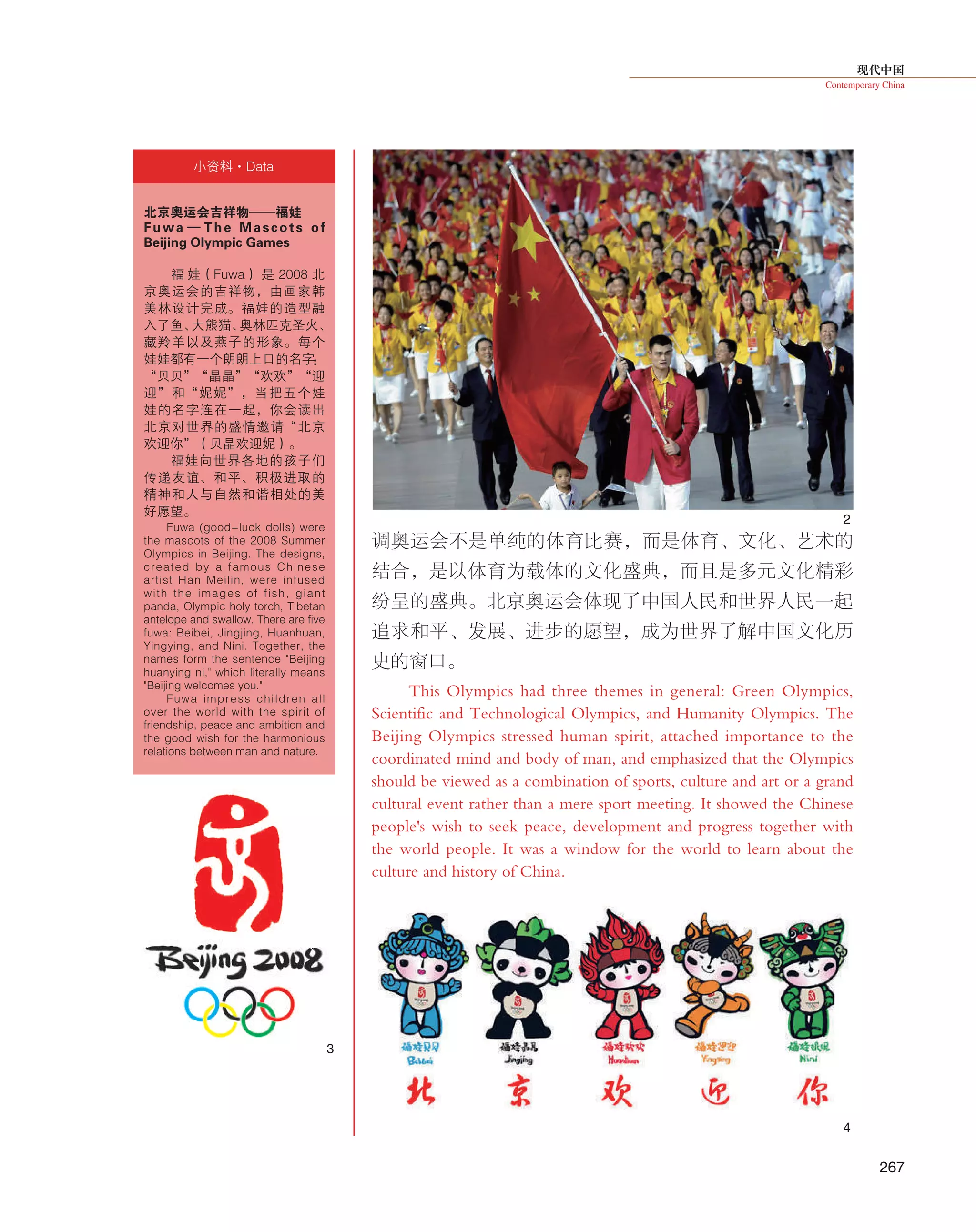 现代中国
Contemporary China
267
调奥运会不是单纯的体育比赛，而是体育、文化、艺术的
结合，是以体育为载体的文化盛典，而且是多元文化精彩
纷呈的盛典。北京奥运会体现了中国人民和世界人民一起
追求和平、发展、进步的愿望，成为世界了解中国文化历
史的窗口。
This Olympics had three themes in general: Green Olympics,
Scientific and Technological Olympics, and Humanity Olympics. The
Beijing Olympics stressed human spirit, attached importance to the
coordinated mind and body of man, and emphasized that the Olympics
should be viewed as a combination of sports, culture and art or a grand
cultural event rather than a mere sport meeting. It showed the Chinese
people's wish to seek peace, development and progress together with
the world people. It was a window for the world to learn about the
culture and history of China.
北京奥运会吉祥物——福娃
Fuwa — The Mascots of
Beijing Olympic Games
福 娃（Fuwa） 是 2008 北
京奥运会的吉祥物，由画家韩
美林设计完成。福娃的造型融
入了鱼、大熊猫、奥林匹克圣火、
藏羚羊以及燕子的形象。每个
娃娃都有一个朗朗上口的名字：
“贝贝”“晶晶”“欢欢”“迎
迎”和“妮妮”，当把五个娃
娃的名字连在一起，你会读出
北京对世界的盛情邀请“北京
欢迎你”（贝晶欢迎妮）。
福娃向世界各地的孩子们
传递友谊、和平、积极进取的
精神和人与自然和谐相处的美
好愿望。
Fuwa (good-luck dolls) were
the mascots of the 2008 Summer
Olympics in Beijing. The designs,
created by  a famous Chinese
artist Han Meilin, were infused
with the images of fish, giant
panda, Olympic holy torch, Tibetan
antelope and swallow. There are five
fuwa: Beibei, Jingjing, Huanhuan,
Yingying, and Nini. Together, the
names form the sentence "Beijing
huanying ni," which literally means
"Beijing welcomes you."
Fuwa impress children all
over the world with the spirit of
friendship, peace and ambition and
the good wish for the harmonious
relations between man and nature.
小资料·Data
2
3
4
 