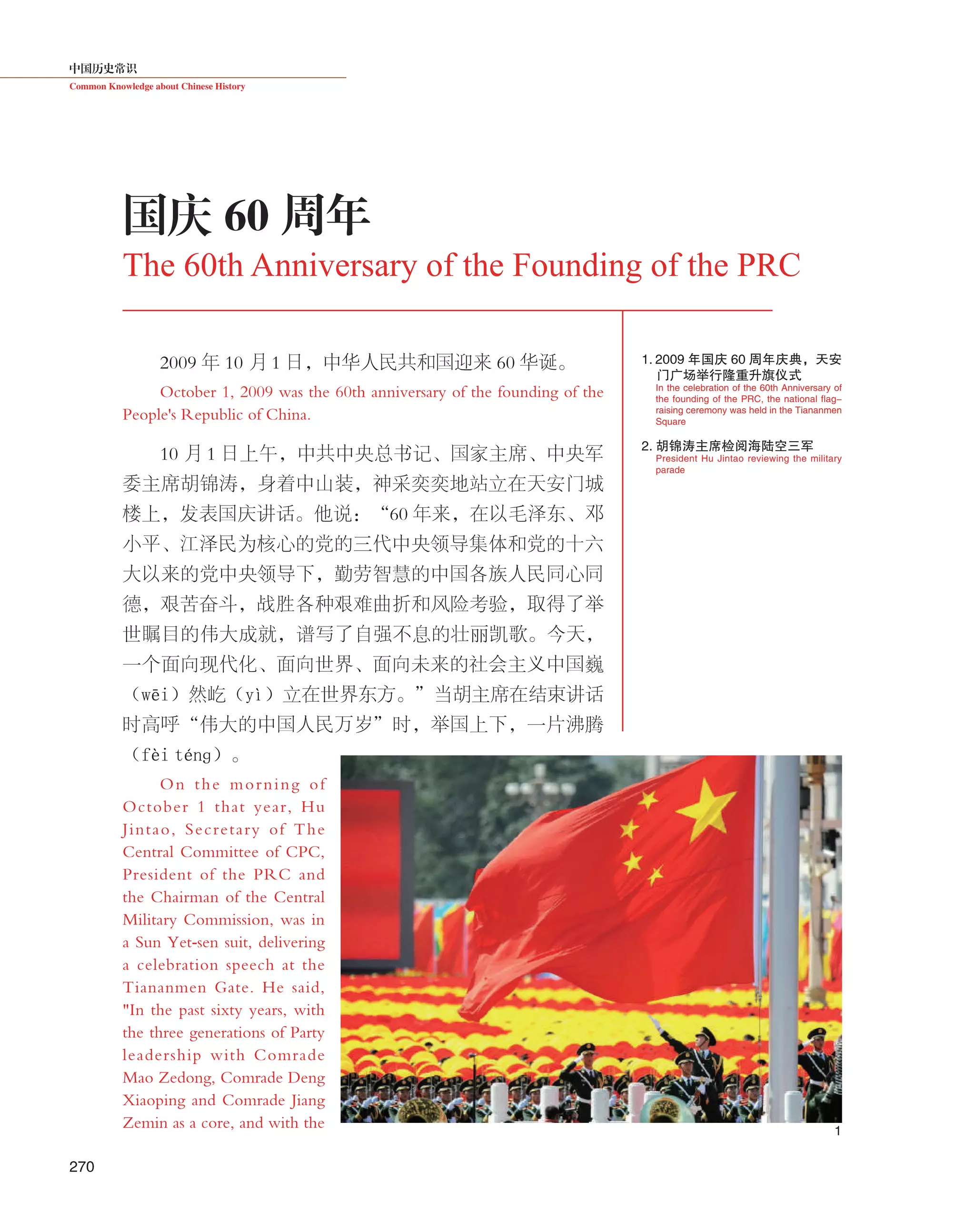 中国历史常识
Common Knowledge about Chinese History
270
2009 年 10 月 1 日，中华人民共和国迎来 60 华诞。
October 1, 2009 was the 60th anniversary of the founding of the
People's Republic of China.
10 月 1 日上午，中共中央总书记、国家主席、中央军
委主席胡锦涛，身着中山装，神采奕奕地站立在天安门城
楼上，发表国庆讲话。他说：“60 年来，在以毛泽东、邓
小平、江泽民为核心的党的三代中央领导集体和党的十六
大以来的党中央领导下，勤劳智慧的中国各族人民同心同
德，艰苦奋斗，战胜各种艰难曲折和风险考验，取得了举
世瞩目的伟大成就，谱写了自强不息的壮丽凯歌。今天，
一个面向现代化、面向世界、面向未来的社会主义中国巍
（wēi）然屹（yì）立在世界东方。”当胡主席在结束讲话
时高呼“伟大的中国人民万岁”时，举国上下，一片沸腾
（fèi ténɡ）。
On the morning of
October 1 that year, Hu
Jintao, Secretary of The
Central Committee of CPC,
President of the PRC and
the Chairman of the Central
Military Commission, was in
a Sun Yet-sen suit, delivering
a celebration speech at the
Tiananmen Gate. He said,
"In the past sixty years, with
the three generations of Party
leadership with Comrade
Mao Zedong, Comrade Deng
Xiaoping and Comrade Jiang
Zemin as a core, and with the
国庆 60 周年
The 60th Anniversary of the Founding of the PRC
1.     2009 年国庆 60 周年庆典，天安
门广场举行隆重升旗仪 式
2. 胡锦涛主席检阅海陆空三军
President Hu Jintao reviewing the military
parade
In the celebration of the 60th Anniversary of
the founding of the PRC, the national flag-
raising ceremony was held in the Tiananmen
Square
1
 