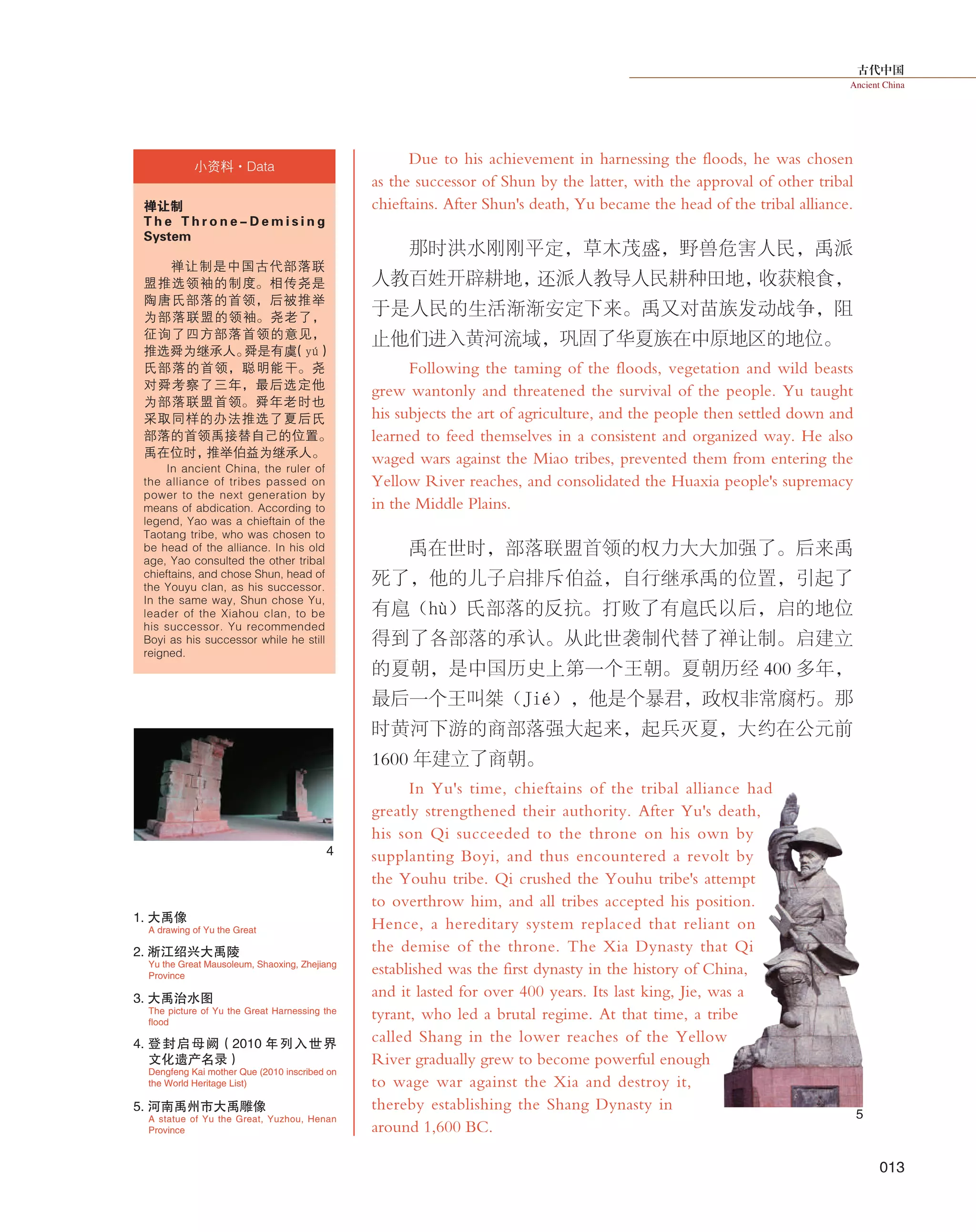 古代中国
Ancient China
013
Due to his achievement in harnessing the floods, he was chosen
as the successor of Shun by the latter, with the approval of other tribal
chieftains. After Shun's death, Yu became the head of the tribal alliance.
那时洪水刚刚平定，草木茂盛，野兽危害人民，禹派
人教百姓开辟耕地，还派人教导人民耕种田地，收获粮食，
于是人民的生活渐渐安定下来。禹又对苗族发动战争，阻
止他们进入黄河流域，巩固了华夏族在中原地区的地位。
Following the taming of the floods, vegetation and wild beasts
grew wantonly and threatened the survival of the people. Yu taught
his subjects the art of agriculture, and the people then settled down and
learned to feed themselves in a consistent and organized way. He also
waged wars against the Miao tribes, prevented them from entering the
Yellow River reaches, and consolidated the Huaxia people's supremacy
in the Middle Plains.
禹在世时，部落联盟首领的权力大大加强了。后来禹
死了，他的儿子启排斥伯益，自行继承禹的位置，引起了
有扈（hù）氏部落的反抗。打败了有扈氏以后，启的地位
得到了各部落的承认。从此世袭制代替了禅让制。启建立
的夏朝，是中国历史上第一个王朝。夏朝历经 400 多年，
最后一个王叫桀（Jié），他是个暴君，政权非常腐朽。那
时黄河下游的商部落强大起来，起兵灭夏，大约在公元前
1600 年建立了商朝。
In Yu's time, chieftains of the tribal alliance had
greatly strengthened their authority. After Yu's death,
his son Qi succeeded to the throne on his own by
supplanting Boyi, and thus encountered a revolt by
the Youhu tribe. Qi crushed the Youhu tribe's attempt
to overthrow him, and all tribes accepted his position.
Hence, a hereditary system replaced that reliant on
the demise of the throne. The Xia Dynasty that Qi
established was the first dynasty in the history of China,
and it lasted for over 400 years. Its last king, Jie, was a
tyrant, who led a brutal regime. At that time, a tribe
called Shang in the lower reaches of the Yellow
River gradually grew to become powerful enough
to wage war against the Xia and destroy it,
thereby establishing the Shang Dynasty in
around 1,600 BC.
4
5
A drawing of Yu the Great
1. 大禹像
Dengfeng Kai mother Que (2010 inscribed on
the World Heritage List)
4. 登封启母阙（2010 年列入世界
文化遗产名录）
The picture of Yu the Great Harnessing the
flood
3. 大禹治水图
禅让制
T h e T h r o n e - D e m i s i n g
System　
禅让制是中国古代部落联
盟推选领袖的制度。相传尧是
陶唐氏部落的首领，后被推举
为部落联盟的领袖。尧老了，
征询了四方部落首领的意见，
推选舜为继承人。舜是有虞（yú）
氏部落的首领，聪明能干。尧
对舜考察了三年，最后选定他
为部落联盟首领。舜年老时也
采取同样的办法推选了夏后氏
部落的首领禹接替自己的位置。
禹在位时，推举伯益为继承人。
In ancient China, the ruler of
the alliance of tribes passed on
power to the next generation by
means of abdication. According to
legend, Yao was a chieftain of the
Taotang tribe, who was chosen to
be head of the alliance. In his old
age, Yao consulted the other tribal
chieftains, and chose Shun, head of
the Youyu clan, as his successor.
In the same way, Shun chose Yu,
leader of the Xiahou clan, to be
his successor. Yu recommended
Boyi as his successor while he still
reigned.
小资料·Data
Yu the Great Mausoleum, Shaoxing, Zhejiang
Province
2. 淅江绍兴大禹陵
A statue of Yu the Great, Yuzhou, Henan
Province
5. 河南禹州市大禹雕像
 