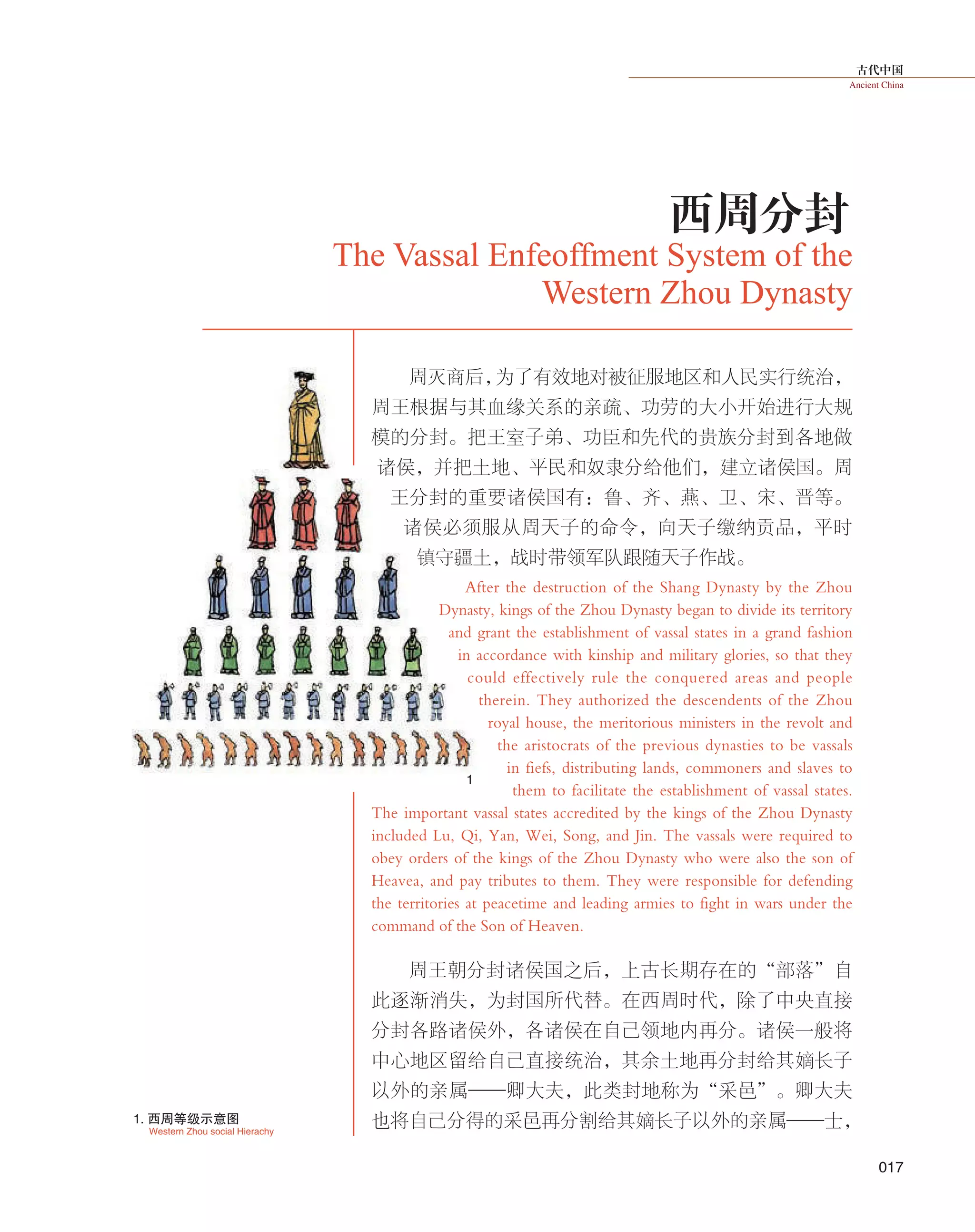 古代中国
Ancient China
017
周灭商后，为了有效地对被征服地区和人民实行统治，
周王根据与其血缘关系的亲疏、功劳的大小开始进行大规
模的分封。把王室子弟、功臣和先代的贵族分封到各地做
诸侯，并把土地、平民和奴隶分给他们，建立诸侯国。周
王分封的重要诸侯国有：鲁、齐、燕、卫、宋、晋等。
诸侯必须服从周天子的命令，向天子缴纳贡品，平时
镇守疆土，战时带领军队跟随天子作战。
After the destruction of the Shang Dynasty by the Zhou
Dynasty, kings of the Zhou Dynasty began to divide its territory
and grant the establishment of vassal states in a grand fashion
in accordance with kinship and military glories, so that they
could effectively rule the conquered areas and people
therein. They authorized the descendents of the Zhou
royal house, the meritorious ministers in the revolt and
the aristocrats of the previous dynasties to be vassals
in fiefs, distributing lands, commoners and slaves to
them to facilitate the establishment of vassal states.
The important vassal states accredited by the kings of the Zhou Dynasty
included Lu, Qi, Yan, Wei, Song, and Jin. The vassals were required to
obey orders of the kings of the Zhou Dynasty who were also the son of
Heavea, and pay tributes to them. They were responsible for defending
the territories at peacetime and leading armies to fight in wars under the
command of the Son of Heaven.
周王朝分封诸侯国之后，上古长期存在的“部落”自
此逐渐消失，为封国所代替。在西周时代，除了中央直接
分封各路诸侯外，各诸侯在自己领地内再分。诸侯一般将
中心地区留给自己直接统治，其余土地再分封给其嫡长子
以外的亲属——卿大夫，此类封地称为“采邑”。卿大夫
也将自己分得的采邑再分割给其嫡长子以外的亲属——士，
The Vassal Enfeoffment System of the
Western Zhou Dynasty
西周分封
Western Zhou social Hierachy
1. 西周等级示意图
1
 