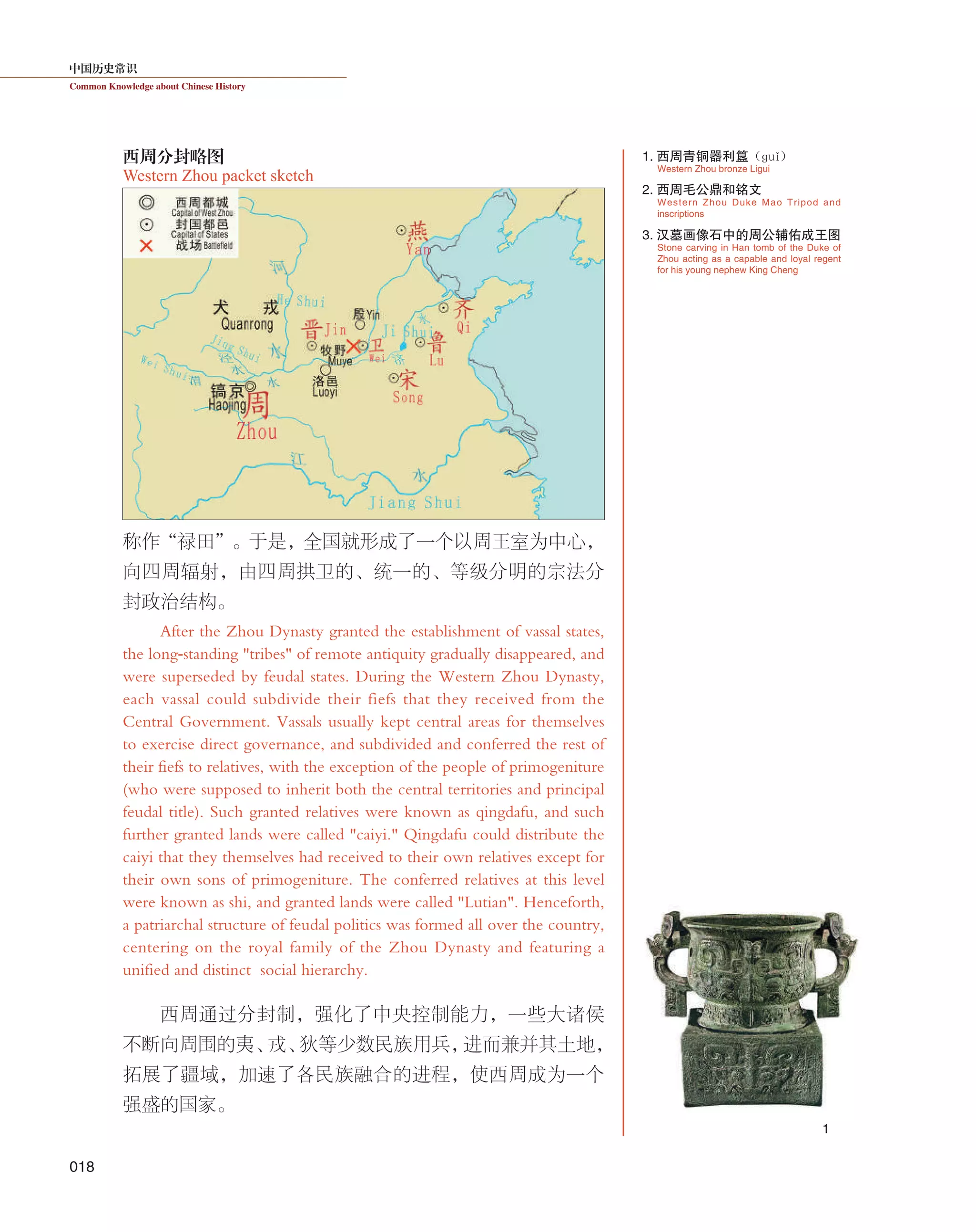 中国历史常识
Common Knowledge about Chinese History
018
称作“禄田”。于是，全国就形成了一个以周王室为中心，
向四周辐射，由四周拱卫的、统一的、等级分明的宗法分
封政治结构。
After the Zhou Dynasty granted the establishment of vassal states,
the long-standing "tribes" of remote antiquity gradually disappeared, and
were superseded by feudal states. During the Western Zhou Dynasty,
each vassal could subdivide their fiefs that they received from the
Central Government. Vassals usually kept central areas for themselves
to exercise direct governance, and subdivided and conferred the rest of
their fiefs to relatives, with the exception of the people of primogeniture
(who were supposed to inherit both the central territories and principal
feudal title). Such granted relatives were known as qingdafu, and such
further granted lands were called "caiyi." Qingdafu could distribute the
caiyi that they themselves had received to their own relatives except for
their own sons of primogeniture. The conferred relatives at this level
were known as shi, and granted lands were called "Lutian". Henceforth,
a patriarchal structure of feudal politics was formed all over the country,
centering on the royal family of the Zhou Dynasty and featuring a
unified and distinct social hierarchy.
西周通过分封制，强化了中央控制能力，一些大诸侯
不断向周围的夷、戎、狄等少数民族用兵，进而兼并其土地，
拓展了疆域，加速了各民族融合的进程，使西周成为一个
强盛的国家。
Western Zhou Duke Mao Tripod and
inscriptions
2. 西周毛公鼎和铭文
Western Zhou packet sketch
西周分封略图
Stone carving in Han tomb of the Duke of
Zhou acting as a capable and loyal regent
for his young nephew King Cheng
3. 汉墓画像石中的周公辅佑成王图
Western Zhou bronze Ligui
1. 西周青铜器利簋（ɡuǐ）
1
 