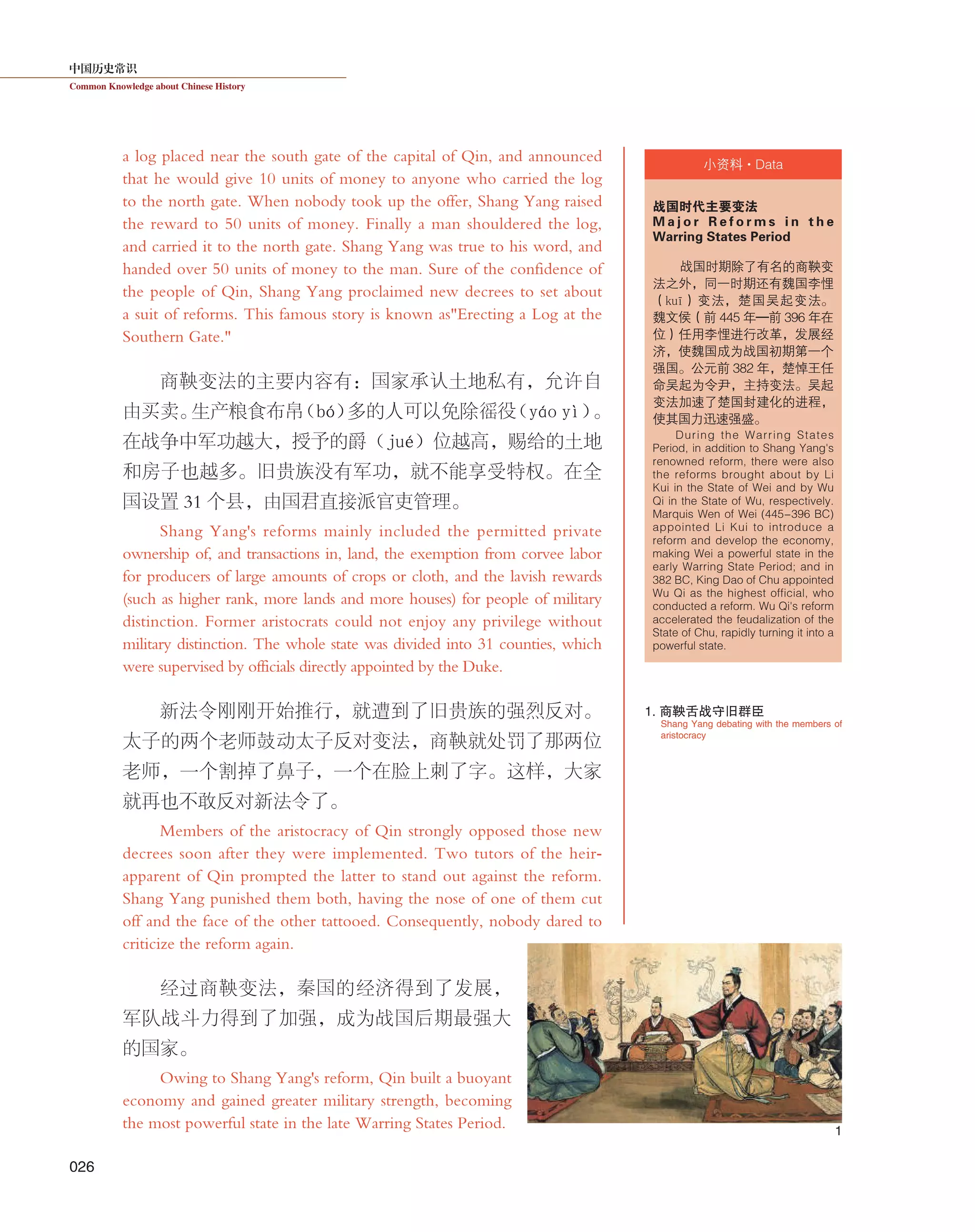 中国历史常识
Common Knowledge about Chinese History
026
小资料·Data
a log placed near the south gate of the capital of Qin, and announced
that he would give 10 units of money to anyone who carried the log
to the north gate. When nobody took up the offer, Shang Yang raised
the reward to 50 units of money. Finally a man shouldered the log,
and carried it to the north gate. Shang Yang was true to his word, and
handed over 50 units of money to the man. Sure of the confidence of
the people of Qin, Shang Yang proclaimed new decrees to set about
a suit of reforms. This famous story is known as"Erecting a Log at the
Southern Gate."
商鞅变法的主要内容有：国家承认土地私有，允许自
由买卖。生产粮食布帛（bó）多的人可以免除徭役（yáo yì）。
在战争中军功越大，授予的爵（jué）位越高，赐给的土地
和房子也越多。旧贵族没有军功，就不能享受特权。在全
国设置 31 个县，由国君直接派官吏管理。
Shang Yang's reforms mainly included the permitted private
ownership of, and transactions in, land, the exemption from corvee labor
for producers of large amounts of crops or cloth, and the lavish rewards
(such as higher rank, more lands and more houses) for people of military
distinction. Former aristocrats could not enjoy any privilege without
military distinction. The whole state was divided into 31 counties, which
were supervised by officials directly appointed by the Duke.
新法令刚刚开始推行，就遭到了旧贵族的强烈反对。
太子的两个老师鼓动太子反对变法，商鞅就处罚了那两位
老师，一个割掉了鼻子，一个在脸上刺了字。这样，大家
就再也不敢反对新法令了。
Members of the aristocracy of Qin strongly opposed those new
decrees soon after they were implemented. Two tutors of the heir-
apparent of Qin prompted the latter to stand out against the reform.
Shang Yang punished them both, having the nose of one of them cut
off and the face of the other tattooed. Consequently, nobody dared to
criticize the reform again.
经过商鞅变法，秦国的经济得到了发展，
军队战斗力得到了加强，成为战国后期最强大
的国家。
Owing to Shang Yang's reform, Qin built a buoyant
economy and gained greater military strength, becoming
the most powerful state in the late Warring States Period.
战国时代主要变法
M a j o r R e f o r m s i n t h e
Warring States Period
战国时期除了有名的商鞅变
法之外，同一时期还有魏国李悝
（kuī）变法，楚国吴起变法。
魏文侯（前 445 年—前 396 年在
位）任用李悝进行改革，发展经
济，使魏国成为战国初期第一个
强国。公元前 382 年，楚悼王任
命吴起为令尹，主持变法。吴起
变法加速了楚国封建化的进程，
使其国力迅速强盛。
During the Warring States
Period, in addition to Shang Yang's
renowned reform, there were also
the reforms brought about by Li
Kui in the State of Wei and by Wu
Qi in the State of Wu, respectively.
Marquis Wen of Wei (445-396 BC)
appointed Li Kui to introduce a
reform and develop the economy,
making Wei a powerful state in the
early Warring State Period; and in
382 BC, King Dao of Chu appointed
Wu Qi as the highest official, who
conducted a reform. Wu Qi's reform
accelerated the feudalization of the
State of Chu, rapidly turning it into a
powerful state.
1
Shang Yang debating with the members of
aristocracy
1. 商鞅舌战守旧群臣
 