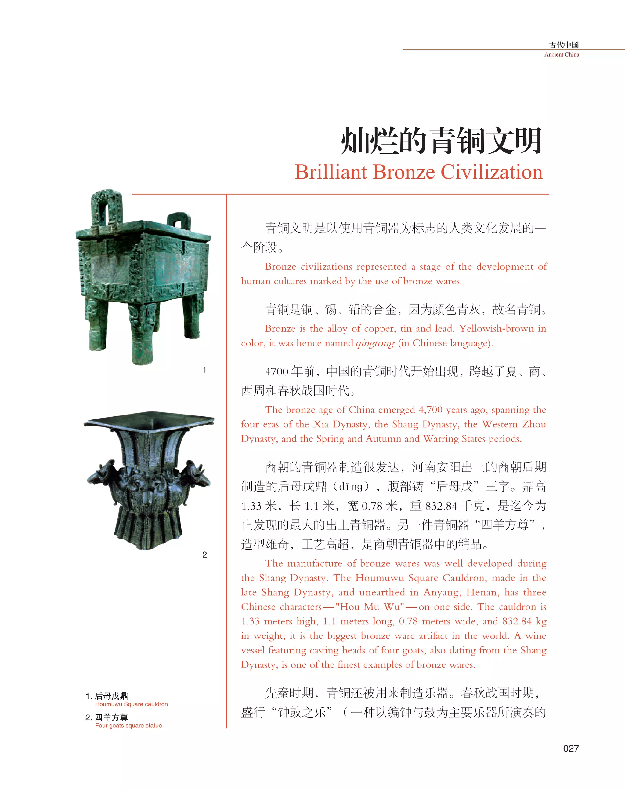 古代中国
Ancient China
027
青铜文明是以使用青铜器为标志的人类文化发展的一
个阶段。
Bronze civilizations represented a stage of the development of
human cultures marked by the use of bronze wares.
青铜是铜、锡、铅的合金，因为颜色青灰，故名青铜。
Bronze is the alloy of copper, tin and lead. Yellowish-brown in
color, it was hence namedqingtong (in Chinese language).
4700 年前，中国的青铜时代开始出现，跨越了夏、商、
西周和春秋战国时代。
The bronze age of China emerged 4,700 years ago, spanning the
four eras of the Xia Dynasty, the Shang Dynasty, the Western Zhou
Dynasty, and the Spring and Autumn and Warring States periods.
商朝的青铜器制造很发达，河南安阳出土的商朝后期
制造的后母戊鼎（dǐnɡ），腹部铸“后母戊”三字。鼎高
1.33 米，长 1.1 米，宽 0.78 米，重 832.84 千克，是迄今为
止发现的最大的出土青铜器。另一件青铜器“四羊方尊”，
造型雄奇，工艺高超，是商朝青铜器中的精品。
The manufacture of bronze wares was well developed during
the Shang Dynasty. The Houmuwu Square Cauldron, made in the
late Shang Dynasty, and unearthed in Anyang, Henan, has three
Chinese characters —"Hou Mu Wu"— on one side. The cauldron is
1.33 meters high, 1.1 meters long, 0.78 meters wide, and 832.84 kg
in weight; it is the biggest bronze ware artifact in the world. A wine
vessel featuring casting heads of four goats, also dating from the Shang
Dynasty, is one of the finest examples of bronze wares.
先秦时期，青铜还被用来制造乐器。春秋战国时期，
盛行“钟鼓之乐”（一种以编钟与鼓为主要乐器所演奏的
Brilliant Bronze Civilization
灿烂的青铜文明
1
2
Houmuwu Square cauldron
1. 后母戊鼎
Four goats square statue
2. 四羊方尊
 