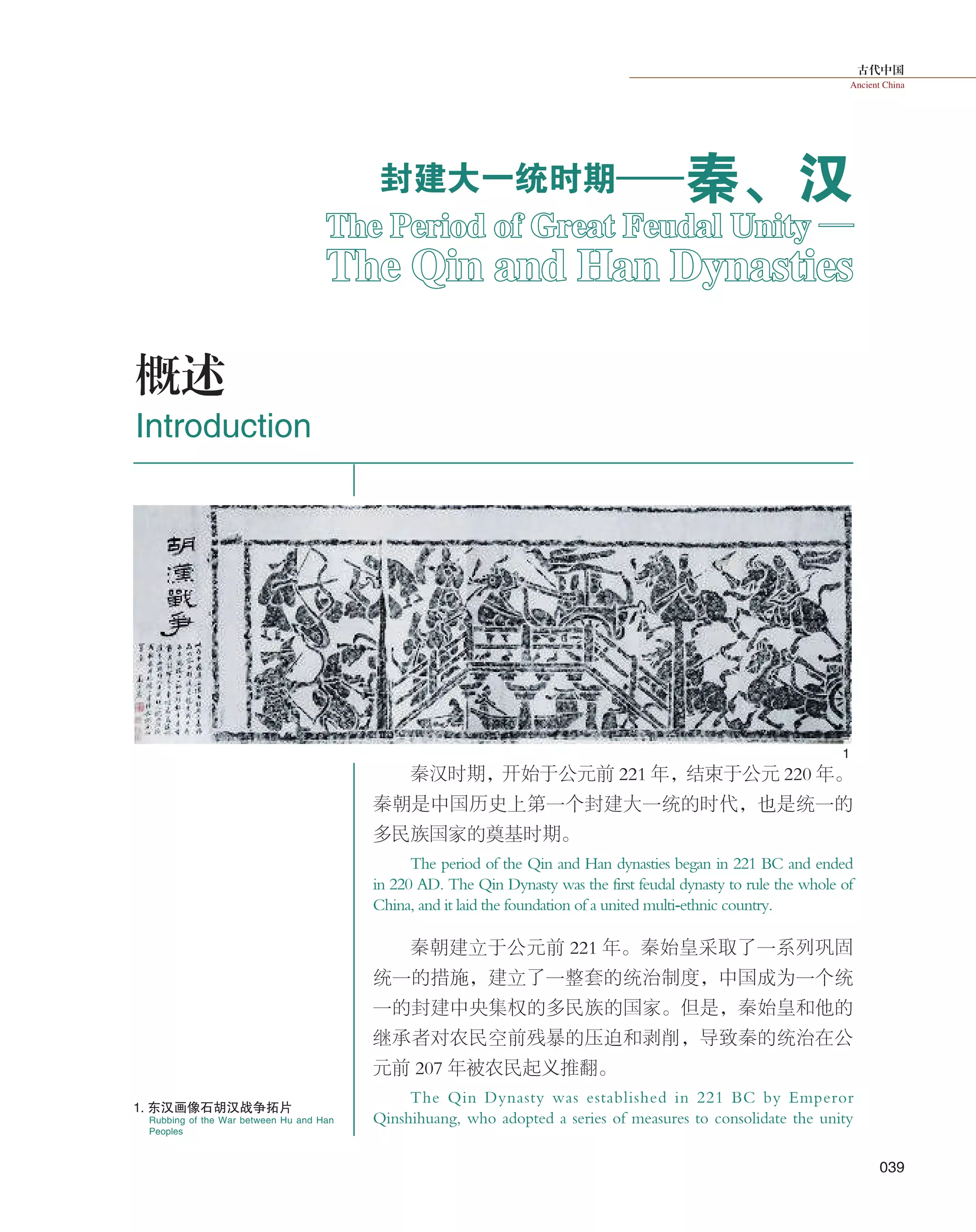 古代中国
Ancient China
039
秦汉时期，开始于公元前 221 年，结束于公元 220 年。
秦朝是中国历史上第一个封建大一统的时代，也是统一的
多民族国家的奠基时期。
The period of the Qin and Han dynasties began in 221 BC and ended
in 220 AD. The Qin Dynasty was the first feudal dynasty to rule the whole of
China, and it laid the foundation of a united multi-ethnic country.
秦朝建立于公元前 221 年。秦始皇采取了一系列巩固
统一的措施，建立了一整套的统治制度，中国成为一个统
一的封建中央集权的多民族的国家。但是，秦始皇和他的
继承者对农民空前残暴的压迫和剥削，导致秦的统治在公
元前 207 年被农民起义推翻。
The Qin Dynasty was established in 221 BC by Emperor
Qinshihuang, who adopted a series of measures to consolidate the unityRubbing of the War between Hu and Han
Peoples
1
封建大一统时期——秦、汉
概述
Introduction
The Period of Great Feudal Unity —
The Qin and Han Dynasties
1. 东汉画像石胡汉战争拓片
 
