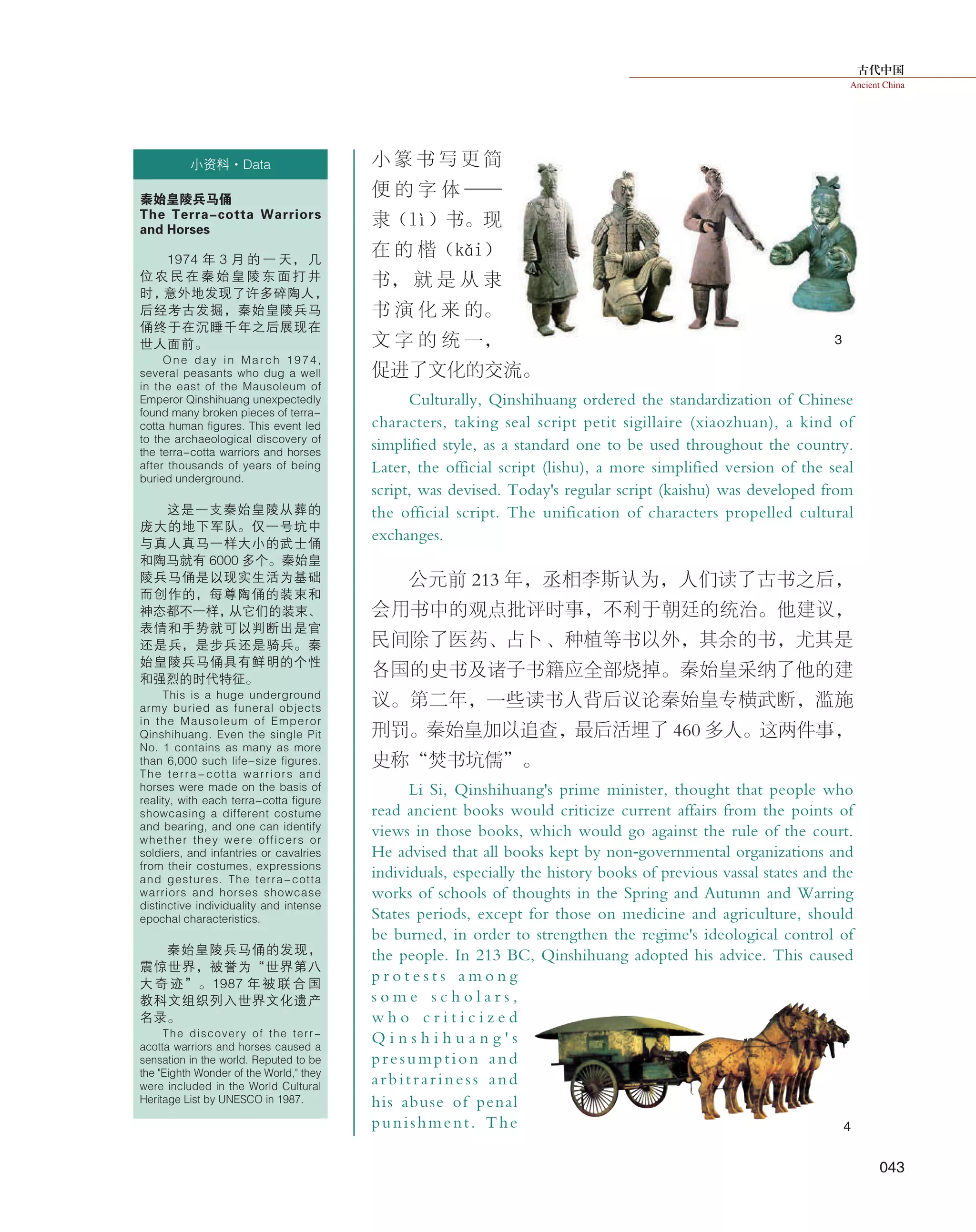 古代中国
Ancient China
043
小 篆 书 写 更 简
便 的 字 体 ——
隶（lì）书。 现
在 的 楷（kǎi）
书， 就 是 从 隶
书 演 化 来 的。
文 字 的 统 一，
促进了文化的交流。
Culturally, Qinshihuang ordered the standardization of Chinese
characters, taking seal script petit sigillaire (xiaozhuan), a kind of
simplified style, as a standard one to be used throughout the country.
Later, the official script (lishu), a more simplified version of the seal
script, was devised. Today's regular script (kaishu) was developed from
the official script. The unification of characters propelled cultural
exchanges.
公元前 213 年，丞相李斯认为，人们读了古书之后，
会用书中的观点批评时事，不利于朝廷的统治。他建议，
民间除了医药、占卜、种植等书以外，其余的书，尤其是
各国的史书及诸子书籍应全部烧掉。秦始皇采纳了他的建
议。第二年，一些读书人背后议论秦始皇专横武断，滥施
刑罚。秦始皇加以追查，最后活埋了 460 多人。这两件事，
史称“焚书坑儒”。
Li Si, Qinshihuang's prime minister, thought that people who
read ancient books would criticize current affairs from the points of
views in those books, which would go against the rule of the court.
He advised that all books kept by non-governmental organizations and
individuals, especially the history books of previous vassal states and the
works of schools of thoughts in the Spring and Autumn and Warring
States periods, except for those on medicine and agriculture, should
be burned, in order to strengthen the regime's ideological control of
the people. In 213 BC, Qinshihuang adopted his advice. This caused
p r o t e s t s a m o n g
s o m e s c h o l a r s ,
w h o c r i t i c i z e d
Q i n s h i h u a n g ' s
presumption and
arbitrariness and
his abuse of penal
punishment. The
小资料·Data
秦始皇陵兵马俑
The Terra-cotta Warriors
and Horses
1974 年 3 月 的 一 天， 几
位 农 民 在 秦 始 皇 陵 东 面 打 井
时，意外地发现了许多碎陶人，
后经考古发掘，秦始皇陵兵马
俑终于在沉睡千年之后展现在
世人面前。
One day in March 1974,
several peasants who dug a well
in the east of the Mausoleum of
Emperor Qinshihuang unexpectedly
found many broken pieces of terra-
cotta human figures. This event led
to the archaeological discovery of
the terra-cotta warriors and horses
after thousands of years of being
buried underground.
这是一支秦始皇陵从葬的
庞大的地下军队。仅一号坑中
与真人真马一样大小的武士俑
和陶马就有 6000 多个。秦始皇
陵兵马俑是以现实生活为基础
而创作的，每尊陶俑的装束和
神态都不一样，从它们的装束、
表情和手势就可以判断出是官
还是兵，是步兵还是骑兵。秦
始皇陵兵马俑具有鲜明的个性
和强烈的时代特征。
This is a huge underground
army buried as funeral objects
in the Mausoleum of Emperor
Qinshihuang. Even the single Pit
No. 1 contains as many as more
than 6,000 such life-size figures.
The terra-cotta warriors and
horses were made on the basis of
reality, with each terra-cotta figure
showcasing a different costume
and bearing, and one can identify
whether they were officers or
soldiers, and infantries or cavalries
from their costumes, expressions
and gestures. The terra-cotta
warriors and horses showcase
distinctive individuality and intense
epochal characteristics.
秦始皇陵兵马俑的发现，
震惊世界，被誉为“世界第八
大 奇 迹”。1987 年 被 联 合 国
教科文组织列入世界文化遗产
名录。
The discovery of the terr-
acotta warriors and horses caused a
sensation in the world. Reputed to be
the "Eighth Wonder of the World," they
were included in the World Cultural
Heritage List by UNESCO in 1987.
3
4
 