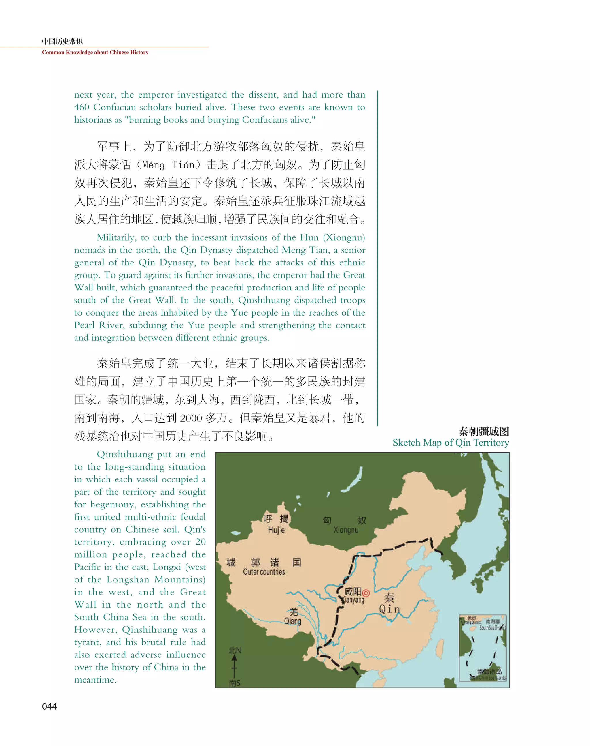 中国历史常识
Common Knowledge about Chinese History
044
next year, the emperor investigated the dissent, and had more than
460 Confucian scholars buried alive. These two events are known to
historians as "burning books and burying Confucians alive."
军事上，为了防御北方游牧部落匈奴的侵扰，秦始皇
派大将蒙恬（Ménɡ Tián）击退了北方的匈奴。为了防止匈
奴再次侵犯，秦始皇还下令修筑了长城，保障了长城以南
人民的生产和生活的安定。秦始皇还派兵征服珠江流域越
族人居住的地区，使越族归顺，增强了民族间的交往和融合。
Militarily, to curb the incessant invasions of the Hun (Xiongnu)
nomads in the north, the Qin Dynasty dispatched Meng Tian, a senior
general of the Qin Dynasty, to beat back the attacks of this ethnic
group. To guard against its further invasions, the emperor had the Great
Wall built, which guaranteed the peaceful production and life of people
south of the Great Wall. In the south, Qinshihuang dispatched troops
to conquer the areas inhabited by the Yue people in the reaches of the
Pearl River, subduing the Yue people and strengthening the contact
and integration between different ethnic groups.
秦始皇完成了统一大业，结束了长期以来诸侯割据称
雄的局面，建立了中国历史上第一个统一的多民族的封建
国家。秦朝的疆域，东到大海，西到陇西，北到长城一带，
南到南海，人口达到 2000 多万。但秦始皇又是暴君，他的
残暴统治也对中国历史产生了不良影响。
Qinshihuang put an end
to the long-standing situation
in which each vassal occupied a
part of the territory and sought
for hegemony, establishing the
first united multi-ethnic feudal
country on Chinese soil. Qin's
territory, embracing over 20
million people, reached the
Pacific in the east, Longxi (west
of the Longshan Mountains)
in the west, and the Great
Wall in the north and the
South China Sea in the south.
However, Qinshihuang was a
tyrant, and his brutal rule had
also exerted adverse influence
over the history of China in the
meantime.
Sketch Map of Qin Territory
秦朝疆域图
 