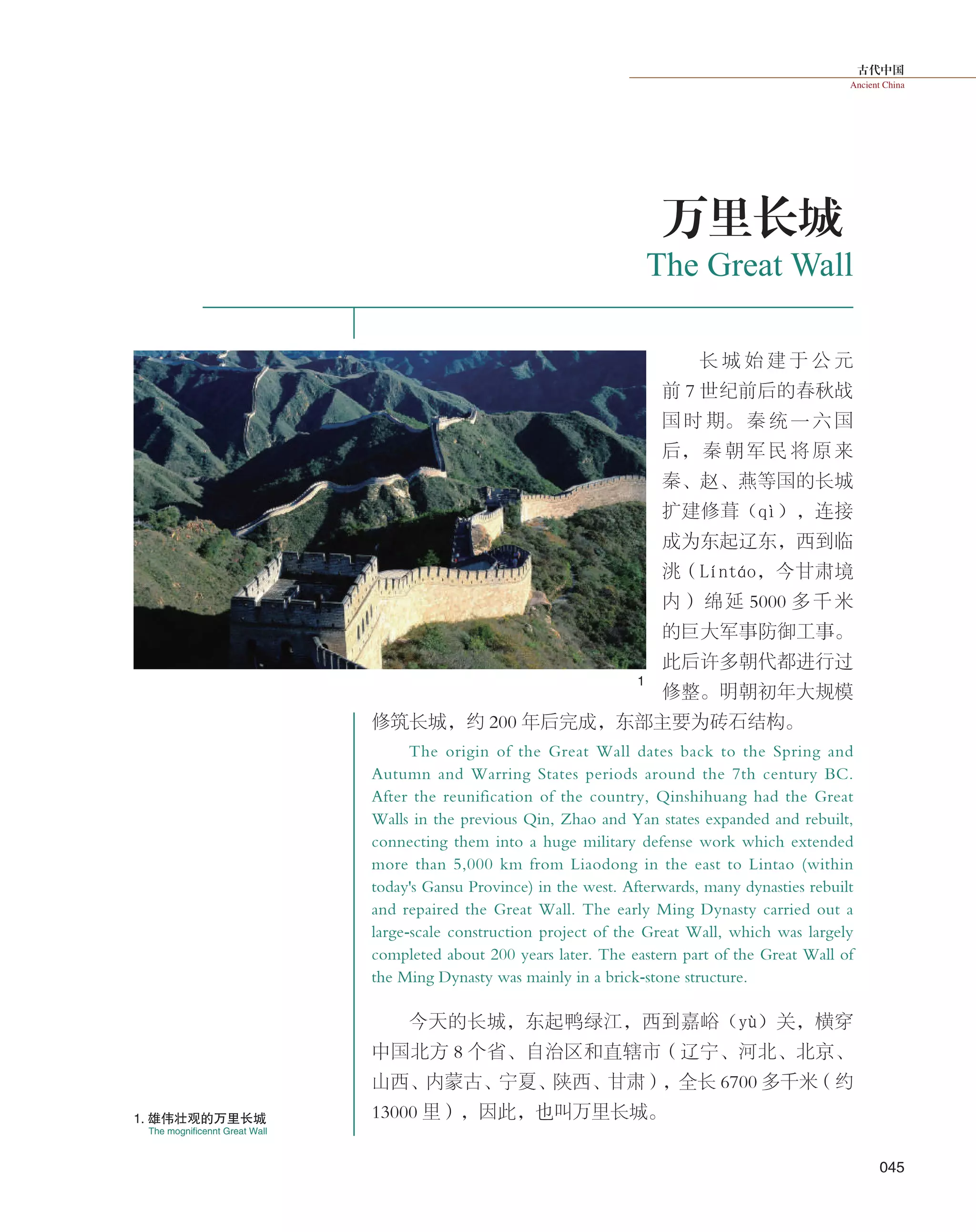 古代中国
Ancient China
045
The Great Wall
万里长城
长 城 始 建 于 公 元
前 7 世纪前后的春秋战
国 时 期。 秦 统 一 六 国
后， 秦 朝 军 民 将 原 来
秦、赵、燕等国的长城
扩建修葺（qì），连接
成为东起辽东，西到临
洮（Líntáo，今甘肃境
内）绵延 5000 多千米
的巨大军事防御工事。
此后许多朝代都进行过
修整。明朝初年大规模
修筑长城，约 200 年后完成，东部主要为砖石结构。
The origin of the Great Wall dates back to the Spring and
Autumn and Warring States periods around the 7th century BC.
After the reunification of the country, Qinshihuang had the Great
Walls in the previous Qin, Zhao and Yan states expanded and rebuilt,
connecting them into a huge military defense work which extended
more than 5,000 km from Liaodong in the east to Lintao (within
today's Gansu Province) in the west. Afterwards, many dynasties rebuilt
and repaired the Great Wall. The early Ming Dynasty carried out a
large-scale construction project of the Great Wall, which was largely
completed about 200 years later. The eastern part of the Great Wall of
the Ming Dynasty was mainly in a brick-stone structure.
今天的长城，东起鸭绿江，西到嘉峪（yù）关，横穿
中国北方 8 个省、自治区和直辖市（辽宁、河北、北京、
山西、内蒙古、宁夏、陕西、甘肃），全长 6700 多千米（约
13000 里），因此，也叫万里长城。
The mognificennt Great Wall
1. 雄伟壮观的万里长城
1
 