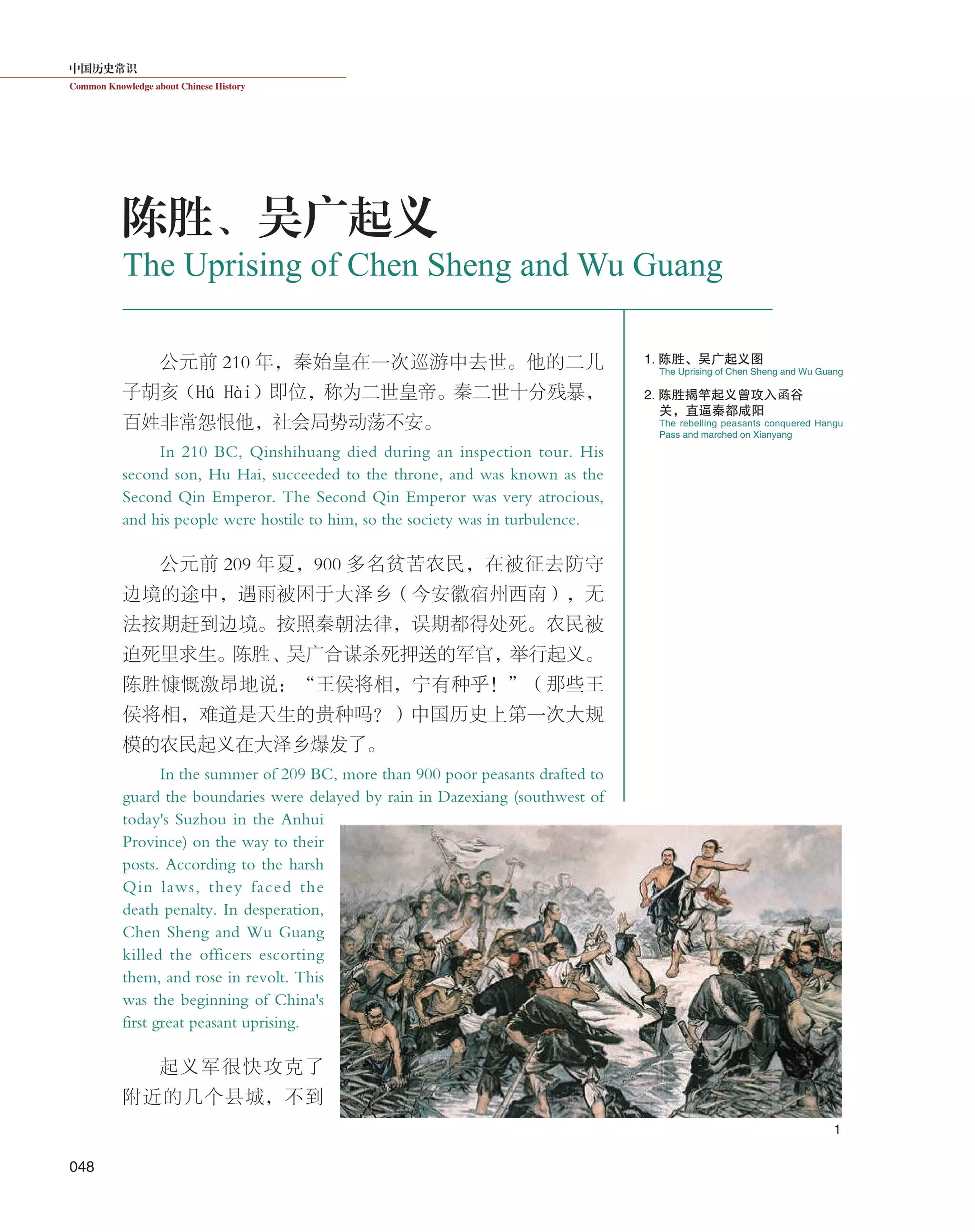 中国历史常识
Common Knowledge about Chinese History
048
公元前 210 年，秦始皇在一次巡游中去世。他的二儿
子胡亥（Hú Hài）即位，称为二世皇帝。秦二世十分残暴，
百姓非常怨恨他，社会局势动荡不安。
In 210 BC, Qinshihuang died during an inspection tour. His
second son, Hu Hai, succeeded to the throne, and was known as the
Second Qin Emperor. The Second Qin Emperor was very atrocious,
and his people were hostile to him, so the society was in turbulence.
公元前 209 年夏，900 多名贫苦农民，在被征去防守
边境的途中，遇雨被困于大泽乡（今安徽宿州西南），无
法按期赶到边境。按照秦朝法律，误期都得处死。农民被
迫死里求生。陈胜、吴广合谋杀死押送的军官，举行起义。
陈胜慷慨激昂地说：“王侯将相，宁有种乎！”（那些王
侯将相，难道是天生的贵种吗？）中国历史上第一次大规
模的农民起义在大泽乡爆发了。
In the summer of 209 BC, more than 900 poor peasants drafted to
guard the boundaries were delayed by rain in Dazexiang (southwest of
today's Suzhou in the Anhui
Province) on the way to their
posts. According to the harsh
Qin laws, they faced the
death penalty. In desperation,
Chen Sheng and Wu Guang
killed the officers escorting
them, and rose in revolt. This
was the beginning of China's
first great peasant uprising.
起义军很快攻克了
附近的几个县城，不到
The Uprising of Chen Sheng and Wu Guang
陈胜、吴广起义
The Uprising of Chen Sheng and Wu Guang
The rebelling peasants conquered Hangu
Pass and marched on Xianyang
1. 陈胜、吴广起义图
2. 陈胜揭竿起义曾攻入函谷
关，直逼秦都咸阳
1
 